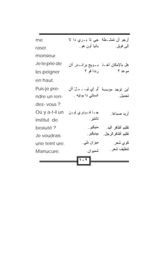 ‫‪me‬‬               ‫ﺃﺭﺠﻭ ﺃﻥ ﺘﻤ ﹼـﻁﺔ ﺠﻲ ﺘﺎ ﺒ‪‬ـﺭﻱ ﺩﺍ ﻻ‬
                                      ‫ﺸ‬
‫,‪raser‬‬                 ‫ﺒﺎﻨﹾﻴﺎ ﺃﻭﻥ ﻫﻭ.‬
                        ‫‪  ‬‬            ‫ﺇﻟﻰ ﻓﻭﻕ.‬

‫.‪monsieur‬‬
‫‪Je te prie de‬‬    ‫ﻫل ﺒﺎﻹﻤﻜﺎﻥ ﺃﺨـﺫ ﺒ ـﻭﻴﺞ ﺒ‪‬ﺭﺍﻨ ـﺩﺭ ﺃﺍﻥ‬
                     ‫‪‬ـ ‪ ‬ﹾـ ‪ ‬‬
‫‪les peigner‬‬                 ‫ﺭﻨﹾﺩﺍ ﹸﻭ ؟‬
                                ‫‪ ‬ﻓ‬            ‫ﻤﻭﻋﺩ ؟‬
‫.‪en haut‬‬
‫-‪Puis-je pre‬‬     ‫ـل ﺃﺃﻥ‬
                 ‫ﺃﻴﻥ ﺘﻭﺠﺩ ﻤﺅ ‪‬ﺴﺔ ُﻭ َﻱ ِﻴـــ ْ ‪‬‬
                               ‫ﺃ ﺇ ﺘ‬    ‫ﺴ‬
‫-‪ndre un ren‬‬         ‫ﺍﻨﺴ ِﺘﻲ ﺩﺍ ‪‬ﻭﺘﻴﻪ .‬
                       ‫ﺒ ‪‬‬       ‫ﹾ ‪‬ﺘ‬    ‫ﺘﺠﻤﻴل.‬
‫? ‪dez- vous‬‬
‫‪Où y a-t-il un‬‬   ‫ﺠـﺎ ﻓـﻭﺩ‪‬ﺭﻱ ﺇﻴـﻥ‬
                 ‫‪  ‬‬     ‫ـ ـ‬               ‫ﺃﺭﻴﺩ ﺼﺒﺎﻏﺎ.‬
                                              ‫ﹰ‬
‫‪institut de‬‬                 ‫ﺘﺎﻨﹾﺘﻴﺭ.‬
                             ‫‪‬‬

‫? ‪beauté‬‬                     ‫‪‬ﻨﻴﻜﻴﺭ.‬
                                   ‫ﻤ‬      ‫ﺘﻘﻠﻴﻡ ﺃﻅﺎﻓﺭ ﺍﻟﻴﺩ.‬
‫‪Je voudrais‬‬                 ‫ﺒﻴﺩﻴﻜﻴﺭ.‬
                             ‫‪‬‬          ‫ﺘﻘﻠﻴﻡ ﺃﻅﺎﻓﺭﺍﻟﺭﺠل.‬

‫.‪une teint ure‬‬           ‫ِﻴ ‪‬ﺍﻥ ﺒِﻲ.‬
                           ‫ﻤ ﺯ ‪ ‬ﻠ‬           ‫ﻜﻭﻱ ﺸﻌﺭ.‬
‫.‪Manucure‬‬                   ‫ﺸﻤ‪‬ﻴ ‪‬ﺍﻥ.‬
                             ‫ﻭ ‪‬‬            ‫ﺘﻨﻅﻴﻑ ﺸﻌﺭ.‬

                       ‫٢٠١‬
 