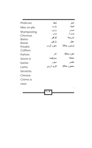Pédicure.                .‫ﺸﻴﻔﺎ‬           ‫ﺸﻌﺭ‬
Mise en plis.           ‫ﺒﺎﺭﺏ‬
                                      .‫ﻟﺤﻴﺔ‬
                      .‫ﺭﺯﻭﺭ‬
                                   .‫ﻤﻭﺱ‬
Shampooing.
                       .‫ﻭﺩﺭ‬
                          ‫ﺒ‬          .‫ﺒﻭﺩﺭﺓ‬
Cheveux.
                     .‫ﻜﹾﻭﺍ ﹼﻴﺭ‬
                       ‫ﻓ‬            .‫ﺘﺴﺭﻴﺤﺔ‬
Barbe.
Rasoir.               .‫ﺒﺎﺭﻓﹾﻴﻥ‬
                                     .‫ﻋﻁﺭ‬
Poudre.         .‫ﺴ ﹸﻭﻥ ﺃﺒﺭﺏ‬
                    َ  ‫ﻔ‬    .‫ﺼﺎﺒﻭﻥ ﺤﻼﻗﺔ‬
Coiffure.
Parfum.                  .‫ﻻﻡ‬
                                 .‫ﺸﻔﺭﺓ ﺤﻼﻗﺔ‬
Savon à            .‫ﺴﻴﺭ ِﻴﻴﺕ‬
                    ‫ ﹾ‬ ‫ﻓ‬  ِ         .‫ﻤﻨﺸﻔﺔ‬
barbe.                 .‫ِﻴﺯﻭ‬
                         ‫ﺴ‬           .‫ﻤﻘﺹ‬
                                        
Lame.           .‫ ِﻱ‬ ‫ﻜﹾﺭﻴﻡ ﺃ‬
                  ‫َﺭﺯ‬           .‫ﻤﻌﺠﻭﻥ ﺤﻼﻗﺔ‬
Serviette.
Ciseaux.
Crème à
raser.
                                            




                ١٠٣
 