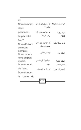 ‫.‪ici‬‬
‫‪Nous sommes‬‬           ‫ﻫل ﺍﻟﺴﻌﺭ ﻤﺤﺩﻭﺩ؟ ﻻ ﺒ ـﺭﻱ ﺇﻱ ﺘﻴ ـل‬
                      ‫ْ‬          ‫‪‬ـ‬         ‫‪‬‬
‫‪deux‬‬                             ‫ﻓﻴﻜﺱ ؟‬
                                   ‫ِ‪ ‬ﹾ ‪‬‬

‫.‪personnes‬‬            ‫ﹸﻭ ِﻴﺯﻴـﺭﻭﻥ ﺃﺍﻥ‬
                      ‫‪ ‬‬        ‫ﻨ ﺩ‬              ‫ﻨﺭﻴﺩ ﻭﺠﺒﺔ‬
‫‪Le prix est-il‬‬             ‫ﺭﺍﺏ ﻜﻭﻤ‪‬ﺒﻼ.‬
                                ‫‪ ‬ﹸ‪‬‬                  ‫ﻜﺎﻤﻠﺔ.‬
‫? ‪fixe‬‬
                      ‫ﹸﻭ ﻓﻭﺩ‪‬ﺭ ‪‬ـﻭﻥ ﺩﻱ‬
                         ‫ﻴ ‪‬‬         ‫ﻨ‬      ‫ﻨﺭﻴﺩ ﺴﻤﻜﺎ ﻤﻘﻠﻴﺎ.‬
                                             ‫ﹰ ﹰ‬
‫‪Nous désirons‬‬
                          ‫ﺒﻭ ‪‬ﻭﻥ ﻓﺭﻴﺕ.‬
                           ‫‪ ‬ﺴ ‪ ‬ﹾ ِ ‪ ‬ﹾ‬
‫‪un repas‬‬
‫.‪complet‬‬
                          ‫‪‬ﻭ ﹼﺎ ﹸﻭ ﺩﺍ ﻟﻭ.‬
                           ‫ﹸ‪‬‬     ‫ﺩ ﻨ ﻨ‬          ‫ﺃﻋﻁﻨﺎ ﻤﺎﺀ.‬
‫-‪Nous voud‬‬
‫-‪rions du pois‬‬
‫.‪son frit‬‬             ‫ﺩﻭﻨﹾﺎ ﹸﻭل ﻜﺭﺕ ﺩﻱ‬
                         ‫ﻨ َ ﹶ‪ ‬ﹾ‬               ‫ﺃﻋﻁﻨﺎ ﻻﺌﺤﺔ‬
‫‪Donnez-nous‬‬                        ‫ﻤﻨﻲ.‬
                                      ‫ِ‬        ‫ﻁﻌﺎﻡ ﺍﻟﻐﺩﺍﺀ.‬
‫.‪de l'eau‬‬             ‫ﺃﺒﻭ‪‬ﺭﺘﺎ ﹸﻭ ﺩﻱ ﺒﻴﻥ.‬
                       ‫‪‬‬      ‫ﻨ‬      ‫‪‬‬     ‫ﺃﺤﻀﺭ ﻟﻨﺎ ﺨﺒﺯﺍ.‬
                                             ‫ﹰ‬
‫‪Donnez-nous‬‬
‫‪la‬‬     ‫‪carte‬‬     ‫‪du‬‬
                          ‫٦٠١‬
 