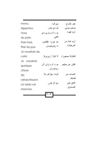 ‫.‪menu‬‬                       ‫ﺒﻴﻥ ﻓﹾﺭﺍ.‬
                                  ‫‪‬‬       ‫ﺨﺒﺯ ﻁﺎﺯﺝ.‬
‫-‪Apportez‬‬              ‫ﺒل ﺩﻱ ‪‬ﻭﺭ.‬
                        ‫ﺠ ‪‬‬    ‫‪َ‬‬         ‫ﺼﺤﻥ ﻴﻭﻤﻲ.‬
‫‪nous‬‬              ‫ـﺎ ـﻭﺩ‪‬ﺭﻱ ﺩﻱ‬
                     ‫‪‬‬    ‫ﺠـ ﻓـ‬              ‫ﺃﺭﻴﺩ ﻗﻬﻭﺓ.‬

‫.‪du pain‬‬                      ‫ﻜﺎﻓﻲ.‬
‫.‪Pain frais‬‬       ‫ﺠﺎ ﻓﻭﺩ‪‬ﺭﺍ ﻜﻠﻜﺸﻭﺯ‬
                  ‫ِﹾ ﹾ ﹸ ‪ ‬‬               ‫ﺃﺭﻴﺩ ﺸﻴﺌﺎ ﻤﻥ‬
                                              ‫ﹰ‬
                     ‫ﺩﺍ ﺭﻓ ِﻴ ِﻴ ‪‬ﺎﻥ.‬
                      ‫ِ ﹾﺭ ﺸ ﺴ ‪‬‬             ‫ﺍﻟﻤﺭﻁﺒﺎﺕ.‬
‫.‪Plat du jour‬‬
‫‪Je voudrais du‬‬
‫.‪café‬‬             ‫ﺍﻟﻁﺎﻭﻟﺔ ﻤﺤﺠﻭﺯﺓ. ﻻ ﺘﺎﺒل ﺁ ِﻴﺯﻴﺭﻓﺎ.‬
                         ‫‪ ْ‬ﺭ‬
‫‪Je voudrais‬‬
‫‪quelque‬‬           ‫ـﺎ ـﺎﺭﺵ ﺃﺍﻥ‬
                  ‫‪‬‬      ‫ﺠـ ﺸـ‬          ‫ﺃﻓ ﹼﺵ ﻋﻥ ﻤﻁﻌﻡ.‬
                                                  ‫ﺘ‬
                         ‫ﺭﻴﺴﺘﻭ ‪‬ﺍﻥ.‬
                          ‫‪  ‬ﹸ ‪‬ﺭ ‪‬‬
‫‪chose‬‬
‫‪de‬‬                 ‫ﻟﻨﻭ‪‬ﺕ ِﻴل ﹸﻭ ﺒ‪‬ﻼ.‬
                         ‫ﹶﹸ ﺴ ْ ﻓ‬           ‫ﺍﻟﺤﺴﺎﺏ ﻤﻥ‬
                                                ‫ﻓﻀﻠﻙ.‬
‫.‪rafraîchissant‬‬
                       ‫ﺒﺎ ‪‬ﺎ ﺃل ﻜﺎﺱ.‬
                        ‫‪‬‬   ‫ﻴ ََ‬             ‫ﺍﻟﺩﻓﻊ ﻋﻠﻰ‬
‫‪La table est‬‬
                                             ‫ﺍﻟﺼﻨﺩﻭﻕ.‬
‫.‪réservée‬‬

                      ‫٧٠١‬
 