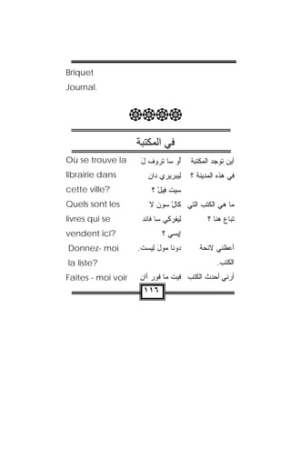 ‫‪Briquet‬‬
‫.‪Journal‬‬


                    ‫‪‬‬
                    ‫ﻓﻲ اﻟﻤﻜﺘﺒﺔ‬
‫‪Où se trouve la‬‬      ‫ُﻭ ﺴﺎ ﺘ ‪‬ﻭﻑ ل‬
                     ‫ﹾﺭ ﹾ َ‬      ‫ﺃ‬      ‫ﺃﻴﻥ ﺘﻭﺠﺩ ﺍﻟﻤﻜﺘﺒﺔ‬
‫‪librairie dans‬‬         ‫ِﻴﺒ‪‬ﺭﻴﺭﻱ ‪‬ﺍﻥ‬
                       ‫ﺩ ‪‬‬        ‫ﻟ‬     ‫ﻓﻲ ﻫﺫﻩ ﺍﻟﻤﺩﻴﻨﺔ ؟‬
‫?‪cette ville‬‬             ‫ﺴﻴﺕ ﻓﻴل ؟‬
                           ‫‪ ‬ﹾ ِ‪ْ ‬‬
‫‪Quels sont les‬‬          ‫ﻤﺎ ﻫﻲ ﺍﻟﻜﺘﺏ ﺍﻟﺘﻲ ﻜﺎل ﺴﻭﻥ ﻻ‬
                        ‫ْ ‪  ‬ﹶ‬
‫‪livres qui se‬‬        ‫ِﻴﻔﺭﻜﻲ ﺴﺎ ﻓﺎﻨﺩ‬
                     ‫ﹾ‪‬‬      ‫ﻟ ﹾ ‪ ِ‬‬         ‫ﺘﺒﺎﻉ ﻫﻨﺎ ؟‬
‫?‪vendent ici‬‬                 ‫ﺇﻴ ‪‬ﻲ ؟‬
                                ‫ﺴ‬
‫‪Donnez- moi‬‬         ‫ﺩﻭ ﹼﺎ ﻤ ‪‬ل ِﻴﺴﺕ.‬
                     ‫ﻨ ‪‬ﻭ َ ﻟ ‪ ‬ﹾ‬          ‫ﺃﻋﻅﻨﻲ ﻻﺌﺤﺔ‬
‫?‪la liste‬‬                                        ‫ﺍﻟﻜﺘﺏ.‬
‫‪Faites - moi voir‬‬   ‫ﺃﺭﻨﻲ ﺃﺤﺩﺙ ﺍﻟﻜﺘﺏ ﻓﻴﺕ ﻤﺎ ﻓﻭﺭ ﺃﺍﻥ‬
                    ‫‪ ‬ﹾ ﹾ‪  ‬‬
                      ‫٦١١‬
 