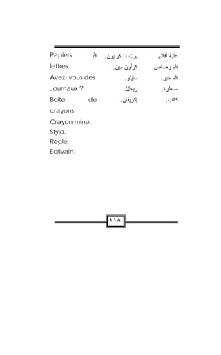 Papiers        à   .‫ﺍﻴﻭﻥ‬‫ﺒﻭﺕ ﺩﺍ ﻜﺭ‬
                      ‫ ﹾ ﹾ‬        .‫ﻋﻠﺒﺔ ﺃﻗﻼﻡ‬
lettres.              .‫ﻜﹾﺭﱡﻭﻥ ﻤﻴﻥ‬
                        ِ ‫ﺍ‬         .‫ﻗﻠﻡ ﺭﺼﺎﺹ‬
Avez- vous des              .‫ﺴ ِﻴﻠﻭ‬
                              ‫ﺘ ﹸ‬      .‫ﻗﻠﻡ ﺤﺒﺭ‬
Journaux ?                 .‫ﺭﻴﺠل‬
                            ْ          .‫ﻤﺴﻁﺭﺓ‬
Boîte        de           .‫ﺇﻜﺭﻴ ﹶﺎﻥ‬
                            ‫ﻔ‬ ِ ‫ﹾ‬        .‫ﻜﺎﺘﺏ‬
crayons.
Crayon mine.
Stylo.
Règle.
Ecrivain.




                    ١١٨
 