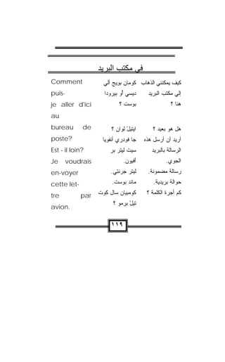 ‫ﻓﻲ ﻣﻜﺘﺐ اﻟﺒﺮﻳﺪ‬
‫‪Comment‬‬              ‫ﻜﻴﻑ ﻴﻤﻜﻨﻨﻲ ﺍﻟﺫﻫﺎﺏ ﻜﻭ ‪‬ﺎﻥ ﺒﻭﻴﺞ ﺃﻟﻲ‬
                     ‫ﹸ ‪‬ﻤ ‪   ِ  ‬ﹼ ‪‬‬
‫-‪puis‬‬                ‫ﺩﻴ ‪‬ﻲ ﺃﻭ ﺒﻴﺭﻭ‪‬ﺩﺍ‬
                         ‫ﺴ ُ‪ ‬‬              ‫ﺇﻟﻲ ﻤﻜﺘﺏ ﺍﻟﺒﺭﻴﺩ‬
‫‪je aller d'ici‬‬                ‫ﺒﻭﺴﺕ ؟‬
                                ‫‪  ‬ﹾ‬                  ‫ﻫﻨﺎ ؟‬
‫‪au‬‬
‫‪bureau‬‬       ‫‪de‬‬          ‫ﺍﻴ‪‬ﺘﻴل ﻟ ‪‬ﺍﻥ ؟‬
                           ‫‪ ْ ‬ﹾﻭ ‪‬‬            ‫ﻫل ﻫﻭ ﺒﻌﻴﺩ ؟‬
‫?‪poste‬‬               ‫ﺠﺎ ﻓﻭﺩ‪‬ﺭﻱ ﺃﻨﻔﻭ ‪‬ﺎ‬
                      ‫‪ ‬ﹾ ﹾ ‪‬ﻴ‬              ‫ﺃﺭﻴﺩ ﺃﻥ ﺃﺭﺴل ﻫﺫﻩ‬
‫?‪Est - il loin‬‬          ‫ﺴﻴﺕ ﻟﻴﺘﺭ ﺒﺭ‬
                        ‫‪ ‬ﹾ ‪‬ﹾ ‪  ‬‬           ‫ﺍﻟﺭﺴﺎﻟﺔ ﺒﺎﻟﺒﺭﻴﺩ‬
‫‪Je‬‬      ‫‪voudrais‬‬                ‫ﺃﻓﻴﻭﻥ.‬
                                 ‫َ ﹾ‪  ‬‬             ‫ﺍﻟﺠ ‪‬ﻱ.‬
                                                        ‫ﻭ‬
‫‪en-voyer‬‬                 ‫ﻟﻴﺘﺭ ﺠﺭﻨﺘﻲ.‬
                          ‫‪ ‬ﹾ ‪   ‬ﹾِ ‪‬‬     ‫ﺭﺴﺎﻟﺔ ﻤﻀﻤﻭﻨﺔ.‬
‫-‪cette let‬‬               ‫ﻤﺎﻨﺩ ‪‬ﻭﺴﺕ.‬
                          ‫ﹾ‪ ‬ﺒ ‪ ‬ﹾ‬              ‫ﺤﻭﺍﻟﺔ ﺒﺭﻴﺩ ‪‬ﺔ.‬
                                                  ‫ﻴ‬

‫‪tre‬‬          ‫‪par‬‬   ‫ﻜﻭﻤ‪‬ﺒ ‪‬ﺎﻥ ﺴﺎل ﹸﻭﺕ‬
                   ‫ﻜ ﹾ‬     ‫ﹸ‪ ‬ﻴ ‪‬‬            ‫ﻜﻡ ﺃﺠﺭﺓ ﺍﻟﻜﻠﻤﺔ ؟‬
                          ‫ﺘﻴل ﺒﺭﻤﻭ ؟‬
                            ‫ْ ‪  ‬‬
‫.‪avion‬‬

                         ‫٩١١‬
 