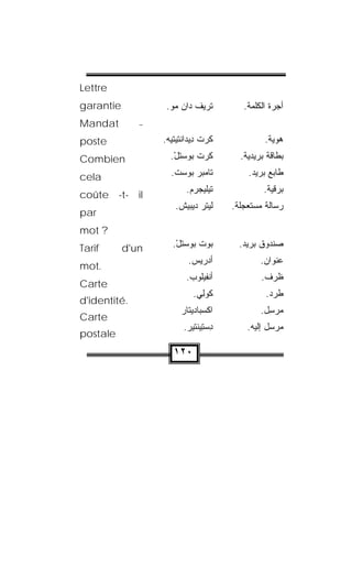 ‫‪Lettre‬‬
‫.‪garantie‬‬          ‫ﹶﺭﻴﻑ ‪‬ﺍﻥ ﻤﻭ.‬
                    ‫ﺘ ﹾﺩ ‪ ‬‬               ‫ﺃﺠﺭﺓ ﺍﻟﻜﻠﻤﺔ.‬
‫‪Mandat‬‬        ‫–‬

‫‪poste‬‬             ‫ﻜﺭﺕ ِﻴﺩﺍﻨﹾﺘﻴﺘﻴﻪ.‬
                   ‫ﹶ ‪ ‬ﹾ ﺩ ‪‬ﹾ ‪ ‬‬                  ‫ﻫﻭ ‪‬ﺔ.‬
                                                     ‫ﻴ‬
‫‪Combien‬‬             ‫ﻜﺭ‪‬ﺕ ﺒﻭﺴﺘل.‬
                     ‫‪  ‬ﹶ ْ‬ ‫ﹶ‬            ‫ﺒﻁﺎﻗﺔ ﺒﺭﻴﺩ ‪‬ﺔ.‬
                                             ‫ﻴ‬

‫‪cela‬‬                ‫ﺘﺎﻤﺒﺭ ﺒﻭﺴﺕ.‬
                     ‫ﹶﹾ ‪     ‬ﹾ‬         ‫ﻁﺎﺒﻊ ﺒﺭﻴﺩ.‬
                          ‫ﺘﻴ‪‬ﻠﻴﺠﺭﻡ.‬
                           ‫‪  ‬‬                 ‫ﺒﺭﻗ ‪‬ﺔ.‬
                                                    ‫ﻴ‬
‫‪coûte -t- il‬‬
                      ‫ﻟﻴﺘﺭ ﺩﻴ‪‬ﺒﻴﺵ.‬
                       ‫‪‬ﹾ ‪  ‬ﹾ‬          ‫ﺭﺴﺎﻟﺔ ﻤﺴﺘﻌﺠﻠﺔ.‬
                                                ‫‪‬‬
‫‪par‬‬
‫? ‪mot‬‬
‫‪Tarif‬‬     ‫‪d'un‬‬       ‫ﺒﻭﺕ ﺒﻭﺴﺘل.‬
                      ‫‪  ‬ﹾ ‪  ‬ﹶ ْ‬       ‫ﺼﻨﺩﻭﻕ ﺒﺭﻴﺩ.‬
                           ‫ﺃﺩ‪‬ﺭﻴﺱ.‬
                            ‫‪ ‬‬                  ‫ﻋﻨﻭﺍﻥ.‬
‫.‪mot‬‬
                          ‫ﺃﻨﹾﻔﻴﹸﻭﺏ.‬
                           ‫‪‬ﻠ ‪‬‬                  ‫ﻅﺭﻑ.‬
‫‪Carte‬‬
                             ‫ﻜﻭﻟﻲ.‬
                              ‫ﹸ ‪ ِ‬‬               ‫ﻁﺭﺩ.‬
‫.‪d'identité‬‬
                        ‫ﺍﻜﺴ‪‬ﺒﺎﺩﻴ‪‬ﺘﺎﺭ‬
                        ‫‪‬‬         ‫ﹾ‬              ‫ﻤﺭ ِل.‬
                                                   ‫ﺴ‬
‫‪Carte‬‬
                         ‫ﺩﺴﺘﻴ ﹶﺘﻴﺭ.‬
                          ‫ِ ‪ ِ ‬ﻨ ‪ ‬‬       ‫ﻤﺭ ‪‬ل ﺇﻟﻴﻪ.‬
                                                    ‫ﺴ‬
‫‪postale‬‬
                     ‫٠٢١‬
 