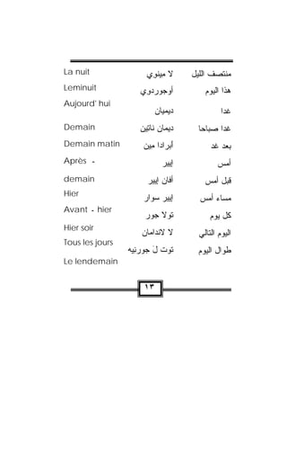 ‫‪La nuit‬‬               ‫ﻻ ِﻴﻨ ِﻱ‬
                       ‫ﻤ ﹾﻭ‬         ‫ﻤﻨﺘﺼﻑ ﺍﻟﻠﻴل‬
‫‪Leminuit‬‬            ‫ﺃﻭ ‪‬ﻭﺭﺩ ِﻱ‬
                     ‫‪‬ﺠ ‪ ‬ﻭ‬            ‫ﻫﺫﺍ ﺍﻟﻴﻭﻡ‬
‫‪Aujourd' hui‬‬
                           ‫ﺩﻴﻤﻴﺎﻥ‬
                           ‫‪‬‬                  ‫ﻏﺩﺍ‬
                                              ‫ﹰ‬
‫‪Demain‬‬              ‫ﺩﻴﻤﺎﻥ ﹶﺎ ِﻴﻥ‬
                    ‫ﻨﺘ ‪‬‬             ‫ﻏﺩﺍ ﺼﺒﺎﺤﺎ‬
                                     ‫ﹰ‬     ‫ﹰ‬
‫‪Demain matin‬‬         ‫ﺃﺒ ‪‬ﺍﺩﺍ ِﻴﻥ‬
                     ‫َ ‪‬ﺭ ﻤ ‪‬‬             ‫ﺒﻌﺩ ﻏﺩ‬
‫ـ ‪Après‬‬                      ‫ﺇﻴﻴﺭ‬
                             ‫‪ ‬‬            ‫ﺃﻤﺱ‬
‫‪demain‬‬                 ‫ﺃﻓﺎﻥ ﺇ ‪‬ﻴﺭ‬
                         ‫‪ ‬ﻴ‬            ‫ﻗﺒل ﺃﻤﺱ‬
‫‪Hier‬‬
                     ‫ﺇ ‪‬ﻴﺭ ﺴ ‪‬ﺍﺭ‬
                     ‫ﻴ ‪‬ﻭ ‪‬‬           ‫ﻤﺴﺎﺀ ﺃﻤﺱ‬
‫‪ hier‬ـ ‪Avant‬‬
                      ‫ﹸﻭﻻ ‪‬ﻭﺭ‬
                      ‫ﺘ ﹶﺠ ‪‬‬              ‫ﻜل ﻴﻭﻡ‬
‫‪Hier soir‬‬
                     ‫ﻻ ﻻﻨﹾﺩﺍﻤﺎﻥ‬
                     ‫‪‬‬                ‫ﺍﻟﻴﻭﻡ ﺍﻟﺘﺎﻟﻲ‬
‫‪Tous les jours‬‬
                 ‫ﹸﻭﺕ ل ‪‬ﻭﺭﻨﻴﻪ‬
                 ‫ﺘ ﹾ َ ﺠ ‪  ِ‬‬      ‫ﻁﻭﺍل ﺍﻟﻴﻭﻡ‬
‫‪Le lendemain‬‬


                      ‫٣١‬
 