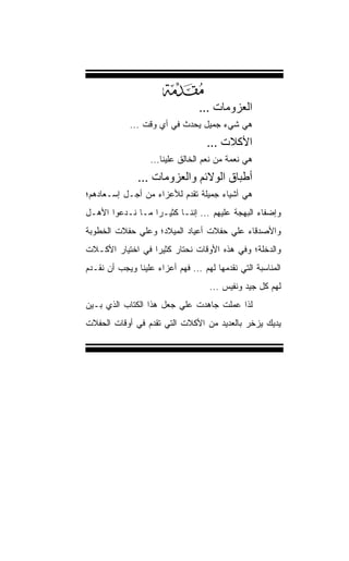 ‫‪‬‬          ‫اﻟﻌﺰوﻣﺎت ...‬
             ‫ﻫﻲ ﺸﻲﺀ ﺠﻤﻴل ﻴﺤﺩﺙ ﻓﻲ ﺃﻱ ﻭﻗﺕ ...‬
                                    ‫اﻷآﻼت ...‬
                   ‫ﻫﻲ ﻨﻌﻤﺔ ﻤﻥ ﻨﻌﻡ ﺍﻟﺨﺎﻟﻕ ﻋﻠﻴﻨﺎ...‬
               ‫أﻃﺒﺎق اﻟﻮﻻﺋﻢ واﻟﻌﺰوﻣﺎت ...‬
‫ﻫﻲ ﺃﺸﻴﺎﺀ ﺠﻤﻴﻠﺔ ﺘﻘﺩﻡ ﻟﻸﻋﺯﺍﺀ ﻤﻥ ﺃﺠـل ﺇﺴـﻌﺎﺩﻫﻡ؛‬
‫ﻭﺇﻀﻔﺎﺀ ﺍﻟﺒﻬﺠﺔ ﻋﻠﻴﻬﻡ ... ﺇﻨﻨـﺎ ﻜﺜﻴـﺭﺍ ﻤـﺎ ﻨـﺩﻋﻭﺍ ﺍﻷﻫـل‬
                 ‫ﹰ‬
‫ﻭﺍﻷﺼﺩﻗﺎﺀ ﻋﻠﻲ ﺤﻔﻼﺕ ﺃﻋﻴﺎﺩ ﺍﻟﻤﻴﻼﺩ؛ ﻭﻋﻠﻲ ﺤﻔﻼﺕ ﺍﻟﺨﻁﻭﺒﺔ‬
‫ﻭﺍﻟﺩﺨﻠﺔ؛ ﻭﻓﻲ ﻫﺫﻩ ﺍﻷﻭﻗﺎﺕ ﻨﺤﺘﺎﺭ ﻜﺜﻴﺭﺍ ﻓﻲ ﺍﺨﺘﻴﺎﺭ ﺍﻷﻜـﻼﺕ‬
                 ‫ﹰ‬
‫ﺍﻟﻤﻨﺎﺴﺒﺔ ﺍﻟﺘﻲ ﹸﻘﺩﻤﻬﺎ ﻟﻬﻡ ... ﻓﻬﻡ ﺃﻋﺯﺍﺀ ﻋﻠﻴﻨﺎ ﻭﻴﺠﺏ ﺃﻥ ﻨﻘـﺩﻡ‬
                                           ‫ﻨ‬
                                    ‫ﻟﻬﻡ ﻜل ﺠﻴﺩ ﻭﻨﻔﻴﺱ ...‬
‫ﻟﺫﺍ ﻋﻤﻠﺕ ﺠﺎﻫﺩﺕ ﻋﻠﻲ ﺠﻌل ﻫﺫﺍ ﺍﻟﻜﺘﺎﺏ ﺍﻟﺫﻱ ﺒـﻴﻥ‬
‫ﻴﺩﻴﻙ ﻴﺯﺨﺭ ﺒﺎﻟﻌﺩﻴﺩ ﻤﻥ ﺍﻷﻜﻼﺕ ﺍﻟﺘﻲ ﹸﻘﺩﻡ ﻓﻲ ﺃﻭﻗﺎﺕ ﺍﻟﺤﻔﻼﺕ‬
                   ‫ﺘ‬
 