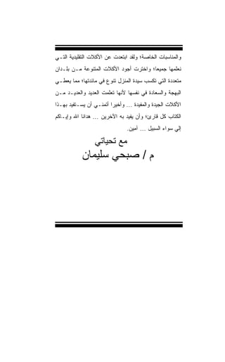 ‫ﻭﺍﻟﻤﻨﺎﺴﺒﺎﺕ ﺍﻟﺨﺎﺼﺔ؛ ﻭﻟﻘﺩ ﺍﺒﺘﻌﺩﺕ ﻋﻥ ﺍﻷﻜﻼﺕ ﺍﻟﺘﻘﻠﻴﺩﻴﺔ ﺍﻟﺘـﻲ‬
‫ﻨﻌﻠﻤﻬﺎ ﺠﻤﻴﻌﹰ؛ ﻭﺍﺨﺘﺭﺕ ﺃﺠﻭﺩ ﺍﻷﻜﻼﺕ ﺍﻟﻤﺘﻨﻭﻋﺔ ﻤـﻥ ﺒﻠـﺩﺍﻥ‬
                                       ‫ﺎ‬
‫ﻤﺘﻌﺩﺩﺓ ﺍﻟﺘﻲ ﹸﻜﺴﺏ ﺴﻴﺩﺓ ﺍﻟﻤﻨﺯل ﺘﻨﻭﻉ ﻓﻲ ﻤﺎﺌﺩﺘﻬﺎ؛ ﻤﻤﺎ ‪‬ﻌﻁـﻲ‬
    ‫ﻴ‬                                     ‫ﺘ‬
‫ﺍﻟﺒﻬﺠﺔ ﻭﺍﻟﺴﻌﺎﺩﺓ ﻓﻲ ﻨﻔﺴﻬﺎ ﻷﻨﻬﺎ ﺘﻌﻠﻤﺕ ﺍﻟﻌﺩﻴﺩ ﻭﺍﻟﻌﺩﻴـﺩ ﻤـﻥ‬
‫ﺍﻷﻜﻼﺕ ﺍﻟﺠﻴﺩﺓ ﻭﺍﻟ ‪‬ﻔﻴﺩﺓ ... ﻭﺃﺨﻴﺭﺍ ﺃﺘﻤﻨـﻲ ﺃﻥ ﻴﺴـﺘﻔﻴﺩ ﺒﻬـﺫﺍ‬
                        ‫ﹰ‬              ‫ﻤ‬
‫ﺍﻟﻜﺘﺎﺏ ﹸل ﻗﺎﺭﺉ؛ ﻭﺃﻥ ‪‬ﻔﻴﺩ ﺒﻪ ﺍﻵﺨﺭﻴﻥ ... ﻫﺩﺍﻨﺎ ﺍﷲ ﻭﺇﻴـﺎﻜﻡ‬
                                  ‫ﻴ‬            ‫ﻜ‬
                                ‫ﺇﻟﻲ ﺴﻭﺍﺀ ﺍﻟﺴﺒﻴل ... ﺁﻤﻴﻥ.‬

                  ‫ﻣﻊ ﺗﺤﻴﺎﺗﻲ‬
            ‫م / ﺻﺒﺤﻲ ﺳﻠﻴﻤﺎن‬
 