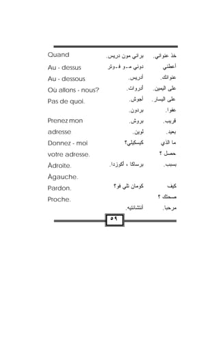 ‫‪Quand‬‬               ‫ﺒﺭﺍﻨﻲ ﻤﻭﻥ ﺩ ِﻴﺱ.‬
                     ‫‪   ‬ﺭ ‪‬‬              ‫ﺨﺫ ﻋﻨﻭﺍﻨﻲ.‬
                                                     ‫ﹸﹾ‬
‫‪Au - dessus‬‬         ‫ﺩﻭ‪‬ﻨﻲ ﻤـﻭ ﻓـﻭﺘﺭ‬
                    ‫‪ ‬ﹾ ‪‬‬        ‫‪‬‬               ‫ﺃﻋﻁﻨﻲ‬
‫‪Au - dessous‬‬                   ‫ﺃﺩﺭﻴﺱ.‬
                                ‫‪ ِ ‬‬          ‫ﻋﻨﻭﺍﻨﻙ.‬

‫?‪Où allons - nous‬‬             ‫ﺃﺩﺭ ‪‬ﺍﺕ.‬
                               ‫َ ِ ‪‬ﻭ ﹾ‬      ‫ﻋﻠﻰ ﺍﻟﻴﻤﻴﻥ.‬

‫.‪Pas de quoi‬‬                   ‫ﺃﺠﻭﺵ.‬
                                ‫‪ ‬ﹾ‬          ‫ﻋﻠﻰ ﺍﻟﻴﺴﺎﺭ.‬
                               ‫ﺒﺭﺩﻭﻥ.‬
                                ‫‪   ‬‬           ‫ﻋﻔﻭﺍ.‬
                                                    ‫ﹰ‬
‫‪Prenez mon‬‬                     ‫ﺒﺭﻭﺵ.‬
                                ‫‪ ‬ﹾ‬             ‫ﻗﺭﻴﺏ.‬
‫.‪adresse‬‬                          ‫ﻟﻭﻴﻥ.‬
                                   ‫ﹾ ‪ ‬‬          ‫ﺒﻌﻴﺩ.‬
‫‪Donnez - moi‬‬                 ‫ﻜﻴﺴﻜﻴﻠ ‪‬؟‬
                              ‫ﹶ‪ ِ  ‬ﻲ‬          ‫ﻤﺎ ﺍﻟﺫﻱ‬
‫.‪votre adresse‬‬                                  ‫ﺤﺼل ؟‬
‫.‪Àdroite‬‬             ‫ﺒﺭ‪‬ﺴﺎﻜﺎ ، ﺃﻜﻭﺯ‪‬ﺩﺍ.‬
                          ‫َﹸ ‪‬‬        ‫‪‬‬           ‫ﺒﺴﺒﺏ.‬
‫.‪Àgauche‬‬
‫.‪Pardon‬‬                ‫ﻜﻭ‪‬ﻤﺎﻥ ﺘﻠﻲ ﹸﻭ؟‬
                         ‫ﹼ ‪‬ﻓ‬       ‫ﹸ‬               ‫ﻜﻴﻑ‬

‫.‪Proche‬‬                                         ‫ﺼﺤﺘﻙ ؟‬
                             ‫ﺃﻨﹾﺘ ﹶﺎﻨﺘﹾﻴﻪ.‬
                              ‫ﺸﹾ ‪‬‬                ‫ﻤﺭﺤﺒﺎ.‬
                                                   ‫ﹰ‬
                     ‫٩٥‬
 