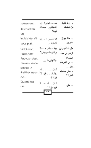 ‫.‪seulement‬‬        ‫ـﺎﻓﻭﺩ ‪‬ﺍ ﺃﻥ‬
                      ‫ﺠــ ‪‬ﺭ‬              ‫ﻼ‬
                                          ‫ـ ﺃﺭﻴﺩ ﺩﻟﻴ ﹰ‬
                  ‫ﺇﻨ ِﻴ ﹶﺎﺘﻭﺭ ِـﻴل‬
                  ‫ﹾﺩ ﻜ ‪ ‬ﺴ ْ‬                ‫ﻤﻥ ﻓﻀﻠﻙ.‬
‫‪Je voudrais‬‬
                             ‫ﻓﻭﺒ‪‬ﻼ.‬
‫‪un‬‬
‫‪indicateur s'il‬‬   ‫ﻓ ‪‬ﺍﺴ ـﻲ ﻤ ـﻭﻥ‬
                  ‫ﻭ ‪‬ـ ‪‬ـ ‪ ‬‬            ‫ـ ﻫﺫﺍ ﺠﻭﺍﺯ‬
‫.‪vous plaît‬‬              ‫ﺒﺎﺴ‪‬ﺒﻭﺭ.‬
                          ‫‪‬‬                  ‫ﺴﻔﺭﻱ.‬

‫‪Voici mon‬‬         ‫ﻫل ﺘﺴﺘﻁﻴﻊ ﺃﻥ ‪‬ﻭ ﹶـ ـﺎﻓﻭ ﻤـ ـﺎ‬
                   ‫ـ‬        ‫ﺒ ﻓ ـ‬
                  ‫‪‬ﺍﻨﹾﺩﺭ‪‬ﺴﺎ ﺴﺭ‪‬ﻓﻴﺱ‪‬؟‬
                         ‫ِ‬         ‫ﺘﺅ ‪‬ﻱ ﻟﻲ ﻫﺫﻩ ﺭ‬
                                             ‫ﺩ‬
‫.‪Passeport‬‬
‫‪Pouvez - vous‬‬                              ‫ﺍﻟﺨﺩﻤﺔ؟‬
                     ‫‪‬ﺎ ﻟﻭ ﹼﻴﺭ‪‬ﺩﺍ ...‬
                              ‫ﺠ ﹸ ‪‬ﻨ‬
‫‪me rendre ce‬‬                            ‫ـ ﻟﻲ ﺍﻟﺸﺭﻑ‬
‫? ‪service‬‬
                                            ‫ﺒﺄﻥ ...‬
                  ‫ﻜﺎﻨﺘﺴ‪‬ــــ ـﻙ‬
                  ‫‪‬‬          ‫ﹾِ‬
‫‪J'ai l'honneur‬‬                          ‫ـ ﻤﺘﻲ ﺴﺄﺴﺘﻠﻡ‬
                  ‫ـﺎﻓﹾﺭﺍ ﻻ‬
                         ‫ﺠﺎﺭﺍﺴــ‬
                                               ‫ﺍﻟﻔﻴﺯﺍ ؟‬
‫...‪de‬‬                      ‫ﻓﻴﺯﺍ ؟‬
‫- ‪Quand est‬‬
                  ‫ﻜﺎﻨﺘﺴ‪‬ــﻙ ﺠــﺎ‬
                       ‫‪‬‬       ‫ﹾِ‬
‫‪ce‬‬                                             ‫ـ ﻤﺘﻲ‬
                         ‫ﻓﹾ ‪‬ﻴ ‪‬ﺎﺭﺍ ؟‬
                              ‫ﻭﺠ‬
                      ‫٥٦‬
 