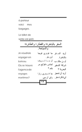 ‫‪ô porteur‬‬
‫‪voici‬‬     ‫‪mes‬‬
‫.‪bagages‬‬

‫‪Le billet de‬‬
‫.‪sortie est prêt‬‬

        ‫اﻟﺴﻔﺮ ﺑﺎﻟﺒﺎﺧﺮة؛ واﻟﻘﻄﺎر؛ واﻟﻄﺎﺋﺮة؛‬
                    ‫واﻟﺴﻴﺎﺣﺔ.‬
‫‪Je voudrais‬‬         ‫ﺃﺭﻴﺩ ﺍﻟﺴـﻔﺭ ﺠﺎ ﻓﻭﺩﺭﻱ ﻓﻭ ‪‬ﺠﺎ‬
                      ‫ﹾ ‪‬ﻴ‬
‫‪voyager en‬‬                   ‫ﺃﻭﻥ ﺒﺘﻭ.‬
                              ‫‪‬ﹸ ‪‬‬          ‫ﺒﺎﻟﺒﺎﺨﺭﺓ.‬
‫.‪bateau‬‬             ‫ﺃﻴ ـﻥ ﻤﻜﺘ ـﺏ ﺃﻭ ـﺎ ﺘ ـ ‪‬ﻭﻑ‬
                         ‫ﺴـ ﹾـ ﺭ‬         ‫ـ‬       ‫ـ‬
‫‪Où se trouve‬‬        ‫ﺸﺭﻜﺔ ﺍﻟﺘﺴﻔﻴﺭ ﻟ ‪‬ﺎﻨﺱ ﺩﺍﻓﻭﱠﻴﺞ ‪‬ﺭ‬
                     ‫ﹶﺠ ﹾ ‪ ‬ﹾ ‪‬ﺍ ﻤ‬
                                 ‫ِﻴﺘﻴﻡ ؟‬
                                   ‫ِ‪ ‬‬    ‫ﺍﻟﺒﺤﺭ ‪‬ﺔ ؟‬
                                               ‫ﻴ‬
‫‪l'agence de‬‬
‫‪voyages‬‬             ‫ﺃﺭﻴﺩ ﺃﻥ ﺘﺤﺠﺯ ﺠﺎ ﹸـﻭﺩﺭﻱ ﺭﺍﺯﺍ‬
                         ‫ﻓ ‪ ِ‬‬
‫?‪maritimes‬‬               ‫ﻟﻲ ﺘﺫﻜﺭﺓ ﺴﻔﺭ. ﺭ‪‬ﻓﻲ ﺁﻥ ﺒ ‪‬ﻲ.‬
                           ‫‪ِ ‬ﻴ‬
                        ‫٩٦‬
 