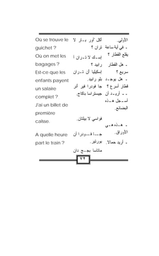 ‫‪Où se trouve le‬‬   ‫َﻜل ْﺃﻭ‪‬ﺭ ﺒـﺎﺭ ﻻ‬
                       ‫‪‬‬               ‫ﺃ‬         ‫ﺍﻷﻭﻟﻲ.‬
‫? ‪guichet‬‬                      ‫ـ ﻓﻲ ﺃ ‪‬ﺔ ﺴﺎﻋﺔ ﺘ ‪‬ﺍﻥ ؟‬
                                 ‫ﹾﺭ ‪‬‬           ‫ﻴ‬
‫‪Où on met les‬‬                              ‫ﻴﻘﻠﻊ ﺍﻟﻘﻁﺎﺭ ؟‬
                                                       ‫‪‬‬
                  ‫ﺇﺴـﻙ ﻻ ﺘ ـﺭﺍﻥ ﺁ‬
                    ‫‪  ‬ﹾـ ‪‬‬
‫? ‪bagages‬‬                      ‫ـ ﻫل ﺍﻟﻘﻁﺎﺭ ﺭﺍ ‪‬ﻴﺩ ؟‬
                                 ‫ﺒ ‪‬‬
‫‪Est-ce que les‬‬    ‫ﺇﺴ ِﻴِﻴﺎ ﺃﻥ ﺘﹾـ ‪‬ﺍﻥ‬
                  ‫‪‬ﻜ ﻠ ْ ‪ ‬ﺭ ‪‬‬                  ‫ﺴﺭﻴﻊ ؟‬
‫‪enfants payent‬‬              ‫ـ ﻫل ﻴﻭﺠـﺩ ﺒﻠﻭ ﺭﹼﺒﻴﺩ.‬
                             ‫‪  ِ ‬ﺍ ‪‬‬
‫‪un salaire‬‬        ‫ﻗﻁﺎﺭ ﺃﺴﺭﻉ ؟ ﺠﺎ ﹸﻭﺩ ‪‬ﺍ ﻓﻴﺭ ﺃﻨ ‪‬‬
                  ‫‪ َ ‬ﹾﺭ‬     ‫ﻓ ‪‬ﺭ‬
                    ‫ـ ـ ﺃﺭﻴ ـﺩ ﺃﻥ ِﻴﺴﺘ ‪‬ﺍﺴﺎ ‪‬ﺎ ﹶﺎﺝ.‬
                      ‫ﺠ ‪ ‬ﹾﺭ ﺒ ﻜ ‪‬‬           ‫ـ‬
‫? ‪complet‬‬
                                         ‫ـ ‪‬ل ـﺫﻩ‬
                                            ‫ﺃﺴـ ﺠ ﻫـ‬
‫‪J'ai un billet de‬‬
                                               ‫ﺍﻟﺒﻀﺎﺌﻊ.‬
‫‪première‬‬
                        ‫ﻓﹾﻭﺍ ‪‬ﻲ ﻻ ﺒﻴﹼﺘﺎﻥ.‬
                         ‫ﻠ ‪‬‬       ‫ﺴ‬
‫.‪calsse‬‬
                                        ‫ـ ﻫـﺫﻩ ﻫـﻲ‬
‫‪A quelle heure‬‬        ‫ـﺎ ﻓ ـﻭﺩ ‪‬ﺍ ﺃﻥ‬
                      ‫ﺠـ ﹸـ ‪‬ﺭ ‪‬‬              ‫ﺍﻷﻭﺭﺍﻕ.‬

‫? ‪part le train‬‬                 ‫ـ ﺃﺭﻴﺩ ﺤ ‪‬ﺎﻻ. ‪‬ﻭﺭﺘﻴﺭ.‬
                                 ‫‪‬‬    ‫ﻤ ﹰ ﺒ‬
                      ‫ﻤ‪‬ﺎ ﹼﺎﺴﺎ ﺒ ‪‬ـﺞ ‪‬ﺍﻥ‬
                      ‫‪‬ﺠ ‪ ‬ﺩ ‪‬‬     ‫ﺘ‬
                          ‫٢٧‬
 