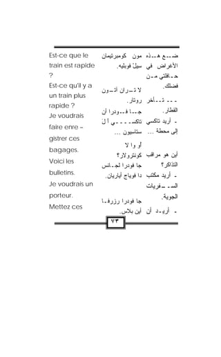 ‫‪Est-ce que le‬‬      ‫ـﻊ ـﺫﻩ ‪‬ﻭ‪‬ﻥ ﹸﻭﻤﺒﺭ‪‬ﺘﻴ ‪‬ﺎﻥ‬
                   ‫ﻜ ‪ ‬ﻤ ‪‬‬             ‫ﻤ‬    ‫ﻀـ ﻫـ‬
‫‪train est rapide‬‬           ‫ﺍﻷﻏﺭﺍﺽ ﻓﻲ ِﻴل ﹸﻭﺒﻠﻴﻪ.‬
                            ‫ﺴ ْ ﻓ ‪‬ﹶ ‪ ‬‬
‫?‬                                         ‫ﺤ ـﺎﻓﻠﺘﻲ ﻤ ـﻥ‬
                                           ‫ـ‬        ‫ـ‬
‫‪Est-ce qu'il y a‬‬                                ‫ﻓﻀﻠﻙ.‬
                   ‫ﻻ ﺘ ـ ‪‬ﺍﻥ ـﻭﻥ‬
                       ‫ﹾـ ﺭ ‪ ‬ﺁﺘـ‬
‫‪un train plus‬‬
                                  ‫ـــ ﺘــﺄ ﹼﺭ ﺭﻭ ﹶﺎﺭ.‬
                                   ‫ﺘ ‪‬‬     ‫ﺨ‬
‫? ‪rapide‬‬
                   ‫ـﺎ ﻓ ـﻭﺩ ‪‬ﺍ ﺃﻥ‬
                       ‫ﺠـ ﹸـ ‪‬ﺭ‬                 ‫ﺍﻟﻘﻁﺎﺭ.‬
‫‪Je voudrais‬‬
                   ‫ـ ﺃﺭﻴﺩ ﺘﺎﻜﺴﻲ ﺘﺎﻜﹾﺴــــﻲ ﺃ ل‬
                   ‫َ َ‬
‫– ‪faire enre‬‬
                        ‫ﺇﻟﻰ ﻤﺤ ﹼﺔ ... ﺴ ﹶﺎﺴﻴﻭﻥ ...‬
                            ‫‪‬ﺘ ِ ‪  ‬‬    ‫ﻁ‬
‫‪gistrer ces‬‬
                              ‫ُﻭ ﻭﺍ ﻻ‬ ‫ﺃ‬
‫.‪bagages‬‬
                         ‫ﺃﻴﻥ ﻫﻭ ﻤﺭﺍﻗﺏ ﻜﻭﻨﺘﺭﻭ‪‬ﻻﺭ؟‬
                          ‫ﹸ ‪‬ﹾﹾ ‪ ‬‬
‫‪Voici les‬‬
                   ‫ﺠﺎ ﻓﻭﺩ‪‬ﺭﺍ ﹶﺠـﺎﻨﺱ‬
                   ‫ﻟ ﹾ ‪‬‬                     ‫ﺍﻟﺘﺫﺍﻜﺭ؟‬
‫.‪bulletins‬‬
                    ‫ـ ﺃﺭﻴﺩ ﻤﻜﺘﺏ ﺩﺍ ﻓﻭ ‪‬ﺎﺝ ﺃ ‪‬ﺎﺭﻴﺎﻥ.‬
                          ‫ﹾ ‪‬ﻴ ﻴ‬
‫‪Je voudrais un‬‬                          ‫ـﻔﺭﻴﺎﺕ‬
                                             ‫ﺍﻟﺴــ‬
‫.‪porteur‬‬                                     ‫ﺍﻟﺠﻭ ‪‬ﺔ.‬
                                               ‫‪‬ﻴ‬
                   ‫ﺠﺎ ﻓﻭﺩ ‪‬ﺍ ﺭﺯﺭ ﹶـﺎ‬
                     ‫‪‬ﻓ‬     ‫‪‬ﺭ‬
‫‪Mettez ces‬‬
                          ‫ـ ﺃﺭﻴـﺩ ﺃﻥ ﺃﻴﻥ ﺒﻼﺱ.‬
                           ‫‪‬ﹶ ‪‬‬
                       ‫٣٧‬
 
