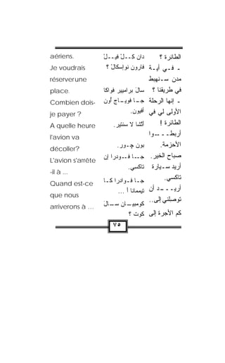 ‫.‪aériens‬‬           ‫ﺩ‪‬ﺍﻥ ِــل ﻓﻴــل‬
                   ‫ْ‬       ‫‪‬ﻜ ْ‬            ‫ﺍﻟﻁﺎﺌﺭﺓ ؟‬
‫‪Je voudrais‬‬          ‫ـ ﻓـﻲ ﺃ ‪‬ـﺔ ﻓﺎﺭﻭﻥ ﹸﻭﺇﺴ ﹶﺎل ؟‬
                       ‫‪   ‬ﻨ ‪‬ﻜ ْ‬     ‫ﻴ‬
‫‪réserver une‬‬                               ‫ﻤﺩﻥ ﺴـﻨﻬﺒﻁ‬
‫.‪place‬‬             ‫‪‬ﺎل ﺒﺭﺍﻤﻴﻴﺭ ﻓﹾﻭﺍﻜﺎ‬
                                 ‫ﺴ َ ‪‬‬       ‫ﻓﻲ ﻁﺭﻴﻘﻨﺎ ؟‬
‫-‪Combien dois‬‬      ‫ـﺎ ﻓﻭﻴ ـﺎﺝ ﺃﻭﻥ‬
                   ‫ﺠـ ﹾ ‪ ‬ـ ‪  ُ ‬‬       ‫ـ ﺇ ﹼﻬﺎ ﺍﻟﺭﺤﻠﺔ‬
                                                     ‫ﻨ‬
‫? ‪je payer‬‬                       ‫ﺃﻓ ‪‬ﻭﻥ.‬
                                  ‫ﹾﻴ ‪‬‬     ‫ﺍﻷﻭﻟﻰ ﻟﻲ ﻓﻲ‬
‫‪A quelle heure‬‬          ‫ﺃ ﱠﺸﺎ ﻻ ﺴﻨﹾﺘﻴﺭ.‬
                         ‫َﺘ ﹶ ‪  ‬‬             ‫ﺍﻟﻁﺎﺌﺭﺓ !‬
‫‪l'avion va‬‬                                 ‫ـﻭﺍ‬ ‫ﺃﺭﺒﻁـــ‬
                         ‫ﺒﻭﻥ ﭽـﻭﺭ.‬               ‫ﺍﻷﺤﺯﻤﺔ.‬
‫?‪décoller‬‬
                   ‫ـﺎ ـﻭﺩ‪‬ﺭﺍ ﺇﻥ‬
                   ‫‪‬‬        ‫ﺠـ ﻓـ‬           ‫ﺼﺒﺎﺡ ﺍﻟﺨﻴﺭ.‬
‫‪L'avion s'arrête‬‬
                             ‫ﺘﺎﻜ ِﻲ.‬
                               ‫ﹾﺴ‬            ‫ﺃﺭﻴﺩ ﺴـﻴﺎﺭﺓ‬
‫... ‪-il à‬‬
                   ‫ﺠـﺎ ﻓـﻭﺍﺩ‪‬ﺭﺍ ﻜـﺎ‬
                    ‫ـ‬        ‫ـ‬                     ‫ﺘﺎﻜﺴﻲ.‬
‫‪Quand est-ce‬‬
                         ‫ﺘﻴﻤ ‪‬ﺎﻨﺎ ﺃ ...‬
                             ‫‪‬ﻤ َ‬          ‫ـﺩ ﺃﻥ‬ ‫ﺃﺭﻴـــ‬
‫‪que nous‬‬
                                           ‫ﺘﻭ ِﻠﻨﻲ ﺇﻟﻰ..‬
                                                     ‫ﺼ‬
‫… ‪arriverons à‬‬     ‫ـﺎﻥ ـﺎل‬
                   ‫ﻜﻭﻤﺒﻴـ ﺴـ َ‬
                          ‫ﻜﻡ ﺍﻷﺠﺭﺓ ﺇﻟﻰ ﹸﻭﺕ ؟‬
                            ‫ﻜ ﹾ‬
                       ‫٥٧‬
 