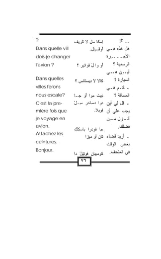 ‫?‬                  ‫ﺇﺴ‪‬ﻜﺎ ﺴل ﻻ ﺘﻠ ِﻴﻑ‬
                   ‫ﺭ ﹾ‬                     ‫... ؟!‬
‫‪Dans quelle vill‬‬            ‫ﻫل ﻫﺫﻩ ﻫـﻲ ُﻭﻓﺴ‪‬ﻴﺎل.‬
                                  ‫ﺃ ّﹶ‬
‫‪dois-je changer‬‬                        ‫ـﺭﺓ‬ ‫ﺍﻷﺠـــ‬
‫? ‪l'avion‬‬           ‫ُﻭ ﻭﺍ ل ﻓﻭﺍﺘﻴﺭ ؟‬
                      ‫‪‬‬      ‫َ‬     ‫ﺃ‬       ‫ﺍﻟﺭﺴﻤﻴﺔ ؟‬
                                       ‫ـﻥ ـﻲ‬
                                          ‫ﺃﻴـ ﻫـ‬
‫‪Dans quelles‬‬                                ‫ﺍﻟﺴ ‪‬ﺎﺭﺓ ؟‬
                                                 ‫ﻴ‬
                   ‫ﻜﺎﻻ ﻻ ِﻴﺴ‪‬ﺘﺎﻨﺱ ؟‬
                     ‫ﹶ ﺩ ﹾ ‪‬‬
‫‪villes ferons‬‬                          ‫ـ ﻜـﻡ ﻫـﻲ‬
‫?‪nous escale‬‬       ‫ِﻴﺕ ﻤ ‪‬ﺍ ُﻭ ﺠـﺎ‬
                        ‫ﺩ ﹾ ‪‬ﻭ ﺃ‬            ‫ﺍﻟﻤﺴﺎﻓﺔ ؟‬
‫-‪C'est la pre‬‬      ‫ﺩ‪‬ﻭﺍ ﺩ ‪‬ﺎﻨﺩﺭ ِـل‬
                   ‫ﺴ ْ‬      ‫ﺴ‬          ‫ـ ﻗل ﻟﻲ ﺃﻴﻥ‬
‫‪mière fois que‬‬                ‫ﹸﻭﺒﻼ.‬
                               ‫ﻓ ‪‬ﹶ‬    ‫ﻴﺠﺏ ﻋﻠﻲ ﺃﻥ‬
                                          ‫‪‬‬
‫‪je voyage en‬‬                           ‫ـﺯل ـﻥ‬
                                         ‫ﻤـ‬      ‫ﺃﻨـ‬
‫.‪avion‬‬
                   ‫ﺠﺎ ﻓﻭﺩ‪‬ﺭﺍ ﺒﺎ ‪‬ﻜﻠﻙ‬
                   ‫ﺴ ﹾ‪‬‬
                                              ‫ﻓﻀﻠﻙ.‬
‫‪Attachez les‬‬
                          ‫ـ ﺃﺭﻴﺩ ﻗﻀﺎﺀ ﺘﺎﻥ ﺃﻭ ﻤﻴﺯﺍ‬
                               ‫‪ ‬‬
‫.‪ceintures‬‬
                                     ‫ﺒﻌﺽ ﺍﻟﻭﻗﺕ‬
‫.‪Bonjour‬‬
                   ‫ﻓﻲ ﺍﻟﻤﺘﺤﻑ. ﻜﻭﻤﺒﻴﺎﻥ ﻓﻭ ِﻴل ﺩﺍ‬
                      ‫ﹸ ‪‬ﺘ ْ‬
                       ‫٦٧‬
 
