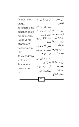 ‫‪Au deuxième‬‬           ‫ﻫل ﻋﻨﺩﻜﻡ ﺸﻘﹼﺔ ﺃﻴﺭﺘ ‪‬ﺎﻥ ﺃ ﹸﻭ ِﺍ ؟‬
                         ‫‪  ‬ﹾﻤ َ ﻟ ﻭ‬
‫.‪ètage‬‬                                        ‫ﻟﻺﻴﺠﺎﺭ ؟‬
‫‪Je voudrais me‬‬  ‫ﺠ ـﺎ ﻓ ـﻭﺩ‪‬ﺭﺍ ﺃﺃﻥ‬
                ‫‪‬‬         ‫ـ ﹸـ‬
‫ﺃﺒﺭﺘﹾﻤﺎﻥ ﹸﻭﺒ ‪‬ﺍ ﺩﺍ ‪coucher ceete‬‬
                    ‫ﺘ ‪‬ﺭ‬         ‫‪‬‬      ‫ـﺩ ـﻘﺔ‬
                                            ‫ﺃﺭﻴـ ﺸـ‬
                      ‫‪‬ﻭﻥ ﺘﺭﻓﻲ.‬
                        ‫ﻤ ‪ ‬ﹸ ‪‬ﹶ ‪‬‬       ‫ـﺔ ـﻥ‬
                                           ‫ﻗﺭﻴﺒـ ﻤـ‬
‫.‪nuit seulement‬‬
                ‫ﺠ ـﺎ ﻻ ﻓ ـﻭﺩ ِﻱ‬
                  ‫ﹸـ ‪‬ﺭ‬          ‫ـ‬          ‫ﻤﺭﻜﺯﻋﻤﻠﻲ.‬
‫‪Puis-je voir la‬‬
                              ‫ﻤﺎﺒ‪‬ﻼ.‬     ‫ـﺩﻫﺎ‬‫ﺃﺭﻴــــ‬
‫? ‪chambre‬‬                                     ‫ﻤﻔﺭﻭﺸﺔ.‬
                ‫ﻜﻴ‪‬ﻠﻲ ﻻ ﻤﻭﻨ ﹶـﺎﻥ‬
                ‫‪  ‬ﹾﺘ ‪‬‬       ‫‪‬‬
‫‪Donnez-moi la‬‬
                ‫ﻤﺎﻨ ِـــﻴﺎل ﺩﻱ‬ ‫ﹾﺴ‬        ‫ﻜﻡ ﺒﺩل ﺇﻴﺠﺎﺭﻫﺎ‬
‫‪clef‬‬
                        ‫ﻟﻭ‪‬ﺠﺎﻤﺎﻥ ؟‬  ‫ﹸ‬          ‫ﺸﻬﺭﻴﺎ ؟‬
                                                  ‫‪‬ﹰ‬
‫‪Je reviendrai à‬‬
‫.‪sept heures‬‬
                     ‫ﺠﺎ ﻻ ﻓﺎ ﺃﺍﻥ ﻓﺱ‬
                     ‫‪ ‬ﹶ ‪‬‬
                           ‫ﺃﺭﻴﺩﻫﺎ ﺘﻁـل ﺩﺍ ل ﻤﻴﺭ.‬
                            ‫َ ‪‬‬      ‫ّ‬  ‫ﹸ‬
‫‪Je voudrais‬‬
                     ‫ُﻭﺴﺎﺘ ‪‬ﻭﻑ ﺘﻴل ؟‬
                           ‫ﺃ ﹾﺭ ﹾ‬           ‫ﻋﻠﻰ ﺍﻟﺒﺤﺭ.‬
‫‪prendre un‬‬
                                              ‫ﺃﻴﻥ ﺘﻘﻊ ؟‬
‫.‪bain‬‬                  ‫‪‬ﻭ ﹼﺎ ﻤ ‪‬ل ﻜﹾﻼ.‬
                            ‫ﺩ ﻨ ‪‬ﻭ َ‬
                                         ‫ﺃﻋﻁﻨﻲ ﺍﻟﻤﻔﺘﺎﺡ.‬
                        ‫١٨‬
 