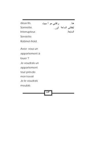 deux lits.        ‫ﻲ ﻤﻭ ﺃ ﺴﻴﺕ‬ ‫ﺭﺍﻓﺎ‬
                  ‫ ﹾ‬ َ  ‫ﺒ‬               .‫ﻫﻨﺎ‬
Sonnette.                   .‫ﺃﻴﻘﻅﻨﻲ ﺍﻟﺴﺎﻋﺔ ﺃﺍﻭﺭ‬
                             
Interrupteur.                           .‫ﺍﻟﺴﺎﺒﻌﺔ‬
Serviette.
Robinet-froid.

Avez- vous un
appartement à
louer ?
Je voudrais un
appartement
tout près de
mon travail   .



Je le voudrais
meublé.

                     ٨٣
 