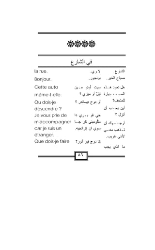 ‫‪‬‬

                      ‫ﻓﻲ اﻟﺸﺎرع‬
‫.‪la rue‬‬                          ‫ﻻ ﺭﻱ.‬            ‫ﺍﻟﺸﺎﺭﻉ‬
‫.‪Bonjour‬‬                        ‫ﺒﻭﻨ ‪‬ﻭﺭ.‬
                                 ‫‪  ‬ﹾﺠ ‪‬‬   ‫ﺼﺒﺎﺡ ﺍﻟﺨﻴﺭ.‬

‫‪Cette auto‬‬              ‫ﻫل ﺘﻌﻭﺩ ﻫـﺫﻩ ﺴﻴﺕ ﺃﻭ ﹸﻭ ِـﻴﻥ‬
                        ‫‪ ‬ﹾ ُ ‪‬ﺘ ﻤ ‪ ‬‬
‫.‪méme-t-elle‬‬                ‫ﺍﻟﺴــــﻴﺎﺭﺓ ﺘﻴل ﺃﻭ ﻤﻴﺯﻱ ؟‬
                               ‫‪‬‬         ‫ِ‪ْ ‬‬
‫‪Òu dois-je‬‬               ‫ُﻭ ﺩﻭﺝ ِﻴ ‪‬ﺎﻨﺩﺭ ؟‬
                           ‫ﺃ ‪   ‬ﺩ ﺴ ﹾ‪ ‬‬    ‫ﻟﻠﻤﺘﺤﻑ؟‬
                                                   ‫‪‬‬
‫? ‪descendre‬‬                                ‫ﺃﻴﻥ ﻴﺠـﺏ ﺃﻥ‬
‫‪Je vous prie de‬‬   ‫ﺠﻲ ﹸﻭ ﺒـﺭﻱ ﺩﺍ‬
                      ‫‪‬‬           ‫ﻓ‬              ‫ﺃﻨﺯل ؟‬
‫ـﻭﻙ ﺃﻥ ﻤﻜﻭﻤﺒﻨﻲ ﻜﺭ ﺠـﺎ ‪m'accompagner‬‬
                          ‫‪ ‬ﱡ ‪  ‬ﹾ ِ ﹶ ‪‬‬      ‫ﺃﺭﺠــ‬
‫‪car je suis un‬‬    ‫ﺘـﺫﻫﺏ ﻤﻌـﻲ ﺴ ِﻱ ﺍﻥ ﺇﺘﹾﺭﺍﻨﺠﻴﻪ.‬
                   ‫ﹾ ِ‪ ‬‬     ‫‪‬‬       ‫‪‬ﻭ‬    ‫ـ‬       ‫ـ‬
‫.‪étranger‬‬                                   ‫ﻷﻨﻨﻲ ﹶﺭﻴﺏ.‬
                                                ‫ﻏ‬
‫ﻜﺎ ﺩﻭﺝ ِﻴﺭ ﺃﻟﻭﺭ‪‬؟ ‪Que dois-je faire‬‬
                       ‫‪  ‬ﻓ ‪ ‬ﹸ‪‬‬
                                           ‫ﻤﺎ ﺍﻟﺫﻱ ﻴﺠﺏ‬
                          ‫٦٨‬
 