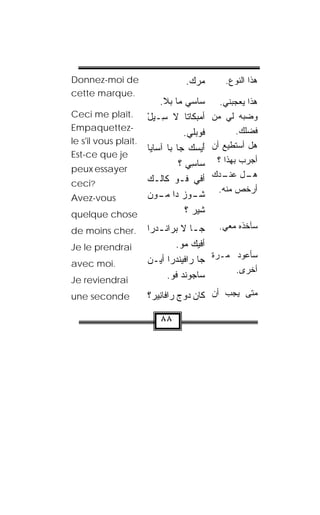 ‫‪Donnez-moi de‬‬                    ‫ﻤ‪‬ﺭﻙ.‬
                                  ‫‪ ‬‬       ‫ﻫﺫﺍ ﺍﻟﻨﻭﻉ.‬
‫.‪cette marque‬‬
                          ‫ﻫﺫﺍ ﻴﻌﺠﺒﻨﻲ. ﺴﺎﺴﻲ ﻤﺎ ﺒ‪‬ﻼ.‬
‫.‪Ceci me plaît‬‬      ‫ﻭﻀﺒ‪‬ﻪ ﻟﻲ ﻤﻥ ﺃﻤ ‪‬ﻜﺎ ﹼﺎ ﻻ ِـﻴل‬
                    ‫ﺴ ْ‬             ‫‪‬ﺒ ﺘ‬           ‫‪‬‬
‫-‪Empaquettez‬‬                                     ‫ﻓﻀﻠﻙ.‬
                                  ‫ﹸﻭﺒ‪‬ﻠﻲ.‬ ‫ﻓ‬
‫.‪le s'il vous plaît‬‬
                    ‫ﻫل ﺃﺴﺘﻁﻴﻊ ﺃﻥ ﺃﻴﺴﻙ ﺠﺎ ﺒﺎ ﺁ ‪‬ﺎ ‪‬ﺎ‬
                      ‫ﺴﻴ‬             ‫َ‪  ‬‬
‫‪Est-ce que je‬‬
‫‪peux essayer‬‬
                                 ‫ﺃﺠﺭ‪‬ﺏ ﺒﻬﺫﺍ ؟ ﺴﺎ ِﻲ ؟‬
                                      ‫ﺴ‬
‫?‪ceci‬‬               ‫ـل ـﺩﻙ ﺃﻓﻲ ﹸـﻭ ﹶﺎﻟﹾـﻙ‬
                    ‫‪‬‬      ‫ﻜ‬       ‫ﻓ‬         ‫ﻫـ ﻋﻨـ‬
                                            ‫ﺃﺭﺨﺹ ﻤﻨﻪ.‬
‫‪Avez-vous‬‬           ‫ﺸ ـﻭﺯ ﺩﺍ ﻤ ـﻭﻥ‬
                    ‫ﹸـ ‪  ‬ـ ‪ ‬‬
‫‪quelque chose‬‬                      ‫ﺸﻴﺭ ؟‬
                                      ‫‪‬‬
‫ﺠ ـﺎ ﻻ ﺒ ‪‬ﺍﻨ ـﺩ ‪‬ﺍ .‪de moins cher‬‬
                      ‫‪‬ﺭ ﹾـ ﺭ‬          ‫ـ‬    ‫ﺴﺂﺨﺫﻩ ﻤﻌﻲ.‬

‫‪Je le prendrai‬‬                  ‫ﺃﻓﹾﻴﻙ ﻤﻭ.‬
                                 ‫‪ ‬‬
‫.‪avec moi‬‬           ‫ﺴﺄﻋﻭﺩ ﻤـﺭ‪‬ﺓ ﺠﺎ ﺭﺍﻓﻴﻨﺩﺭﺍ ﺃﻴـﻥ‬
                                                 ‫ﺃﺨﺭﻯ.‬
‫‪Je reviendrai‬‬               ‫ﺴﺎﺠﻭﻨﺩ ﻓﻭ.‬
                             ‫‪ ‬ﹾ ‪ ‬ﹾ ‪‬‬
‫‪une seconde‬‬           ‫ﻤﺘﻰ ﻴﺠﺏ ﺃﻥ ﻜﺎﻥ ﺩﻭﺝ ﺭﺍﻓﺎ ِﻴﺭ؟‬
                       ‫‪  ‬ﻨ ‪‬‬

                         ‫٨٨‬
 