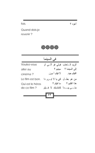 ‫.‪fois‬‬                                         ‫ﺃﻋﻭﺩ ؟‬
‫‪Quand dois-je‬‬
‫? ‪revenir‬‬




                   ‫‪‬‬

                     ‫ﻓﻲ اﻟﺴﻴﻨﻤﺎ‬
‫‪Voulez-vous‬‬          ‫ﺃﺘﺭﻴﺩ ﺍﻟـﺫﻫﺎﺏ ﻓﻭﻟﻲ ﹸﻭ ﺃّـﻲ ﺃﻭ‬
                            ‫ﻓ ﻟ‬
                            ‫ﹶ‬
‫‪aller au‬‬                          ‫ﺇﻟﻰ ﺍﻟﺴﻴﻨﻤﺎ ؟ ﺴ ‪‬‬
                                ‫ِﻴﻨﻴﻡ ؟‬
‫? ‪cinéma‬‬                 ‫ﻻ ِﻴﻠﻡ ﺁ ﺒﻭﻥ.‬
                          ‫ﻓ ﹾ‪   ‬‬     ‫ﺍﻟﻔﻴﻠﻡ ﺠ ‪‬ﺩ.‬
                                           ‫ﻴ‬
‫.‪Le film est bon‬‬ ‫ﻤﻥ ﻫﻭ ﺒﻁـل ﻜﻲ ﻴﺎ ﻻ ﺍﻴ‪‬ـﺭﻭ ﺩﺍ‬
                    ‫‪‬‬              ‫ِ ‪‬‬
‫‪Qui est le héros‬‬           ‫ﺴﺎ ﻓﻴﻠﻡ ؟‬
                             ‫ِ ‪‬ﹾ ‪‬‬     ‫ﻫﺫﺍ ﺍﻟﻔﻠﻴﻡ ؟‬
‫? ‪de ce film‬‬     ‫ـﻰ ـﺩﺃ ﻜﺎﻨﹾﺘﺎﺴ‪‬ﻙ ﻻ ِـﻴﻠﻡ‬
                 ‫ﻓ ﹾ‪‬‬                   ‫ﻤﺘـ ﻴﺒـ‬

                        ‫٩٨‬
 