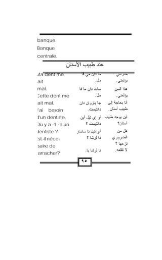 ‫.‪banque‬‬
‫‪Banque‬‬
‫.‪centrale‬‬

                 ‫ﻋﻨﺪ ﻃﺒﻴﺐ اﻷﺳﻨﺎن‬
‫‪Ma dent me‬‬              ‫ﻤﺎ ﺩﺍﻥ ﻤﻲ ﻓﺎ‬
                              ‫‪‬‬                ‫ﻀﺭﺴﻲ‬
‫‪ait‬‬                             ‫ﻤل.‬
                                 ‫‪ْ‬‬            ‫ﻴﺅﻟﻤﻨﻲ.‬
‫.‪mal‬‬                   ‫ﺴﺎﺕ ﺩﺍﻥ ﻤﺎ ﻓﺎ‬
                             ‫ﹾ ‪‬‬              ‫ﻫﺫﺍ ﺍﻟﺴﻥ‬
                                              ‫‪‬‬
‫‪Cette dent me‬‬                    ‫ﻤل.‬
                                  ‫‪ْ‬‬            ‫ﻴﺅﻟﻤﻨﻲ.‬
‫.‪ait mal‬‬               ‫ﺠﺎ ﺒﺎﺯ ‪‬ﺍﻥ ‪‬ﺍﻥ‬
                       ‫‪‬ﻭ ‪ ‬ﺩ ‪‬‬           ‫ﺃﻨﺎ ﺒﺤﺎﺠﺔ ﺇﻟﻰ‬
‫‪J'ai‬‬   ‫‪besoin‬‬               ‫‪‬ﺍﻨ ِﻴﺴﺕ.‬
                             ‫ﺩ ﹾﺘ ‪ ‬ﹾ‬     ‫ﻁﺒﻴﺏ ﺃﺴﻨﺎﻥ.‬
‫.‪d'un dentiste‬‬         ‫ﺃﻴﻥ ﻴﻭﺠﺩ ﻁﺒﻴﺏ ﺃﻭ ﺇﻱ ﺘﻴل ﺃﻴﻥ‬
                       ‫‪‬‬
‫‪Où y a -1 - il un‬‬          ‫‪‬ﺍﻨ ِﻴﺴﺕ ؟‬
                             ‫ﺩ ﹾﺘ ‪ ‬ﹾ‬       ‫ﺃﺴﻨﺎﻥ؟‬
‫? ‪dentiste‬‬           ‫ﺃﻱ ﺘﻴل ﻨﺎ ﺴﺎ ‪‬ﺎﺭ‬
                       ‫ﺴ‬                      ‫ﻫل ﻤﻥ‬
‫-‪Est -il néce‬‬               ‫ﺩﺍ ﻟ ‪‬ﺸﺎ ؟‬
                                ‫ﹶﺭ‬          ‫ﺍﻟﻀﺭﻭﺭﻱ‬
‫‪saire de‬‬                                     ‫ﻨﺯﻋﻬﺎ ؟‬
                           ‫ﻨﺎ ﻟﺭ ﹼﺎ ﺒﺎ.‬
                                ‫ﹶ ‪‬ﺸ‬         ‫ﻻ ﺘﻘﻠﻌﻪ.‬
 ‫?‪arracher‬‬
                        ‫٥٩‬
 