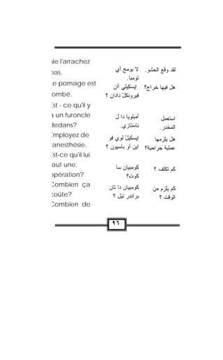 ‫‪Ne l'arrachez‬‬
‫.‪pas‬‬                    ‫ﻟﻘﺩ ﻭﻗﻊ ﺍﻟﺤﺸﻭ. ﻻ ‪‬ﻭﻤﺞ ﺃﻱ‬
                             ‫ﺒ ‪‬‬
                               ‫ﺘﻭﻤ ِﺎ.‬
                                 ‫ﹸ ‪ ‬ﺒ‬
‫‪Le pomage est‬‬
                       ‫ﻫل ﻓﻴﻬﺎ ﺨ ‪‬ﺍﺝ؟ ﺇﻴﺴﻜﻴﻠﻲ ﺃﺍﻥ‬
                            ‫‪ ِ‬ﹾ ‪‬‬      ‫ﺭ‬
‫.‪ombé‬‬              ‫ﻓﻴﺭﻭﻨﻜل ﺩﺍ ‪‬ﺍﻥ ؟‬
                     ‫‪ ‬ﹸ ﹾ ْ ﺩ ‪‬‬
‫‪Est - ce qu'il y‬‬
‫‪a un furoncle‬‬          ‫ﺃﻤﺒﻠ ‪‬ﻴﺎ ﺩﺍ ل‬
                       ‫َ‬      ‫‪ ِ ‬ﹾﻭ‬        ‫ﺍﺴﺘﻌﻤل‬
‫?‪dedans‬‬                  ‫ﻨﺎﺴ‪‬ﺘﺎﺯﻱ.‬         ‫ﺍﻟﻤﺨ ‪‬ﺭ.‬
                                             ‫ﺩ‬
‫‪Employez de‬‬         ‫ﺇﻴﺴ ِﻴل ﻟ ِﻱ ﻓﻭ‬
                    ‫‪‬ﻜ ْ ﹾ ﻭ ﹸ ‪‬‬         ‫ﻫل ﻴﻠﺯﻤﻬﺎ‬
 ‫.‪anesthésie‬‬       ‫ﻋﻤﻠ ‪‬ﺔ ﺠﺭﺍﺤ ‪‬ﺔ؟ ﺍﻴﻥ ﺃﻭ ﺒﺎﺴ ‪‬ﻭﻥ ؟‬
                     ‫‪   ‬ﻴ ‪‬‬       ‫ﻴ‬        ‫ﻴ‬
‫‪Est-ce qu'il lui‬‬
‫.‪aut une‬‬                ‫ﻜﻭﻤ‪‬ﺒﻴﺎﻥ ﺴﺎ‬
                           ‫ﹸ‪ ‬‬          ‫ﻜﻡ ﺘﻜﹼﻑ ؟‬
                                            ‫ﻠ‬
‫?‪opération‬‬                  ‫ﹸﻭﺕ؟‬
                              ‫ﻜ ﹾ‬
‫‪Combien ça‬‬          ‫ﻜﻭﻤﺒ ‪‬ﺎﻥ ﺩﺍ ﺘﺎﻥ‬
                    ‫‪‬‬      ‫ﹸ ‪ِ  ‬ﻴ ‪‬‬   ‫ﻜﻡ ﻴﻠﺯﻡ ﻤﻥ‬
‫?‪coûte‬‬                ‫ﺒ‪‬ﺭﺍﻨﺩﺭ ﺘﻴل ؟‬
                            ‫ﹾ‪ ‬‬          ‫ﺍﻟﻭﻗﺕ ؟‬
‫‪Combien de‬‬


                     ‫٦٩‬
 
