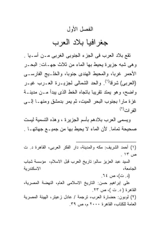 ‫ﺍﻟﻔﺼل ﺍﻷﻭل‬

               ‫ﺠﻐﺭﺍﻓﻴﺎ ﺒﻼﺩ ﺍﻟﻌﺭﺏ‬
‫ﺘﻘﻊ ﺒﻼﺩ ﺍﻟﻌﺭﺏ ﻓﻰ ﺍﻟﺠﺯﺀ ﺍﻟﺠﻨﻭﺒﻰ ﺍﻟﻐﺭﺒﻰ ﻤـﻥ ﺃﺴـﻴﺎ .‬
‫ﻭﻫﻰ ﺸﺒﻪ ﺠﺯﻴﺭﺓ ﻴﺤﻴﻁ ﺒﻬﺎ ﺍﻟﻤﺎﺀ ﻤﻥ ﺜﻼﺙ ﺠﻬـﺎﺕ: ﺍﻟﺒﺤـﺭ‬
‫ﺍﻷﺤﻤﺭ ﻏﺭﺒﹰ، ﻭﺍﻟﻤﺤﻴﻁ ﺍﻟﻬﻨﺩﻯ ﺠﻨﻭﺒﹰ، ﻭﺍﻟﺨﻠـﻴﺞ ﺍﻟﻔﺎﺭﺴـﻰ‬
                   ‫ﺎ‬                     ‫ﺎ‬
‫)ﺍﻟﻌﺭﺒﻰ( ﺸﺭﻗﺎ)١(. ﻭﺍﻟﺤﺩ ﺍﻟﺸﻤﺎﻟﻰ ﻟﺠﺯﻴـﺭﺓ ﺍﻟﻌـﺭﺏ ﻏﻴـﺭ‬
                                      ‫ﹰ‬
‫ﻭﺍﻀﺢ، ﻭﻫﻭ ﻴﻤﺘﺩ ﺘﻘﺭﻴﺒﺎ ﺒﺎﺘﺠﺎﻩ ﺍﻟﺨﻁ ﺍﻟﺫﻯ ﻴﺒﺩﺃ ﻤـﻥ ﻤﺩﻴﻨـﺔ‬
                                 ‫ﹰ‬
‫ﻏﺯﺓ ﻤﺎﺭﺍ ﺒﺠﻨﻭﺏ ﺍﻟﺒﺤﺭ ﺍﻟﻤﻴﺕ، ﺜﻡ ﻴﻤﺭ ﺒﺩﻤﺸﻕ ﻭﻤﻨﻬـﺎ ﺇﻟـﻰ‬
                                            ‫ﹰ‬
                                                    ‫)٢(‬
                                                          ‫ﺍﻟﻔﺭﺍﺕ‬
‫ﻭﻴﺴﻤﻰ ﺍﻟﻌﺭﺏ ﺒﻼﺩﻫﻡ ﺒﺄﺴﻡ ﺍﻟﺠﺯﻴﺭﺓ ، ﻭﻫﺫﻩ ﺍﻟﺘﺴﻤﻴﺔ ﻟﻴﺴﺕ‬
‫ﺼﺤﻴﺤﺔ ﺘﻤﺎﻤﺎ. ﻷﻥ ﺍﻟﻤﺎﺀ ﻻ ﻴﺤﻴﻁ ﺒﻬﺎ ﻤﻥ ﺠﻤﻴـﻊ ﺠﻬﺎﺘﻬـﺎ .‬


‫)١( ﺃﺤﻤﺩ ﺍﻟﺸﺭﻴﻑ: ﻤﻜﻪ ﻭﺍﻟﻤﺩﻴﻨﺔ، ﺩﺍﺭ ﺍﻟﻔﻜﺭ ﺍﻟﻌﺭﺒﻰ، ﺍﻟﻘﺎﻫﺭﺓ ﺩ. ﺕ‬
                                                     ‫ﺹ ٣١ .‬
‫ﺍﻟﺴﻴﺩ ﻋﺒﺩ ﺍﻟﻌﺯﻴﺯ ﺴﺎﻟﻡ: ﺘﺎﺭﻴﺦ ﺍﻟﻌﺭﺏ ﻗﺒل ﺍﻻﺴﻼﻡ، ﻤﺅﺴﺴﺔ ﺸﺒﺎﺏ‬
‫ﺍﻻﺴﻜﻨﺩﺭﻴﺔ‬                                             ‫ﺍﻟﺠﺎﻤﻌﺔ،‬
                                           ‫)ﺩ. ﺕ(، ﺹ ٤٦.‬
‫ﻋﻠﻰ ﺇﺒﺭﺍﻫﻴﻡ ﺤﺴﻥ: ﺍﻟﺘﺎﺭﻴﺦ ﺍﻻﺴﻼﻤﻰ ﺍﻟﻌﺎﻡ، ﺍﻟﻨﻬﻀﺔ ﺍﻟﻤﺼﺭﻴﺔ،‬
                                       ‫ﺍﻟﻘﺎﻫﺭﺓ ) ﺩ. ﺕ (، ﺹ ٣٢.‬
‫)٢( ﻟﻭﺒﻭﻥ: ﺤﻀﺎﺭﺓ ﺍﻟﻌﺭﺏ، ﺘﺭﺠﻤﺔ / ﻋﺎﺩل ﺯﻋﻴﺘﺭ، ﺍﻟﻬﻴﺌﺔ ﺍﻟﻤﺼﺭﻴﺔ‬
                         ‫ﺍﻟﻌﺎﻤﺔ ﻟﻠﻜﺘﺎﺏ، ﺍﻟﻘﺎﻫﺭﺓ ٠٠٠٢ ﻡ، ﺹ ٩٣.‬
 