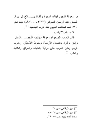 ‫ﻓﻰ ﻤﻌﺭﻓﺔ ﺍﻟﻨﺠﻭﻡ ﻓﻬﻨﺎﻙ ﺍﻟﻤﺠﺭﺓ ﻭﺍﻟﻔﺭﻗﺩﺍﻥ.....ﺍﻟﺦ ﺒل ﺃﻥ ﺃﺒﺎ‬
‫ﺍﻟﺤﺴﻴﻥ ﻋﺒﺩ ﺍﻟﺭﺤﻤﻥ ﺍﻟﺼﻭﻓﻰ )٦٧٣ﻫـ - ٦٨٩ﻡ( ﺃﺜﺒﺕ ﻨﺤﻭ‬
             ‫)١(‬
         ‫.‬         ‫٠٢٥ ﺍﺴﻤﺎ ﻟﻤﺨﺘﻠﻑ ﺍﻟﻨﺠﻭﻡ ﻋﻨﺩ ﻋﺭﺏ ﺍﻟﺠﺎﻫﻠﻴﺔ‬
                                                  ‫ﹰ‬
                                      ‫٦ - ﻋﻠﻡ ﺍﻻﻨﻭﺍﺀ:-‬
‫ﻜﺎﻥ ﺍﻟﻌﺭﺏ ﺍﻟﺼﺤﺭﺍﺀ ﻤﻌﺭﻓﺔ ﺒﺎﻭﻗﺎﺕ ﺍﻟﻠﺨﺼﺏ ﻭﺍﻟﻤﺤل،‬
‫ﻭﺍﻟﺤﺭ ﻭﺍﻟﺒﺭﺩ ﻭﺘﻔﺼﻴل ﺍﻷﺯﻤﻨﺔ، ﻭﺴﻘﻭﻁ ﺍﺍﻷﻤﻁﺎﺭ، ﻭﻫﺒﻭﺏ‬
‫ﺍﻟﺭﻴﺢ ﻭﻜﺎﻥ ﺍﻟﻌﺭﺏ ﻋﻠﻰ ﺩﺭﺍﻴﺔ ﺒﺎﻟﻜﻬﺎﻨﺔ ﻭﺍﻟﻌﺭﺍﻕ ﻭﺍﻟﻜﺘﺎﺒﺔ‬
                                                ‫)٢(‬
                                                      ‫ﻭﺍﻟﻁﺏ‬




                                    ‫)١( ﺃﻨﻭﺭ ﺍﻟﺭﻓﺎﻋﻰ، ﺹ ٤٣.‬
                                  ‫)٢( ﺃﻨﻭﺭ ﺍﻟﺭﻓﺎﻋﻰ، ﺹ ٥٣-٨٣‬
                                 ‫ﻤﺤﻤﺩ ﺃﺤﻤﺩ ﺯﻴﻭﺩ، ﺹ ٥٢-٨٢.‬
 