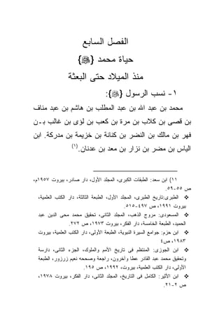 ‫ﺍﻟﻔﺼل ﺍﻟﺴﺎﺒﻊ‬
                    ‫ﺤﻴﺎﺓ ﻤﺤﻤﺩ }‪{‬‬
                ‫ﻤﻨﺫ ﺍﻟﻤﻴﻼﺩ ﺤﺘﻰ ﺍﻟﺒﻌﺜﺔ‬
                                 ‫١- ﻨﺴﺏ ﺍﻟﺭﺴﻭل }‪:{‬‬
‫ﻤﺤﻤﺩ ﺒﻥ ﻋﺒﺩ ﺍﷲ ﺒﻥ ﻋﺒﺩ ﺍﻟﻤﻁﻠﺏ ﺒﻥ ﻫﺎﺸﻡ ﺒﻥ ﻋﺒﺩ ﻤﻨﺎﻑ‬
‫ﺒﻥ ﻗﺼﻰ ﺒﻥ ﻜﻼﺏ ﺒﻥ ﻤﺭﺓ ﺒﻥ ﻜﻌﺏ ﺒﻥ ﻟﺅﻯ ﺒﻥ ﻏﺎﻟﺏ ﺒـﻥ‬
‫ﻓﻬﺭ ﺒﻥ ﻤﺎﻟﻙ ﺒﻥ ﺍﻟﻨﻀﺭ ﺒﻥ ﻜﻨﺎﻨﺔ ﺒﻥ ﺨﺯﻴﻤﺔ ﺒﻥ ﻤﺩﺭﻜﺔ. ﺍﺒﻥ‬
                 ‫) ١(‬
                    ‫ﺍﻟﻴﺎﺱ ﺒﻥ ﻤﻀﺭ ﺒﻥ ﻨﺯﺍﺭ ﺒﻥ ﻤﻌﺩ ﺒﻥ ﻋﺩﻨﺎﻥ.‬


‫١١( ﺍﺒﻥ ﺴﻌﺩ: ﺍﻟﻁﺒﻘﺎﺕ ﺍﻟﻜﺒﺭﻯ، ﺍﻟﻤﺠﻠﺩ ﺍﻷﻭل، ﺩﺍﺭ ﺼﺎﺩﺭ، ﺒﻴﺭﻭﺕ ٧٥٩١ﻡ،‬
                                                                 ‫ﺹ ٥٥-٩٥.‬
  ‫ﺍﻟﻁﺒﺭﻯ:ﺘﺎﺭﻴﺦ ﺍﻟﻁﺒﺭﻯ، ﺍﻟﻤﺠﻠﺩ ﺍﻷﻭل، ﺍﻟﻁﺒﻌﺔ ﺍﻟﺜﺎﻟﺜﺔ، ﺩﺍﺭ ﺍﻟﻜﺘﺏ ﺍﻟﻌﻠﻤﻴﺔ،‬
                                             ‫ﺒﻴﺭﻭﺕ ١٩٩١، ﺹ ٧٩٤-٥١٥.‬
  ‫ﺍﻟﻤﺴﻌﻭﺩﻯ: ﻤﺭﻭﺝ ﺍﻟﺫﻫﺏ، ﺍﻟﻤﺠﻠﺩ ﺍﻟﺜﺎﻨﻰ، ﺘﺤﻘﻴﻕ ﻤﺤﻤﺩ ﻤﺤﻰ ﺍﻟﺩﻴﻥ ﻋﺒﺩ‬
                 ‫ﺍﻟﺤﻤﻴﺩ، ﺍﻟﻁﺒﻌﺔ ﺍﻟﺨﺎﻤﺴﺔ، ﺩﺍﺭ ﺍﻟﻔﻜﺭ، ﺒﻴﺭﻭﺕ ٣٧٩١، ﺹ ٢٧٢.‬
  ‫ﺍﺒﻥ ﺤﺯﻡ: ﺠﻭﺍﻤﻊ ﺍﻟﺴﻴﺭﺓ ﺍﻟﻨﺒﻭﻴﺔ، ﺍﻟﻁﺒﻌﺔ ﺍﻷﻭﻟﻰ، ﺩﺍﺭ ﺍﻟﻜﺘﺏ ﺍﻟﻌﻠﻤﻴﺔ، ﺒﻴﺭﻭﺕ‬
                                                               ‫٣٨٩١، ﺹ٤‬
  ‫ﺍﺒﻥ ﺍﻟﺠﻭﺯﻯ: ﺍﻟﻤﻨﺘﻅﻡ ﻓﻰ ﺘﺎﺭﻴﺦ ﺍﻷﻤﻡ ﻭﺍﻟﻤﻠﻭﻙ، ﺍﻟﺠﺯﺀ ﺍﻟﺜﺎﻨﻰ، ﺩﺍﺭﺴﺔ‬
  ‫ﻭﺘﺤﻘﻴﻕ ﻤﺤﻤﺩ ﻋﺒﺩ ﺍﻟﻘﺎﺩﺭ ﻋﻁﺎ ﻭﺁﺨﺭﻭﻥ، ﺭﺍﺠﻌﺔ ﻭﺼﺤﺤﻪ ﻨﻌﻴﻡ ﺯﺭﺯﻭﺭ، ﺍﻟﻁﺒﻌﺔ‬
                         ‫ﺍﻷﻭﻟﻰ، ﺩﺍﺭ ﺍﻟﻜﺘﺏ ﺍﻟﻌﻠﻤﻴﺔ، ﺒﻴﺭﻭﺕ، ٢٩٩١، ﺹ ٥٩١.‬
  ‫ﺍﺒﻥ ﺍﻷﺜﻴﺭ: ﺍﻟﻜﺎﻤل ﻓﻰ ﺍﻟﺘﺎﺭﻴﺦ، ﺍﻟﻤﺠﻠﺩ ﺍﻟﺜﺎﻨﻰ، ﺩﺍﺭ ﺍﻟﻔﻜﺭ، ﺒﻴﺭﻭﺕ ٨٧٩١،‬
                                                                ‫ﺹ ٢-١٢.‬
 