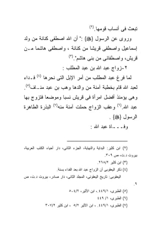 ‫) ٢(‬
                                                    ‫ﺘﺒﻌﺙ ﻓﻰ ﺃﻨﺴﺎﺏ ﻗﻭﻤﻬﺎ.‬
‫ﻭﺭﻭﻯ ﻋﻥ ﺍﻟﺭﺴﻭل }‪ ": {‬ﺃﻥ ﺍﷲ ﺍﺼﻁﻔﻰ ﻜﻨﺎﻨﺔ ﻤﻥ ﻭﻟﺩ‬
‫ﺇﺴﻤﺎﻋﻴل ﻭﺍﺼﻁﻔﻰ ﻗﺭﻴﺸﺎ ﻤﻥ ﻜﻨﺎﻨﺔ ، ﻭﺍﺼﻁﻔﻰ ﻫﺎﺸﻤﺎ ﻤـﻥ‬
                              ‫) ٣(‬
                                     ‫ﻗﺭﻴﺵ، ﻭﺍﺼﻁﻔﺎﻨﻰ ﻤﻥ ﺒﻨﻰ ﻫﺎﺸﻡ".‬
                            ‫٢-ﺯﻭﺍﺝ ﻋﺒﺩ ﺍﷲ ﺒﻥ ﻋﺒﺩ ﺍﻟﻤﻁﻠﺏ :‬
        ‫) ٤(‬
‫ﻓـﺩﺍﺀ‬          ‫ﻟﻤﺎ ﻓﺭﻍ ﻋﺒﺩ ﺍﻟﻤﻁﻠﺏ ﻤﻥ ﺃﻤﺭ ﺍﻹﺒل ﺍﻟﺘﻰ ﻨﺤﺭﻫﺎ‬
‫ﻟﻌﺒﺩ ﺍﷲ ﻗﺎﻡ ﺒﺨﻁﺒﺔ ﺁﻤﻨﺔ ﻤﻥ ﻭﺍﻟﺩﻫﺎ ﻭﻫﺏ ﺒﻥ ﻋﺒﺩ ﻤﻨـﺎﻑ)٥(.‬
‫ﻭﻫﻰ ﻴﺅﻤﻨﺫ ﺃﻓﻀل ﺍﻤﺭﺃﺓ ﻓﻰ ﻗﺭﻴﺵ ﻨﺴﺒﺎ ﻭﻤﻭﻀﻌﺎ ﻓﺘﺯﻭﺝ ﺒﻬﺎ‬
          ‫ﹰ‬
                   ‫) ٧(‬                                          ‫) ٦(‬
‫ﺍﻟﺒﺫﺭﺓ ﺍﻟﻁﺎﻫﺭﺓ‬            ‫ﻭﻋﻘﺏ ﺍﻟﺯﻭﺍﺝ ﺤﻤﻠﺕ ﺁﻤﻨﺔ ﻤﻨﻪ‬                     ‫ﻋﺒﺩ ﺍﷲ.‬
                                                            ‫ﺍﻟﺭﺴﻭل }‪. {‬‬
                                             ‫ﻭﻓـــﺎﺓ ﻋﺒﺩ ﺍﷲ :‬


‫)٢( ﺍﺒﻥ ﻜﺜﻴﺭ: ﺍﻟﺒﺩﺍﻴﺔ ﻭﺍﻟﻨﻬﺎﻴﺔ، ﺍﻟﺠﺯﺀ ﺍﻟﺜﺎﻨﻰ، ﺩﺍﺭ ﺃﺤﻴﺎﺀ ﺍﻟﻜﺘﺏ ﺍﻟﻌﺭﺒﻴﺔ،‬
                                                         ‫ﺒﻴﺭﻭﺕ ﺩ.ﺕ، ﺹ ٩٠٣.‬
                                                     ‫)٣( ﺍﺒﻥ ﻜﺜﻴﺭ ٢/٨٦٢.‬
                      ‫)٤( ﺫﻜﺭ ﺍﻟﻴﻌﻘﻭﺒﻰ ﺃﻥ ﺍﻟﺯﻭﺍﺝ ﻋﺒﺩ ﺍﷲ ﺒﻌﺩ ﺍﻟﻔﺩﺍﺀ ﺒﺴﻨﺔ.‬
‫ﺍﻟﻴﻌﻘﻭﺒﻰ: ﺘﺎﺭﻴﺦ ﺍﻟﻴﻌﻘﻭﻨﻰ، ﺍﻟﻤﺠﻠﺩ ﺍﻟﺜﺎﻨﻰ، ﺩﺍﺭ ﺼﺎﺩﺭ، ﺒﻴﺭﻭﺕ ﺩ.ﺕ، ﺹ‬
                                                                             ‫٩.‬
                              ‫)٥( ﺍﻟﻁﺒﺭﻯ، ١/٩٤٤.، ﺍﺒﻥ ﺍﻷﺜﻴﺭ، ٢/٤-٥‬
                                                     ‫)٦( ﺍﻟﻁﺒﺭﻯ، ١/ ٩٤٤‬
               ‫)٧( ﺍﻟﻁﺒﺭﻯ، ١/٩٤٤. ، ﺍﺒﻥ ﺍﻷﺜﻴﺭ ٢/٥ ، ﺍﺒﻥ ﻜﺜﻴﺭ ٢/٧٠٣‬
 