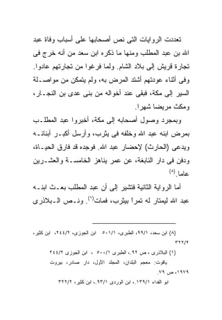 ‫ﺘﻌﺩﺩﺕ ﺍﻟﺭﻭﺍﻴﺎﺕ ﺍﻟﺘﻰ ﻨﺹ ﺃﺼﺤﺎﺒﻬﺎ ﻋﻠﻰ ﺃﺴﺒﺎﺏ ﻭﻓﺎﺓ ﻋﺒﺩ‬
‫ﺍﷲ ﺒﻥ ﻋﺒﺩ ﺍﻟﻤﻁﻠﺏ ﻭﻤﻨﻬﺎ ﻤﺎ ﺫﻜﺭﻩ ﺍﺒﻥ ﺴﻌﺩ ﻤﻥ ﺃﻨﻪ ﺨﺭﺝ ﻓﻰ‬
‫ﺘﺠﺎﺭﺓ ﻗﺭﻴﺵ ﺇﻟﻰ ﺒﻼﺩ ﺍﻟﺸﺎﻡ. ﻭﻟﻤﺎ ﻓﺭﻏﻭﺍ ﻤﻥ ﺘﺠﺎﺭﺘﻬﻡ ﻋﺎﺩﻭﺍ.‬
‫ﻭﻓﻰ ﺃﺜﻨﺎﺀ ﻋﻭﺩﺘﻬﻡ ﺃﺸﺘﺩ ﺍﻟﻤﺭﺽ ﺒﻪ، ﻭﻟﻡ ﻴﺘﻤﻜﻥ ﻤﻥ ﻤﻭﺍﺼـﻠﺔ‬
‫ﺍﻟﺴﻴﺭ ﺇﻟﻰ ﻤﻜﺔ، ﻓﺒﻘﻰ ﻋﻨﺩ ﺃﺨﻭﺍﻟﻪ ﻤﻥ ﺒﻨﻰ ﻋﺩﻯ ﺒﻥ ﺍﻟﻨﺠـﺎﺭ،‬
                                               ‫ﻭﻤﻜﺙ ﻤﺭﻴﻀﺎ ﺸﻬﺭﺍ.‬
                                                ‫ﹰ‬    ‫ﹰ‬
‫ﻭﺒﻤﺠﺭﺩ ﻭﺼﻭل ﺃﺼﺤﺎﺒﻪ ﺇﻟﻰ ﻤﻜﺔ، ﺃﺨﺒﺭﻭﺍ ﻋﺒﺩ ﺍﻟﻤﻁﻠـﺏ‬
‫ﺒﻤﺭﺽ ﺍﺒﻨﻪ ﻋﺒﺩ ﺍﷲ ﻭﺨﻠﻔﻪ ﻓﻰ ﻴﺜﺭﺏ، ﻭﺃﺭﺴل ﺃﻜﺒـﺭ ﺃﺒﻨﺎﺌـﻪ‬
‫ﻭﻴﺩﻋﻰ )ﺍﻟﺤﺎﺭﺙ( ﻹﺤﻀﺎﺭ ﻋﺒﺩ ﺍﷲ. ﻓﻭﺠﺩﻩ ﻗﺩ ﻓﺎﺭﻕ ﺍﻟﺤﻴـﺎﺓ،‬
‫ﻭﺩﻓﻥ ﻓﻰ ﺩﺍﺭ ﺍﻟﻨﺎﺒﻐﺔ، ﻋﻥ ﻋﻤﺭ ﻴﻨﺎﻫﺯ ﺍﻟﺨﺎﻤﺴـﺔ ﻭﺍﻟﻌﺸـﺭﻴﻥ‬
                                                                  ‫) ٨(‬
                                                                         ‫ﻋﺎﻤﺎ.‬
‫ﺃﻤﺎ ﺍﻟﺭﻭﺍﻴﺔ ﺍﻟﺜﺎﻨﻴﺔ ﻓﺘﺸﻴﺭ ﺇﻟﻰ ﺃﻥ ﻋﺒﺩ ﺍﻟﻤﻁﻠﺏ ﺒﻌـﺙ ﺍﺒﻨـﻪ‬
‫ﻋﺒﺩ ﺍﷲ ﻟﻴﻤﺘﺎﺭ ﻟﻪ ﺘﻤﺭﺍ ﺒﻴﺜﺭﺏ، ﻓﻤﺎﺕ)١(. ﻭﻨـﺹ ﺍﻟـﺒﻼﺫﺭﻯ‬
                              ‫ﹰ‬
                              ‫ً‬


‫ﺍﺒﻥ ﺍﻟﺠﻭﺯﻯ، ٢/٤٤٢، ﺍﺒﻥ ﻜﺜﻴﺭ،‬   ‫)٨( ﺍﺒﻥ ﺴﻌﺩ، ١/٩٩، ﺍﻟﻁﺒﺭﻯ، ١/١٠٥‬
                                                                     ‫٢/٢٢٣‬
       ‫)١( ﺍﻟﺒﻼﺫﺭﻯ ، ﺹ ٢٩.، ﺍﻟﻁﺒﺭﻯ ١/٠٠٥ ، ﺍﺒﻥ ﺍﻟﺠﻭﺯﻯ ٢/٤٤٢‬
       ‫ﻴﺎﻗﻭﺕ: ﻤﻌﺠﻡ ﺍﻟﺒﻠﺩﺍ ِ، ﺍﻟﻤﺠﻠﺩ ﺍﻷﻭل، ﺩﺍﺭ ﺼﺎﺩﺭ، ﺒﻴﺭﻭﺕ‬
                                     ‫ﻥ‬
                                                         ‫٩٧٩١، ﺹ ٩٧.‬
           ‫ﺍﺒﻭ ﺍﻟﻔﺩﺍﺀ ١/٩٣١.، ﺍﺒﻥ ﺍﻟﻭﺭﺩﻯ ١/٣٩.، ﺍﺒﻥ ﻜﺜﻴﺭ، ٢/٢٢٣‬
 