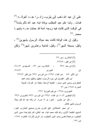 ‫) ٢(‬
       ‫ﻋﻠﻰ ﺃﻥ ﻋﺒﺩ ﺍﷲ ﺫﻫﺏ ﺇﻟﻰ ﻴﺜﺭﺏ، ﺯﺍﺌـﺭﺍ ﻋﻨـﺩ ﺃﺨﻭﺍﻟـﻪ.‬
                     ‫ﹰ‬
‫) ٣(‬
       ‫ﻓﻤﺎﺕ.. ﻭﻟﻤﺎ ﻋﻠﻡ ﻋﺒﺩ ﺍﻟﻤﻁﻠﺏ ﺒﻭﻓﺎﺓ ﺍﺒﻨﻪ ﻋﺒﺩ ﺍﷲ ﺘﺄﻟﻡ ﺒﺸﺩﺓ‬
‫ﻓﻰ ﺍﻟﻭﻗﺕ ﺍﻟﺫﻯ ﻜﺎﻨﺕ ﻓﻴﻪ ﺯﻭﺠﻪ ﺁﻤﻨﺔ ﻗﺩ ﺤﻤﻠﺕ ﻤﻨـﻪ ﺒﺎﺒﻨﻬـﺎ‬
                                                                   ‫) ٤(‬
                                                                          ‫ﻤﺤﻤﺩ..‬
                                                                            ‫ِ‬
    ‫) ٥(‬
‫،‬          ‫ﻭﻗﻴل ﺇﻥ ﻫﺫﻩ ﺍﻟﻭﻓﺎﺓ ﻜﺎﻨﺕ ﺒﻌﺩ ﻤﻴﻼﺩ ﺍﻟﺭﺴﻭل ﺒﺸﻬﺭﻴﻥ‬
            ‫) ٧(‬
‫ﻭﻟﻜﻥ‬               ‫ﻭﻗﻴل: ﺒﺴﺒﻌﺔ ﺃﺸﻬﺭ)٦(، ﻭﻗﻴل: ﺜﻤﺎﻨﻴﺔ ﻭﻋﺸﺭﻴﻥ ﺸﻬﺭﺍ‬
                   ‫ﹰ‬


                                                     ‫)٢( ﺍﻟﺒﻼﺫﺭﻯ ، ﺹ ٢٩.‬
                                                     ‫)٣( ﺍﺒﻥ ﻜﺜﻴﺭ، ٢/٢٢٣.‬
‫ﺍﻟﻤﺴﻌﻭﺩﻯ ٢/٠٨٢،‬           ‫ﺍﻟﺒﻼﺫﺭﻯ، ﺹ ٢٩،‬         ‫،‬       ‫)٤( ﺍﺒﻥ ﺴﻌﺩ ١/٩٩‬
‫٢/٤٤٢،‬                                  ‫ﺍﻟﺠﻭﺯﻯ‬                                 ‫ﺍﺒﻥ‬
       ‫،ﺍﺒﻭ ﺍﻟﻔﺩﺍﺀ ١/٩٣١، ﺍﺒﻥ ﺍﻟﻭﺭﺩﻯ ١/٣٩ ،ﺍﺒﻥ ﻜﺜﻴﺭ ٢/٢٢٣‬      ‫ﺍﺒﻥ ﺍﻷﺜﻴﺭ ٢/٥‬
            ‫ﺍﺒﻥ ﻜﺜﻴﺭ: ﺍﻟﻔﺼﻭل ﻓﻰ ﺴﻴﺭﺓ ﺍﻟﺭﺴﻭل، ﺘﺤﻘﻴﻕ ﻭﺘﻌﻠﻴﻕ ﻤﺤﻤﺩ ﺍﻟﻌﻴﺩ‬
            ‫ﺍﻟﺨﻁﺭﺍﻭﻯ ﻭﻤﺤﻰ ﺍﻟﺩﻴﻥ ﻤﺴﺘﺭ، ﺍﻟﻁﺒﻌﺔ ﺍﻟﺭﺍﺒﻌﺔ، ﻤﻜﺘﺒﺔ ﺩﺍﺭ ﺍﻟﺘﺭﺍﺙ، ﺍﻟﻤﺩﻴﻨﺔ‬
                                                         ‫ﺍﻟﻤﻨﻭﺭﺓ، ٥٨٩١، ﺹ ٢٩.‬
                              ‫ﺍﻟﻤﻘﺭﻴﺯﻯ، ٨/٢٣ ، ﺍﺒﻥ ﻗﻴﻡ ﺍﻟﺠﻭﺯﻴﺔ ١/٣٢.‬
 ‫)٥( ﺍﻟﻴﻌﻘﻭﺒﻰ ٢/٠١، ﺍﺒﻭ ﺍﻟﻔﺩﺍﺀ ١/٩٣١ ﺍﺒﻥ ﺍﻟﻭﺭﺩﻯ ١/٣٩، ﺍﻟﻤﻘﺭﻴﺯﻯ ١/٣٣‬
‫- ﺫﻜﺭ ﺍﺒﻥ ﺨﻠﺩﻭﻥ : ﺍﻟﻌﺒﺭ، ﺠـ٢، ﺹ٤. ﺃﻥ ﻭﻓﺎﺓ ﻋﺒﺩ ﺍﷲ ﻗﺒل ﻤﻴﻼﺩ‬
                                                             ‫ﺍﻟﺭﺴﻭل ﺒﺄﺸﻬﺭ ﻗﻼﺌل.‬
‫- ﺍﺒﻥ ﺤﺠﺭ ﺍﻟﻌﺴﻘﻼﻨﻰ: ﻓﺘﺢ ﺍﻟﺒﺎﺭﻯ ﺒﺸﺭﺡ ﺼﺤﻴﺢ ﺍﻟﺒﺨﺎﺭﻯ، ﺍﻟﺠﺯﺀ‬
‫ﺍﻟﺴﺎﺒﻊ، ﺍﻟﻁﺒﻌﺔ ﺍﻷﻭﻟﻰ، ﺭﻗﻡ ﻜﺘﺒﻪ ﻤﺤﻤﺩ ﻓﺅﺍﺩ ﻋﺒﺩ ﺍﻟﺒﺎﻗﻰ، ﻗﺎﻡ ﺒﺈﺨﺭﺍﺠﻪ/ ﻤﺤﻰ ﺍﻟﺩﻴﻥ‬
‫ﺍﻟﺨﻁﻴﺏ، ﻤﺭﺍﺠﻌﺔ/ ﻗﺼﻰ ﻤﺤﺏ ﺍﻟﺩﻴﻥ ﺍﻟﺨﻁﻴﺏ، ﺩﺍﺭ ﺍﻟﺭﻴﺎﻥ ﻟﻠﺘﺭﺍﺙ، ﺍﻟﻘﺎﻫﺭﺓ، ٦٨٩١،‬
                                                                       ‫ﺹ ٩٩١.‬
 