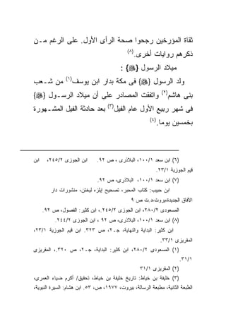 ‫ﺜﻘﺎﺓ ﺍﻟﻤﺅﺭﺨﻴﻥ ﺭﺠﺤﻭﺍ ﺼﺤﺔ ﺍﻟﺭﺃﻯ ﺍﻷﻭل. ﻋﻠﻰ ﺍﻟﺭﻏﻡ ﻤـﻥ‬
                                              ‫) ٨(‬
                                                     ‫ﺫﻜﺭﻫﻡ ﺭﻭﺍﻴﺎﺕ ﺃﺨﺭﻯ.‬
                                            ‫ﻤﻴﻼﺩ ﺍﻟﺭﺴﻭل }‪: {‬‬
               ‫) ١(‬
‫ﻤﻥ ﺸـﻌﺏ‬               ‫ﻭﻟﺩ ﺍﻟﺭﺴﻭل }‪ {‬ﻓﻰ ﻤﻜﺔ ﺒﺩﺍﺭ ﺍﺒﻥ ﻴﻭﺴﻑ‬
                                                                  ‫) ٢(‬
‫ﻭﺍﺘﻔﻘﺕ ﺍﻟﻤﺼﺎﺩﺭ ﻋﻠﻰ ﺃﻥ ﻤﻴﻼﺩ ﺍﻟﺭﺴـﻭل }‪{‬‬                                   ‫ﺒﻨﻰ ﻫﺎﺸﻡ‬
                                   ‫) ٣(‬
‫ﺒﻌﺩ ﺤﺎﺩﺜﺔ ﺍﻟﻔﻴل ﺍﻟﻤﺸـﻬﻭﺭﺓ‬                 ‫ﻓﻰ ﺸﻬﺭ ﺭﺒﻴﻊ ﺍﻷﻭل ﻋﺎﻡ ﺍﻟﻔﻴل‬
                                                          ‫) ٤(‬
                                                                 ‫ﺒﺨﻤﺴﻴﻥ ﻴﻭﻤﺎ.‬



‫ﺍﺒﻥ‬    ‫ﺍﺒﻥ ﺍﻟﺠﻭﺯﻯ ٢/٥٤٢،‬      ‫)٦( ﺍﺒﻥ ﺴﻌﺩ ١/٠٠١، ﺍﻟﺒﻼﺫﺭﻯ ، ﺹ ٢٩.‬
                                                             ‫ﻗﻴﻡ ﺍﻟﺠﻭﺯﻴﺔ ١/٣٢.‬
                              ‫)٧( ﺍﺒﻥ ﺴﻌﺩ ١/٠٠١، ﺍﻟﺒﻼﺫﺭﻯ، ﺹ ٢٩.‬
         ‫ﺍﺒﻥ ﺤﺒﻴﺏ: ﻜﺘﺎﺏ ﺍﻟﻤﺤﺒﺭ، ﺘﺼﺤﻴﺢ ﺇﻴﻠﺯﻩ ﻟﻴﺨﺘﻥ، ﻤﻨﺸﻭﺭﺍﺕ ﺩﺍﺭ‬
                                                ‫ﺍﻵﻓﺎﻕ ﺍﻟﺠﺩﻴﺩﺓ،ﻴﺭﻭﺕ،ﺩ.ﺕ ﺹ ٩‬
      ‫ﺍﻟﻤﺴﻌﻭﺩﻯ ٢/٠٨٢، ﺍﺒﻥ ﺍﻟﺠﻭﺯﻯ ٢/٥٤٢.، ﺍﺒﻥ ﻜﺜﻴﺭ: ﺍﻟﻔﺼﻭل، ﺹ ٢٩.‬
           ‫)٨( ﺍﺒﻥ ﺴﻌﺩ ١/٠٠١، ﺍﻟﺒﻼﺫﺭﻯ، ﺹ ٢٩ ، ﺍﺒﻥ ﺍﻟﺠﻭﺯﻯ ٢/٤٤٢.‬
‫ﺍﺒﻥ ﻜﺜﻴﺭ: ﺍﻟﺒﺩﺍﻴﺔ ﻭﺍﻟﻨﻬﺎﻴﺔ، ﺠـ٢، ﺹ ٣٢٣. ﺍﺒﻥ ﻗﻴﻡ ﺍﻟﺠﻭﺯﻴﺔ ١/٣٢،‬
                                                                  ‫ﺍﻟﻤﻘﺭﻴﺯﻯ ١/٣٣.‬
‫)١( ﺍﻟﻤﺴﻌﻭﺩﻯ ٢/٠٨٢، ﺍﺒﻥ ﻜﺜﻴﺭ: ﺍﻟﺒﺩﺍﻴﺔ، ﺠـ٢، ﺹ ٠٢٣.، ﺍﻟﻤﻘﺭﻴﺯﻯ‬
                                                                            ‫١/١٣.‬
                                                      ‫)٢( ﺍﻟﻤﻘﺭﻴﺯﻯ ١/١٣‬
‫)٣( ﺨﻠﻴﻔﺔ ﺒﻥ ﺨﻴﺎﻁ: ﺘﺎﺭﻴﺦ ﺨﻠﻴﻔﺔ ﺒﻥ ﺨﻴﺎﻁ، ﺘﺤﻘﻴﻕ/ ﺃﻜﺭﻡ ﻀﻴﺎﺀ ﺍﻟﻌﻤﺭﻯ،‬
‫ﺍﻟﻁﺒﻌﺔ ﺍﻟﺜﺎﻨﻴﺔ، ﻤﻁﺒﻌﺔ ﺍﻟﺭﺴﺎﻟﺔ، ﺒﻴﺭﻭﺕ، ٧٧٩١، ﺹ، ٣٥. ﺍﺒﻥ ﻫﺸﺎﻡ: ﺍﻟﺴﻴﺭﺓ ﺍﻟﻨﺒﻭﻴﺔ،‬
 
