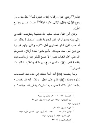 ‫) ٩(‬                                                ‫) ٨(‬
‫ﺨﻠـﺕ ﻤـﻥ‬           ‫ﺭﺒﻴﻊ ﺍﻷﻭل، ﻭﻗﻴل: ﺇﺤﺩﻯ ﻋﺸﺭﺓ ﻟﻴﻠﺔ‬                     ‫ﻋﺎﺸﺭ‬
                        ‫)٠١(‬
‫ﺨﻠـﺕ ﻤـﻥ ﺭﺒﻴـﻊ‬                 ‫ﺭﺒﻴﻊ ﺍﻷﻭل، ﻭﻗﻴل: ﻻﺜﻨﻰ ﻋﺸﺭﺓ ﻟﻴﻠﺔ‬
                                                                   ‫ﺍﻷﻭل.‬
‫ﻭﻜﺎﻥ ﺃﻤﺭ ﺍﻟﻔﻴل ﻫﺩﺍﻴﺔ ﺴﺎﻗﻬﺎ ﺍﷲ ﺘﻌﻅﻴﻤﺎ ﻭﺘﻜﺭﻴﻤـﺎ ﻟﻠﻨﺒـﻰ‬
‫ﻭﺇﻟﻰ ﺒﻴﺘﻪ ﻭﻴﺴﻭﻕ ﺍﺒﻥ ﻗﻴﻡ ﺍﻟﺠﻭﺯﻴﺔ ﺘﻔﺴﻴﺭﺍ ﻤﻨﻁﻘﻴﺎ ﻟـﺫﻟﻙ. ﺃﻥ‬
          ‫ﹰ‬      ‫ﹰ‬
‫ﺃﺼﺤﺎﺏ ﺍﻟﻔﻴل ﻜﺎﻨﻭﺍ ﻨﺼﺎﺭﻯ ﺃﻫل ﻜﺘﺎﺏ، ﻭﻜﺎﻥ ﺩﻴﻨﻬﻡ ﺨﻴـﺭﺍ‬
‫ﹰ‬
‫ﻤﻥ ﺩﻴﻥ ﺃﻫل ﻤﻜﺔ ﺤﻴﻨﺫﺍﻙ. ﻷﻨﻬﻡ ﻜﺎﻨﻭﺍ ﻋﺒﺩﺓ ﺃﻭﺜﺎﻥ، ﻓﻨﺼﺭﻫﻡ‬
‫ﺍﷲ ﻋﻠﻰ ﺃﻫل ﺍﻟﻜﺘﺎﺏ ﻨﺼﺭﺍ ﻻ ﺼﻨﻊ ﻟﻠﺒﺸﺭ ﻓﻴﻪ ﺇﺭﻫﺎﺼـﺎﺕ،‬
‫ﻭﺘﻘﺩﻤﺔ ﺍﻟﻨﺒﻰ }‪ ، {‬ﺍﻟﺫﻯ ﺨﺭﺝ ﻤﻥ ﻤﻜﺔ، ﻭﺘﻌﻅﻴﻤـﺎ ﻟﻠﺒﻴـﺕ‬
                                                            ‫) ١(‬
                                                                   ‫ﺍﻟﺤﺭﺍﻡ.‬
‫ﻭﻟﻤﺎ ﻭﻀﻌﺘﻪ }‪ {‬ﺃﻤﻪ ﺁﻤﻨﺔ ﺒﻌﺜﺕ ﺇﻟﻰ ﺠﺩﻩ ﻋﺒﺩ ﺍﻟﻤﻁﻠـﺏ‬
‫ﺘﺒﺸﺭﻩ ﺒﻤﻴﻼﺩﻩ }‪ {‬ﻓﻘﺩﻡ ﻋﻠﻰ ﻋﺠل ، ﻭﻨﻅﺭ ﺇﻟﻴﻪ ﺜﻡ ﺃﺨﺒﺭﺘـﻪ‬
‫ﺒﻤﺎ ﺤﺩﺙ ﻟﻬﺎ ﺃﺜﻨﺎﺀ ﺍﻟﺤﻤل ، ﻭﻤﺎ ﺃﺨﺒﺭﺕ ﺒﻪ ﻓﻰ ﺘﺴـﻤﻴﺘﻪ، ﺜـﻡ‬

                         ‫)٨( ﺍﺒﻥ ﺴﻌﺩ، ١/٠٠١-١٠١، ﺍﻟﺒﻼﺫﺭﻯ، ﺹ٩‬
                   ‫ﺍﺒﻥ ﺍﻟﺠﻭﺯﻯ، ١/٥٤٢ ﺍﺒﻥ ﻜﺜﻴﺭ، ﺍﻟﻔﺼﻭل، ﺹ ١٩‬
                                                         ‫ﺍﻟﻤﻘﺭﻴﺯﻯ، ١/١٣‬
                                           ‫)٩( ﺍﺒﻥ ﺍﻟﺠﻭﺯﻯ، ٢/٥٤٢.‬
  ‫٢٠١، ﺍﻟﺒﻼﺫﺭﻯ، ﺹ ٢٩، ﺍﺒﻥ ﻜﺜﻴﺭ، ٢/٠٢٣‬            ‫)٠١( ﺍﺒﻥ ﻫﺸﺎﻡ، ١/‬
                               ‫ﺍﺒﻥ ﺨﻠﺩﻭﻥ، ٢/٤، ﺍﻟﻤﻘﺭﻴﺯﻯ، ١/١٣‬
                                         ‫)١( ﺍﺒﻥ ﻗﻴﻡ ﺍﻟﺠﻭﺯﻴﺔ ١/٠٣٢‬
 