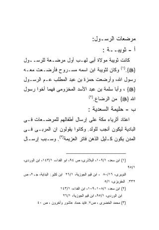 ‫ﻤﺭﻀﻌﺎﺕ ﺍﻟﺭﺴـﻭل:‬
                                                   ‫ﺃ - ﺜﻭﻴﺒــﺔ :‬
‫ﻜﺎﻨﺕ ﺜﻭﻴﺒﺔ ﻤﻭﻻﺓ ﺃﺒﻰ ﻟﻬـﺏ ﺃﻭل ﻤﺭﻀـﻌﺔ ﻟﻠﺭﺴــﻭل‬
                                                              ‫) ١(‬
‫ﻭﻜﺎﻥ ﻟﺜﻭﻴﺒﺔ ﺍﺒﻥ ﺍﺴﻤﻪ ﻤﺴـﺭﻭﺡ ﻓﺄﺭﻀـﻌﺕ ﻤﻌـﻪ‬                             ‫}‪.{‬‬
‫ﺭﺴﻭل ﺍﷲ، ﻭﺃﺭﻀﻌﺕ ﺤﻤﺯﺓ ﺒﻥ ﻋﺒﺩ ﺍﻟﻤﻁﻠﺏ ﻋـﻡ ﺍﻟﺭﺴـﻭل‬
‫}‪ ، {‬ﻭﺃﺒﺎ ﺴﻠﻤﺔ ﺒﻥ ﻋﺒﺩ ﺍﻷﺴﺩ ﺍﻟﻤﺨﺯﻭﻤﻰ ﻓﻬﻤﺎ ﺃﺨﻭﺍ ﺭﺴﻭل‬
                                         ‫) ٢(‬
                                                ‫ﺍﷲ }‪ {‬ﻤﻥ ﺍﻟﺭﻀﺎﻉ.‬
                                        ‫ﺏ - ﺤﻠﻴﻤﺔ ﺍﻟﺴﻌﺩﻴﺔ :‬
‫ﺍﻋﺘﺎﺩ ﺃﺜﺭﻴﺎﺀ ﻤﻜﺔ ﻋﻠﻰ ﺇﺭﺴﺎل ﺃﻁﻔﺎﻟﻬﻡ ﻟﻠﻤﺭﻀـﻌﺎﺕ ﻓـﻰ‬
‫ﺍﻟﺒﺎﺩﻴﺔ ﻟﻴﻜﻭﻥ ﺃﻨﺠﺏ ﻟﻠﻭﻟﺩ. ﻭﻜﺎﻨﻭﺍ ﻴﻘﻭﻟﻭﻥ ﺍﻥ ﺍﻟﻤﺭﺒـﻰ ﻓـﻰ‬
‫ﺍﻟﻤﺩﻥ ﻴﻜﻭﻥ ﻜـﻠﻴل ﺍﻟﺫﻫﻥ ﻓﺎﺘﺭ ﺍﻟﻌﺯﻴﻤﺔ)٣(. ﻭﺴـﺒﺏ ﺇﺭﺴـﺎل‬


‫)١( ﺍﺒﻥ ﺴﻌﺩ، ١/٩٠١، ﺍﻟﺒﻼﺫﺭﻯ، ﺹ ٤٩، ﺍﺒﻭ ﺍﻟﻔﺩﺍﺀ، ١/٣٤١، ﺍﺒﻥ ﺍﻟﻭﺭﺩﻯ،‬
                                                                     ‫١/٥٩‬
‫ﺍﻟﻨﻭﻴﺭﻯ، ٦١/٠٨ ، ﺍﺒﻥ ﻗﻴﻡ ﺍﻟﺠﻭﺯﻴﺔ، ١/٦٢ ﺍﺒﻥ ﻜﺜﻴﺭ: ﺍﻟﺒﺩﺍﻴﺔ، ﺠـ٢، ﺹ‬
                                                    ‫٢٣٣. ﺍﻟﻤﻘﺭﻴﺯﻯ، ١/٥‬
                       ‫)٢( ﺍﺒﻥ ﺴﻌﺩ، ١/٨٠١-٩٠١، ﺍﺒﻥ ﺍﻟﻔﺩﺍﺀ، ١/٣٤١‬
                        ‫ﺍﺒﻥ ﺍﻟﻭﺭﺩﻯ، ١/٥٩، ﺍﺒﻥ ﻗﻴﻡ ﺍﻟﺠﻭﺯﻴﺔ، ١/٦٢‬
        ‫)٣( ﻤﺤﻤﺩ ﺍﻟﺨﻀﺭﻯ ، ﺹ٧. ﻓﺎﻴﺩ ﺤﻤﺎﺩ ﻋﺎﺸﻭﺭ ﻭﺃﺨﺭﻭﻥ ، ﺹ ٠٤‬
 