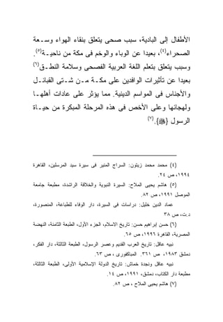 ‫ﺍﻷﻁﻔﺎل ﺇﻟﻰ ﺍﻟﺒﺎﺩﻴﺔ، ﺴﺒﺏ ﺼﺤﻰ ﻴﺘﻌﻠﻕ ﺒﻨﻘﺎﺀ ﺍﻟﻬﻭﺍﺀ ﻭﺴـﻌﺔ‬
‫ﺍﻟﺼﺤﺭﺍﺀ)٤(، ﺒﻌﻴﺩﺍ ﻋﻥ ﺍﻟﻭﺒﺎﺀ ﻭﺍﻟﻭﺨﻡ ﻓﻰ ﻤﻜﺔ ﻤﻥ ﻨﺎﺤﻴـﺔ)٥(.‬
‫) ٦(‬
       ‫ﻭﺴﺒﺏ ﻴﺘﻌﻠﻕ ﺒﺘﻌﻠﻡ ﺍﻟﻠﻐﺔ ﺍﻟﻌﺭﺒﻴﺔ ﺍﻟﻔﺼﺤﻰ ﻭﺴﻼﻤﺔ ﺍﻟﻨﻁـﻕ‬
‫ﺒﻌﻴﺩﺍ ﻋﻥ ﺘﺄﺜﻴﺭﺍﺕ ﺍﻟﻭﺍﻓﺩﻴﻥ ﻋﻠﻰ ﻤﻜـﺔ ﻤـﻥ ﺸـﺘﻰ ﺍﻟﻘﺒﺎﺌـل‬
‫ﻭﺍﻷﺠﻨﺎﺱ ﻓﻰ ﺍﻟﻤﻭﺍﺴﻡ ﺍﻟﺩﻴﻨﻴﺔ. ﻤﻤﺎ ﻴﺅﺜﺭ ﻋﻠﻰ ﻋﺎﺩﺍﺕ ﺃﻫﻠﻬـﺎ‬
‫ﻭﻟﻬﺠﺎﺌﻬﺎ ﻭﻋﻠﻰ ﺍﻷﺨﺹ ﻓﻰ ﻫﺫﻩ ﺍﻟﻤﺭﺤﻠﺔ ﺍﻟﻤﺒﻜﺭﺓ ﻤﻥ ﺤﻴـﺎﺓ‬
                                                        ‫) ٧(‬
                                                               ‫ﺍﻟﺭﺴﻭل }‪.{‬‬




‫)٤( ﻤﺤﻤﺩ ﻤﺤﻤﺩ ﺯﻴﺘﻭﻥ: ﺍﻟﺴﺭﺍﺝ ﺍﻟﻤﻨﻴﺭ ﻓﻰ ﺴﻴﺭﺓ ﺴﻴﺩ ﺍﻟﻤﺭﺴﻠﻴﻥ، ﺍﻟﻘﺎﻫﺭﺓ‬
                                                                ‫٤٩٩١، ﺹ ٤٢.‬
‫)٥( ﻫﺎﺸﻡ ﻴﺤﻴﻰ ﺍﻟﻤﻼﺡ: ﺍﻟﺴﻴﺭﺓ ﺍﻟﻨﺒﻭﻴﺔ ﻭﺍﻟﺨﻼﻗﺔ ﺍﻟﺭﺍﺸﺩﺓ، ﻤﻁﺒﻌﺔ ﺠﺎﻤﻌﺔ‬
                                                     ‫ﺍﻟﻤﻭﺼل ١٩٩١، ﺹ ٢٨.‬
‫ﻋﻤﺎﺩ ﺍﻟﺩﻴﻥ ﺨﻠﻴل: ﺩﺭﺍﺴﺎﺕ ﻓﻰ ﺍﻟﺴﻴﺭﺓ، ﺩﺍﺭ ﺍﻟﻭﻓﺎﺀ ﻟﻠﻁﺒﺎﻋﺔ، ﺍﻟﻤﻨﺼﻭﺭﺓ،‬
                                                                  ‫ﺩ.ﺕ، ﺹ ٨٣‬
‫)٦( ﺤﺴﻥ ﺇﺒﺭﺍﻫﻴﻡ ﺤﺴﻥ: ﺘﺎﺭﻴﺦ ﺍﻻﺴﻼﻡ، ﺍﻟﺠﺯﺀ ﺍﻷﻭل، ﺍﻟﻁﺒﻌﺔ ﺍﻟﺜﺎﻤﻨﺔ، ﺍﻟﻨﻬﻀﺔ‬
                                            ‫ﺍﻟﻤﺼﺭﻴﺔ، ﺍﻟﻘﺎﻫﺭﺓ ٦٩٩١، ﺹ ٥٦.‬
‫ﻨﺒﻴﻪ ﻋﺎﻗل: ﺘﺎﺭﻴﺦ ﺍﻟﻌﺭﺏ ﺍﻟﻘﺩﻴﻡ ﻭﻋﺼﺭ ﺍﻟﺭﺴﻭل، ﺍﻟﻁﺒﻌﺔ ﺍﻟﺜﺎﻟﺜﺔ، ﺩﺍﺭ ﺍﻟﻔﻜﺭ،‬
                              ‫ﺩﻤﺸﻕ ٣٨٩١، ﺹ ١٦٣. ﺍﻟﻤﺒﺎﻜﻔﻭﺭﻯ ، ﺹ ٣٦.‬
‫ﻨﺒﻴﻪ ﻋﺎﻗل ﻭﻨﺠﺩﺓ ﺨﻤﺎﺵ: ﺘﺎﺭﻴﺦ ﺍﻟﺩﻭﻟﺔ ﺍﻹﺴﻼﻤﻴﺔ ﺍﻷﻭﻟﻰ، ﺍﻟﻁﺒﻌﺔ ﺍﻟﺜﺎﻟﺜﺔ،‬
                                    ‫ﻤﻁﺒﻌﺔ ﺩﺍﺭ ﺍﻟﻜﺘﺎﺏ، ﺩﻤﺸﻕ، ١٩٩١، ﺹ ٤١.‬
                                       ‫)٧( ﻫﺎﺸﻡ ﻴﺤﻴﻰ ﺍﻟﻤﻼﺡ ، ﺹ ٢٨.‬
 