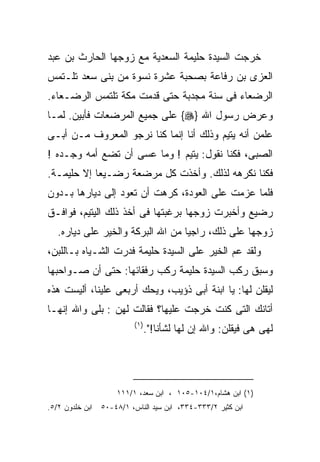 ‫ﺨﺭﺠﺕ ﺍﻟﺴﻴﺩﺓ ﺤﻠﻴﻤﺔ ﺍﻟﺴﻌﺩﻴﺔ ﻤﻊ ﺯﻭﺠﻬﺎ ﺍﻟﺤﺎﺭﺙ ﺒﻥ ﻋﺒﺩ‬
‫ﺍﻟﻌﺯﻯ ﺒﻥ ﺭﻓﺎﻋﺔ ﺒﺼﺤﺒﺔ ﻋﺸﺭﺓ ﻨﺴﻭﺓ ﻤﻥ ﺒﻨﻰ ﺴﻌﺩ ﺘﻠـﺘﻤﺱ‬
‫ﺍﻟﺭﻀﻌﺎﺀ ﻓﻰ ﺴﻨﺔ ﻤﺠﺩﺒﺔ ﺤﺘﻰ ﻗﺩﻤﺕ ﻤﻜﺔ ﺘﻠﺘﻤﺱ ﺍﻟﺭﻀـﻌﺎﺀ.‬
‫ﻭﻋﺭﺽ ﺭﺴﻭل ﺍﷲ }‪ {‬ﻋﻠﻰ ﺠﻤﻴﻊ ﺍﻟﻤﺭﻀﻌﺎﺕ ﻓﺄﺒﻴﻥ. ﻟﻤـﺎ‬
‫ﻋﻠﻤﻥ ﺃﻨﻪ ﻴﺘﻴﻡ ﻭﺫﻟﻙ ﺃﻨﺎ ﺇﻨﻤﺎ ﻜﻨﺎ ﻨﺭﺠﻭ ﺍﻟﻤﻌﺭﻭﻑ ﻤـﻥ ﺃﺒـﻰ‬
‫ﺍﻟﺼﺒﻰ، ﻓﻜﻨﺎ ﻨﻘﻭل: ﻴﺘﻴﻡ ! ﻭﻤﺎ ﻋﺴﻰ ﺃﻥ ﺘﻀﻊ ﺃﻤﻪ ﻭﺠـﺩﻩ !‬
‫ﻓﻜﻨﺎ ﻨﻜﺭﻫﻪ ﻟﺫﻟﻙ. ﻭﺃﺨﺫﺕ ﻜل ﻤﺭﻀﻌﺔ ﺭﻀـﻴﻌﺎ ﺇﻻ ﺤﻠﻴﻤـﺔ.‬
‫ﻓﻠﻤﺎ ﻋﺯﻤﺕ ﻋﻠﻰ ﺍﻟﻌﻭﺩﺓ، ﻜﺭﻫﺕ ﺃﻥ ﺘﻌﻭﺩ ﺇﻟﻰ ﺩﻴﺎﺭﻫﺎ ﺒـﺩﻭﻥ‬
‫ﺭﻀﻴﻊ ﻭﺃﺨﺒﺭﺕ ﺯﻭﺠﻬﺎ ﺒﺭﻏﺒﺘﻬﺎ ﻓﻰ ﺃﺨﺫ ﺫﻟﻙ ﺍﻟﻴﺘﻴﻡ، ﻓﻭﺍﻓـﻕ‬
   ‫ﺯﻭﺠﻬﺎ ﻋﻠﻰ ﺫﻟﻙ، ﺭﺍﺠﻴﺎ ﻤﻥ ﺍﷲ ﺍﻟﺒﺭﻜﺔ ﻭﺍﻟﺨﻴﺭ ﻋﻠﻰ ﺩﻴﺎﺭﻩ.‬
‫ﻭﻟﻘﺩ ﻋﻡ ﺍﻟﺨﻴﺭ ﻋﻠﻰ ﺍﻟﺴﻴﺩﺓ ﺤﻠﻴﻤﺔ ﻓﺩﺭﺕ ﺍﻟﺸـﻴﺎﻩ ﺒـﺎﻟﻠﺒﻥ،‬
‫ﻭﺴﺒﻕ ﺭﻜﺏ ﺍﻟﺴﻴﺩﺓ ﺤﻠﻴﻤﺔ ﺭﻜﺏ ﺭﻓﻘﺎﺌﻬﺎ: ﺤﺘﻰ ﺃﻥ ﺼـﻭﺍﺤﺒﻬﺎ‬
‫ﻟﻴﻘﻠﻥ ﻟﻬﺎ: ﻴﺎ ﺍﺒﻨﺔ ﺃﺒﻰ ﺫﺅﻴﺏ، ﻭﻴﺤﻙ ﺃﺭﺒﻌﻰ ﻋﻠﻴﻨﺎ، ﺃﻟﻴﺴﺕ ﻫﺫﻩ‬
‫ﺃﺘﺎﻨﻙ ﺍﻟﺘﻰ ﻜﻨﺕ ﺨﺭﺠﺕ ﻋﻠﻴﻬﺎ؟ ﻓﻘﺎﻟﺕ ﻟﻬﻥ : ﺒﻠﻰ ﻭﺍﷲ ﺇﻨﻬـﺎ‬
                          ‫) ١(‬
                                 ‫ﻟﻬﻰ ﻫﻰ ﻓﻴﻘﻠﻥ: ﻭﺍﷲ ﺇﻥ ﻟﻬﺎ ﻟﺸﺄﻨﺎ!".‬
                                    ‫ﹶ‬




                     ‫)١( ﺍﺒﻥ ﻫﺸﺎﻡ،١/٤٠١-٥٠١ ، ﺍﺒﻥ ﺴﻌﺩ، ١/١١١‬
‫ﺍﺒﻥ ﺨﻠﺩﻭﻥ ٢/٥.‬   ‫ﺍﺒﻥ ﻜﺜﻴﺭ ٢/٣٣٣-٤٣٣، ﺍﺒﻥ ﺴﻴﺩ ﺍﻟﻨﺎﺱ، ١/٨٤-٠٥‬
 