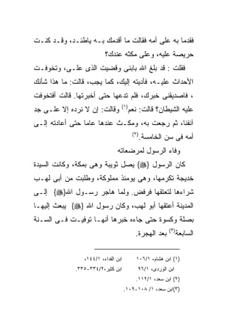 ‫ﻓﻘﺩﻤﺎ ﺒﻪ ﻋﻠﻰ ﺃﻤﻪ ﻓﻘﺎﻟﺕ ﻤﺎ ﺃﻗﺩﻤﻙ ﺒـﻪ ﻴﺎﻁﺌـﺩ، ﻭﻗـﺩ ﻜﻨـﺕ‬
                         ‫ﺤﺭﻴﺼﺔ ﻋﻠﻴﻪ، ﻭﻋﻠﻰ ﻤﻜﺜﻪ ﻋﻨﺩﻙ؟‬
‫ﻓﻘﻠﺕ : ﻗﺩ ﺒﻠﻎ ﺍﷲ ﺒﺎﺒﻨﻰ ﻭﻗﻀﻴﺕ ﺍﻟﺫﻯ ﻋﻠـﻰ، ﻭﺘﺨﻭﻓـﺕ‬
‫ﺍﻷﺤﺩﺍﺙ ﻋﻠﻴـﻪ، ﻓﺄﺩﻴﺘﻪ ﺇﻟﻴﻙ، ﻜﻤﺎ ﻴﺠﺏ، ﻗﺎﻟﺕ: ﻤﺎ ﻫﺫﺍ ﺸﺄﻨﻙ‬
‫، ﻓﺎﺼﺩﻴﻘﻨﻰ ﺨﺒﺭﻙ، ﻓﻠﻡ ﺘﺩﻋﻬﺎ ﺤﺘﻰ ﺃﺨﺒﺭﺘﻬﺎ. ﻗﺎﻟﺕ ﺃﻓﺘﺨﻭﻓﺕ‬
                                 ‫) ١(‬
‫ﻭﻗﺎﻟﺕ: ﺇﻥ ﻻ ﻨﺭﺩﻩ ﺇﻻ ﻋﻠـﻰ ﺠﺩ‬             ‫ﻋﻠﻴﻪ ﺍﻟﺸﻴﻁﺎﻥ؟ ﻗﺎﻟﺕ: ﻨﻌﻡ‬
‫ﺁﻨﻔﻨﺎ، ﺜﻡ ﺭﺠﻌﺕ ﺒﻪ، ﻭﻤﻜـﺙ ﻋﻨﺩﻫﺎ ﻋﺎﻤﺎ ﺤﺘﻰ ﺃﻋﺎﺩﺘﻪ ﺇﻟـﻰ‬
                                         ‫) ٢(‬
                                                ‫ﺃﻤﻪ ﻓﻰ ﺴﻥ ﺍﻟﺨﺎﻤﺴﺔ.‬
                               ‫ﻭﻓﺎﺀ ﺍﻟﺭﺴﻭل ﻟﻤﺭﻀﻌﺎﺘﻪ‬
‫ﻜﺎﻥ ﺍﻟﺭﺴﻭل }‪ {‬ﻴﺼل ﺜﻭﻴﺒﺔ ﻭﻫﻰ ﺒﻤﻜﺔ، ﻭﻜﺎﻨﺕ ﺍﻟﺴﻴﺩﺓ‬
‫ﺨﺩﻴﺠﺔ ﺘﻜﺭﻤﻬﺎ، ﻭﻫﻰ ﻴﻭﻤﺌﺫ ﻤﻤﻠﻭﻜﺔ، ﻭﻁﻠﺒﺕ ﻤﻥ ﺃﺒﻰ ﻟﻬـﺏ‬
‫ﺸﺭﺍﺀﻫﺎ ﻟﺘﻌﺘﻘﻬﺎ ﻓﺭﻓﺽ. ﻭﻟﻤﺎ ﻫﺎﺠﺭ ﺭﺴـﻭل ﺍﷲ}‪ {‬ﺇﻟـﻰ‬
‫ﺍﻟﻤﺩﻴﻨﺔ ﺃﻋﺘﻘﻬﺎ ﺃﺒﻭ ﻟﻬﺏ، ﻭﻜﺎﻥ ﺭﺴﻭل ﺍﷲ }‪ {‬ﻴﺒﻌﺙ ﺇﻟﻴﻬـﺎ‬
‫ﺒﺼﻠﺔ ﻭﻜﺴﻭﺓ ﺤﺘﻰ ﺠﺎﺀﻩ ﺨﺒﺭﻫﺎ ﺃﻨﻬـﺎ ﺘﻭﻓﻴـﺕ ﻓـﻰ ﺍﻟﺴـﻨﺔ‬
                                                          ‫) ٣(‬
                                           ‫ﺒﻌﺩ ﺍﻟﻬﺠﺭﺓ.‬           ‫ﺍﻟﺴﺎﺒﻌﺔ‬

                ‫ﺍﺒﻥ ﺍﻟﻔﺩﺍﺀ، ١/٤٤١،‬         ‫)١( ﺍﺒﻥ ﻫﺸﺎﻡ، ١/٦٠١‬
             ‫ﺍﺒﻥ ﻜﺜﻴﺭ،٢/٤٣٣-٥٣٣.‬            ‫ﺍﺒﻥ ﺍﻟﻭﺭﺩﻯ، ١/٦٩‬
                                           ‫)٢( ﺍﺒﻥ ﺴﻌﺩ، ١/٢١١.‬
                                     ‫)٣(ﺍﺒﻥ ﺴﻌﺩ، ١/ ٨٠١-٩٠١.‬
 