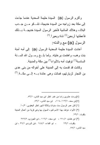 ‫ﻭﺃﻜﺭﻡ ﺍﻟﺭﺴﻭل }‪ {‬ﺍﻟﺴﻴﺩﺓ ﺤﻠﻴﻤﺔ ﺍﻟﺴﻌﺩﻴﺔ ﻋﻨﺩﻤﺎ ﺠﺎﺀﺕ‬
‫ﺇﻟﻰ ﻤﻜﺔ ﺒﻌﺩ ﺯﻭﺍﺠﻪ ﻤﻥ ﺍﻟﺴﻴﺩﺓ ﺨﺩﻴﺠﺔ، ﺘﺸـﻜﻭ ﻤـﻥ ﺠـﺩﺏ‬
‫ﺍﻟﺒﻼﺩ، ﻭﻫﻼﻙ ﺍﻟﻤﺎﺸﻴﺔ ﻓﺄﺨﺒﺭ ﺍﻟﺭﺴﻭل ﺍﻟﺴﻴﺩﺓ ﺨﺩﻴﺠـﺔ ﺒـﺫﻟﻙ‬
                                   ‫) ٥(‬                 ‫) ٤(‬
                                          ‫ﺸﺎﺓ ﻭﺒﻌﻴﺭﺍ.‬
                                           ‫ﹰ‬
                                           ‫ً‬                   ‫ﻓﺄﻋﻁﺘﻬﺎ ﺃﺭﺒﻌﻴﻥ‬
                                           ‫ﺍﻟﺭﺴﻭل }‪ {‬ﻤﻊ ﻭﺍﻟﺩﺘﻪ:‬
‫ﺃﻋﺎﺩﺕ ﺍﻟﺴﻴﺩﺓ ﺤﻠﻴﻤﺔ ﺍﻟﺴﻌﺩﻴﺔ ﺍﻟﺭﺴﻭل }‪ {‬ﺇﻟﻰ ﺃﻤﻪ ﺁﻤﻨﺔ‬
‫ﺒﻨﺕ ﻭﻫﺏ، ﻭﺍﻫﺘﻤﺕ ﺒﺭﻋﺎﻴﺘﻪ. ﻭﻟﻤﺎ ﺒﻠـﻎ ﺭﺴـﻭل ﺍﷲ ﺍﻟﺴـﻨﺔ‬
                                    ‫) ٢(‬                            ‫) ١(‬
               ‫ﺒﻴﻥ ﻤﻜﺔ ﻭﺍﻟﻤﺩﻴﻨﺔ.‬           ‫ﺘﻭﻓﻴﺕ ﺃﻤﻪ ﺒﺎﻷﺒﻭﺍﺀ‬               ‫ﺍﻟﺴﺎﺩﺴﺔ‬
‫ﻭﻜﺎﻨﺕ ﻗﺩ ﻗﺩﻤﺕ ﺒﻪ ﺇﻟﻰ ﺍﻟﻤﺩﻴﻨﺔ ﻋﻠﻰ ﺃﺨﻭﺍﻟﻪ ﻤﻥ ﺒﻨﻰ ﻋﺩﻯ‬
‫) ٣(‬
       ‫ﺒﻥ ﺍﻟﻨﺠﺎﺭ ﻟﺯﻴﺎﺭﺘﻬﻡ، ﻓﻤﺎﺘﺕ ﻭﻫﻰ ﻋﺎﺌﺩﺓ ﺒـﻪ ﺇﻟـﻰ ﻤﻜـﺔ.‬




               ‫)٤(ﻭﺭﺩﺕ ﻋﺸﺭﻴﻥ ﺭﺍﺴﺎ ﻤﻥ ﻏﻨﻡ. ﺍﻨﻅﺭ ﺍﺒﻥ ﺴﻴﺩ ﺍﻟﻨﺎﺱ، ١/٣٥.‬
                     ‫)٥(ﺍﺒﻥ ﺴﻌﺩ، ١/٣١١-٤١١، ﺍﺒﻥ ﺴﻴﺩ ﺍﻟﻨﺎﺱ، ١/٣٥.‬
        ‫)١( ﻜﺎﻥ ﻋﻤﺭ ﺍﻟﺭﺴﻭل ﺴﺕ ﺴﻨﻭﺍﺕ ﻭﺜﻼﺜﺔ ﺍﺸﻬﺭ:ﺍﻨﻅﺭ ﺍﻟﻴﻌﻘﻭﺒﻰ: ٢/٠١.‬
‫)٢( ﺍﻷﺒﻭﺍﺀ ﻋﺭﻓﺕ ﺒﻬﺫﺍ ﺍﻻﺴﻡ ﻟﺘﺒﻭﺀ ﺍﻟﺴﻴﻭل ﺒﻬﺎ.ﻭﻫﻰ ﻗﺭﻴﺔ ﻤﻥ ﺃﻋﻤﺎل ﺍﻟﻤﺩﻴﻨﺔ‬
                                                                   ‫ﻴﺎﻗﻭﺕ: ١/٩٧.‬
         ‫)٣( ﺍﺒﻥ ﻫﺸﺎﻡ، ١/٠٧١ ، ﺍﺒﻥ ﺴﻌﺩ، ١/٦١١ ، ﺍﺒﻥ ﺍﻟﺠﻭﺯﻯ، ٢/٢٧٢‬
‫، ﺍﺒﻭ ﺍﻟﻔﺩﺍﺀ، ١/٤٤١ ،ﺍﺒﻥ ﺍﻟﻭﺭﺩﻯ ١/٦٩ ، ﺍﺒﻥ‬              ‫ﻴﺎﻗﻭﺕ، ١/٩٧‬
                                                                ‫ﺴﻴﺩ ﺍﻟﻨﺎﺱ، ١/٥٥.‬
 