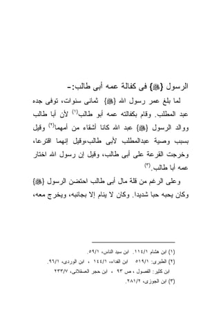 ‫ﺍﻟﺭﺴﻭل }‪ {‬ﻓﻰ ﻜﻔﺎﻟﺔ ﻋﻤﻪ ﺃﺒﻰ ﻁﺎﻟﺏ:-‬
‫ﻟﻤﺎ ﺒﻠﻎ ﻋﻤﺭ ﺭﺴﻭل ﺍﷲ }‪ {‬ﺜﻤﺎﻨﻰ ﺴﻨﻭﺍﺕ، ﺘﻭﻓﻰ ﺠﺩﻩ‬
                   ‫) ١(‬
‫ﻷﻥ ﺃﺒﺎ ﻁﺎﻟﺏ‬               ‫ﻋﺒﺩ ﺍﻟﻤﻁﻠﺏ. ﻭﻗﺎﻡ ﺒﻜﻔﺎﻟﺘﻪ ﻋﻤﻪ ﺃﺒﻭ ﻁﺎﻟﺏ‬
       ‫) ٢(‬
‫ﻭﻗﻴل‬          ‫ﻭﻭﺍﻟﺩ ﺍﻟﺭﺴﻭل }‪ {‬ﻋﺒﺩ ﺍﷲ ﻜﺎﻨﺎ ﺃﺸﻘﺎﺀ ﻤﻥ ﺃﻤﻬﻤﺎ‬
‫ﺒﺴﺒﺏ ﻭﺼﻴﺔ ﻋﺒﺩﺍﻟﻤﻁﻠﺏ ﻷﺒﻰ ﻁﺎﻟﺏ،ﻭﻗﻴل ﺇﻨﻬﻤﺎ ﺍﻗﺘﺭﻋﺎ،‬
‫ﻭﺨﺭﺠﺕ ﺍﻟﻘﺭﻋﺔ ﻋﻠﻰ ﺃﺒﻰ ﻁﺎﻟﺏ، ﻭﻗﻴل ﺇﻥ ﺭﺴﻭل ﺍﷲ ﺍﺨﺘﺎﺭ‬
                                                      ‫) ٣(‬
                                                             ‫ﻋﻤﻪ ﺃﺒﺎ ﻁﺎﻟﺏ.‬
‫ﻭﻋﻠﻰ ﺍﻟﺭﻏﻡ ﻤﻥ ﻗﻠﺔ ﻤﺎل ﺃﺒﻰ ﻁﺎﻟﺏ ﺍﺤﺘﻀﻥ ﺍﻟﺭﺴﻭل }‪{‬‬
‫ﻭﻜﺎﻥ ﻴﺤﺒﻪ ﺤﺒﺎ ﺸﺩﻴﺩﺍ. ﻭﻜﺎﻥ ﻻ ﻴﻨﺎﻡ ﺇﻻ ﺒﺠﺎﻨﺒﻪ، ﻭﻴﺨﺭﺝ ﻤﻌﻪ،‬
                                   ‫ﹰ‬




                            ‫)١( ﺍﺒﻥ ﻫﺸﺎﻡ ١/٤١١. ﺍﺒﻥ ﺴﻴﺩ ﺍﻟﻨﺎﺱ، ١/٩٥.‬
       ‫ﺍﺒﻥ ﺍﻟﻔﺩﺍﺀ، ١/٤٤١ ، ﺍﺒﻥ ﺍﻟﻭﺭﺩﻯ، ١/٦٩.‬     ‫)٢( ﺍﻟﻁﺒﺭﻯ: ١/٩١٥‬
          ‫ﺍﺒﻥ ﻜﺜﻴﺭ: ﺍﻟﻔﺼﻭل ، ﺹ ٣٩ ، ﺍﺒﻥ ﺤﺠﺭ ﺍﻟﻌﺴﻘﻼﻨﻰ، ٧/٣٣٢‬
                                             ‫)٣( ﺍﺒﻥ ﺍﻟﺠﻭﺯﻯ، ٢/١٨٢.‬
 
