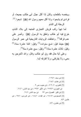 ‫ﻭﻴﺨﺼﻪ ﺒﺎﻟﻁﻌﺎﻡ، ﻭﻜﺎﻥ ﺇﺫﺍ ﺃﻜل ﻋﻴﺎل ﺃﺒﻰ ﻁﺎﻟﺏ ﺠﻤﻴﻌﺎ، ﺃﻭ‬
 ‫) ٤(‬
        ‫ﻓﺭﺍﺩﻯ ﻟﻡ ﻴﺸﺒﻌﻭﺍ، ﻭﺇﺫﺍ ﺃﻜل ﻤﻌﻬﻡ ﺭﺴﻭل ﺍﷲ }‪ {‬ﺸﺒﻌﻭﺍ.‬
                                                      ‫ﺍﻟﺭﺤﻠﺔ ﺇﻟﻰ ﺍﻟﺸﺎﻡ‬
‫ﻟﻤﺎ ﺘﻬﻴﺄ ﺭﻜﺏ ﻗﺭﻴﺵ ﺍﻟﺘﺠﺎﺭﻯ ﺍﻟﻤﺘﺠﻪ ﺇﻟﻰ ﺒﻼﺩ ﺍﻟﺸﺎﻡ،‬
‫ﺨﺭﺝ ﻓﻴﻪ ﺃﺒﻭ ﻁﺎﻟﺏ ﻭﺘﻌﻠﻕ ﺒﻪ ﺍﻟﺭﺴﻭل }‪ {‬ﻭﺃﺼﺭ ﻋﻠﻰ‬
‫ﻋﺩﻡ ﻓﺭﺍﻗﻪ)٥(. ﻭﺍﺨﺘﻠﻔﺕ ﺍﻟﺭﻭﺍﻴﺎﺕ ﺍﻟﺘﺎﺭﻴﺨﻴﺔ ﻓﻰ ﻋﻤﺭ ﺍﻟﺭﺴﻭل‬
‫) ٧(‬                               ‫) ٦(‬
       ‫ﻭﻗﻴل: ﺍﺜﻨﺘﺎ ﻋﺸﺭﺓ ﺴﻨﺔ،‬              ‫}‪ {‬ﺤﻴﻨﺌﺫ ﻗﻴل: ﺘﺴﻊ ﺴﻨﻭﺍﺕ،‬
            ‫ﻭﻗﻴل: ﺴﺒﻊ ﻋﺸﺭﺓ ﺴﻨﺔ)٩(.‬           ‫) ٨(‬
                                                    ‫ﻭﻗﻴل: ﺜﻼﺙ ﻋﺸﺭﺓ ﺴﻨﺔ،‬
‫ﻭﻋﻠﻰ ﺃﻴﺔ ﺤﺎل ﻓﻘﺩ ﺭﻕ ﺃﺒﻭ ﻁﺎﻟﺏ ﻭﻗﺎل: ﻭﺍﷲ ﻷﺨﺭﺠﻥ ﺒﻪ‬
                                 ‫ﻤﻌﻰ، ﻭﻻ ﻴﻔﺎﺭﻗﻨﻰ، ﻭﻻ ﺃﻓﺎﺭﻗﻪ ﺃﺒﺩﺍ.‬




                                                     ‫)٤( ﺍﺒﻥ ﺴﻌﺩ، ١/٩١١.‬
                                                     ‫)٥( ﺍﺒﻥ ﻫﺸﺎﻡ، ١/٥١١.‬
                             ‫)٦( ﺍﻟﻁﺒﺭﻯ، ١/ ٩١٥ ، ﺍﺒﻥ ﺤﺒﻴﺏ، ﺹ ٩ .‬
         ‫ﺍﺒﻥ ﺍﻟﺠﻭﺯﻯ، ٢/٩٨٢ ، ﺍﺒﻥ ﺍﻷﺜﻴﺭ ٢/٣٢ ، ﺍﺒﻥ ﺴﻴﺩ ﺍﻟﻨﺎﺱ، ١/١٦.‬
                 ‫ﺍﺒﻥ ﺴﻴﺩ ﺍﻟﻨﺎﺱ ١/١٦.‬       ‫)٧( ﺍﺒﻥ ﻜﺜﻴﺭ: ﺍﻟﻔﺼﻭل، ﺹ ٣٩‬
‫)٨( ﺍﻟﻤﺴﻌﻭﺩﻯ، ٢/١٨٢ ، ﺍﺒﻭ ﺍﻟﻔﺩﺍﺀ، ١/٤٤١ ، ﺍﺒﻥ ﺍﻟﻭﺭﺩﻯ، ١/٧٩ ، ﺍﺒﻥ‬
                                                                    ‫ﺨﻠﺩﻭﻥ ٢/٥.‬
                                                      ‫)٩( ﺍﺒﻥ ﺨﻠﺩﻭﻥ، ٢/٥.‬
 