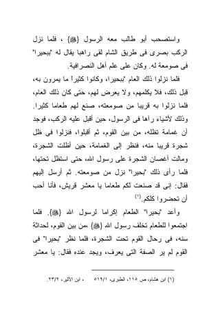 ‫ﻭﺍﺴﺘﺼﺤﺏ ﺃﺒﻭ ﻁﺎﻟﺏ ﻤﻌﻪ ﺍﻟﺭﺴﻭل }‪ ، {‬ﻓﻠﻤﺎ ﻨﺯل‬
‫ﺍﻟﺭﻜﺏ ﺒﺼﺭﻯ ﻓﻰ ﻁﺭﻴﻕ ﺍﻟﺸﺎﻡ ﻟﻘﻰ ﺭﺍﻫﺒﺎ ﻴﻘﺎل ﻟﻪ "ﺒﺒﺤﻴﺭﺍ"‬
                 ‫ﹰ‬
              ‫ﻓﻰ ﺼﻭﻤﻌﺔ ﻟﻪ. ﻭﻜﺎﻥ ﻋﻠﻰ ﻋﻠﻡ ﺃﻫل ﺍﻟﻨﺼﺭﺍﻓﻴﺔ.‬
‫ﻓﻠﻤﺎ ﻨﺯﻟﻭﺍ ﺫﻟﻙ ﺍﻟﻌﺎﻡ "ﺒﺒﺤﻴﺭﺍ، ﻭﻜﺎﻨﻭﺍ ﻜﺜﻴﺭﺍ ﻤﺎ ﻴﻤﺭﻭﻥ ﺒﻪ،‬
             ‫ﹰ‬
             ‫ً‬
‫ﻗﺒل ﺫﻟﻙ، ﻓﻼ ﻴﻜﻠﻤﻬﻡ، ﻭﻻ ﻴﻌﺭﺽ ﻟﻬﻡ، ﺤﺘﻰ ﻜﺎﻥ ﺫﻟﻙ ﺍﻟﻌﺎﻡ،‬
‫ﻓﻠﻤﺎ ﻨﺯﻟﻭﺍ ﺒﻪ ﻗﺭﻴﺒﺎ ﻤﻥ ﺼﻭﻤﻌﺘﻪ، ﺼﻨﻊ ﻟﻬﻡ ﻁﻌﺎﻤﺎ ﻜﺜﻴﺭﺍ.‬
 ‫ﹰ‬     ‫ﹰ‬
‫ﻭﺫﻟﻙ ﻷﺸﻴﺎﺀ ﺭﺁﻫﺎ ﻓﻰ ﺍﻟﺭﺴﻭل، ﺤﻴﻥ ﺃﻗﺒل ﻋﻠﻴﻪ ﺍﻟﺭﻜﺏ، ﻓﻭﺠﺩ‬
‫ﺃﻥ ﻏﻤﺎﻤﺔ ﺘﻅﻠﻪ، ﻤﻥ ﺒﻴﻥ ﺍﻟﻘﻭﻡ، ﺜﻡ ﺃﻗﺒﻠﻭﺍ، ﻓﻨﺯﻟﻭﺍ ﻓﻰ ﻅل‬
‫ﺸﺠﺭﺓ ﻗﺭﻴﺒﺎ ﻤﻨﻪ، ﻓﻨﻅﺭ ﺇﻟﻰ ﺍﻟﻐﻤﺎﻤﺔ، ﺤﻴﻥ ﺃﻅﻠﺕ ﺍﻟﺸﺠﺭﺓ،‬
‫ﻭﻤﺎﻟﺕ ﺃﻏﺼﺎﻥ ﺍﻟﺸﺠﺭﺓ ﻋﻠﻰ ﺭﺴﻭل ﺍﷲ، ﺤﺘﻰ ﺍﺴﺘﻅل ﺘﺤﺘﻬﺎ،‬
‫ﻓﻠﻤﺎ ﺭﺃﻯ ﺫﻟﻙ "ﺒﺤﻴﺭﺍ" ﻨﺯل ﻤﻥ ﺼﻭﻤﻌﺘﻪ. ﺜﻡ ﺃﺭﺴل ﺇﻟﻴﻬﻡ‬
‫ﻓﻘﺎل: ﺇﻨﻰ ﻗﺩ ﺼﻨﻌﺕ ﻟﻜﻡ ﻁﻌﺎﻤﺎ ﻴﺎ ﻤﻌﺸﺭ ﻗﺭﻴﺵ، ﻓﺄﻨﺎ ﺃﺤﺏ‬
                                           ‫) ١(‬
                                                  ‫ﺃﻥ ﺘﺤﻀﺭﻭﺍ ﻜﻠﻜﻡ.‬
‫ﻭﺃﻋﺩ "ﺒﺤﻴﺭﺍ" ﺍﻟﻁﻌﺎﻡ ﺇﻜﺭﺍﻤﺎ ﻟﺭﺴﻭل ﺍﷲ }‪ .{‬ﻓﻠﻤﺎ‬
‫ﺍﺠﺘﻤﻌﻭﺍ ﻟﻠﻁﻌﺎﻡ ﺘﺨﻠﻑ ﺭﺴﻭل ﺍﷲ }‪، {‬ﻤﻥ ﺒﻴﻥ ﺍﻟﻘﻭﻡ، ﻟﺤﺩﺍﺜﺔ‬
‫ﺴﻨﻪ، ﻓﻰ ﺭﺤﺎل ﺍﻟﻘﻭﻡ ﺘﺤﺕ ﺍﻟﺸﺠﺭﺓ، ﻓﻠﻤﺎ ﻨﻅﺭ "ﺒﺤﻴﺭﺍ" ﻓﻰ‬
‫ﺍﻟﻘﻭﻡ ﻟﻡ ﻴﺭ ﺍﻟﺼﻔﺔ ﺍﻟﺘﻰ ﻴﻌﺭﻑ، ﻭﻴﺠﺩ ﻋﻨﺩﻩ ﻓﻘﺎل: ﻴﺎ ﻤﻌﺸﺭ‬


     ‫، ﺍﺒﻥ ﺍﻷﺜﻴﺭ، ٢/٣٢.‬   ‫)١( ﺍﺒﻥ ﻫﺸﺎﻡ، ﺹ ٥١١، ﺍﻟﻁﺒﺭﻯ، ١/٩١٥‬
 