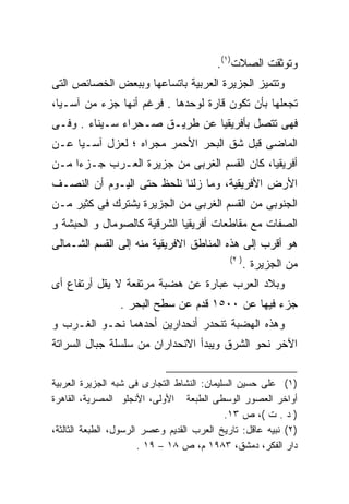 ‫ﻭﺘﻭﺜﻘﺕ ﺍﻟﺼﻼﺕ)١(.‬
‫ﻭﺘﺘﻤﻴﺯ ﺍﻟﺠﺯﻴﺭﺓ ﺍﻟﻌﺭﺒﻴﺔ ﺒﺎﺘﺴﺎﻋﻬﺎ ﻭﺒﺒﻌﺽ ﺍﻟﺨﺼﺎﺌﺹ ﺍﻟﺘﻰ‬
‫ﺘﺠﻌﻠﻬﺎ ﺒﺄﻥ ﺘﻜﻭﻥ ﻗﺎﺭﺓ ﻟﻭﺤﺩﻫﺎ . ﻓﺭﻏﻡ ﺃﻨﻬﺎ ﺠﺯﺀ ﻤﻥ ﺁﺴـﻴﺎ،‬
‫ﻓﻬﻰ ﺘﺘﺼل ﺒﺄﻓﺭﻴﻘﻴﺎ ﻋﻥ ﻁﺭﻴـﻕ ﺼـﺤﺭﺍﺀ ﺴـﻴﻨﺎﺀ . ﻭﻓـﻰ‬
‫ﺍﻟﻤﺎﻀﻰ ﻗﺒل ﺸﻕ ﺍﻟﺒﺤﺭ ﺍﻷﺤﻤﺭ ﻤﺠﺭﺍﻩ ؛ ﻟﻌﺯل ﺁﺴـﻴﺎ ﻋـﻥ‬
‫ﺃﻓﺭﻴﻘﻴﺎ، ﻜﺎﻥ ﺍﻟﻘﺴﻡ ﺍﻟﻐﺭﺒﻰ ﻤﻥ ﺠﺯﻴﺭﺓ ﺍﻟﻌـﺭﺏ ﺠـﺯﺀﺍ ﻤـﻥ‬
    ‫ﹰ‬
‫ﺍﻷﺭﺽ ﺍﻷﻓﺭﻴﻘﻴﺔ، ﻭﻤﺎ ﺯﻟﻨﺎ ﻨﻠﺤﻅ ﺤﺘﻰ ﺍﻟﻴـﻭﻡ ﺃﻥ ﺍﻟﻨﺼـﻑ‬
‫ﺍﻟﺠﻨﻭﺒﻰ ﻤﻥ ﺍﻟﻘﺴﻡ ﺍﻟﻐﺭﺒﻰ ﻤﻥ ﺍﻟﺠﺯﻴﺭﺓ ﻴﺸﺘﺭﻙ ﻓﻰ ﻜﺜﻴﺭ ﻤـﻥ‬
‫ﺍﻟﺼﻔﺎﺕ ﻤﻊ ﻤﻘﺎﻁﻌﺎﺕ ﺃﻓﺭﻴﻘﻴﺎ ﺍﻟﺸﺭﻗﻴﺔ ﻜﺎﻟﺼﻭﻤﺎل ﻭ ﺍﻟﺤﺒﺸﺔ ﻭ‬
‫ﻫﻭ ﺃﻗﺭﺏ ﺇﻟﻰ ﻫﺫﻩ ﺍﻟﻤﻨﺎﻁﻕ ﺍﻻﻓﺭﻴﻘﻴﺔ ﻤﻨﻪ ﺇﻟﻰ ﺍﻟﻘﺴﻡ ﺍﻟﺸـﻤﺎﻟﻰ‬
                                             ‫) ٢(‬
                                                    ‫ﻤﻥ ﺍﻟﺠﺯﻴﺭﺓ .‬
‫ﻭﺒﻼﺩ ﺍﻟﻌﺭﺏ ﻋﺒﺎﺭﺓ ﻋﻥ ﻫﻀﺒﺔ ﻤﺭﺘﻔﻌﺔ ﻻ ﻴﻘل ﺃﺭﺘﻔﺎﻉ ﺃﻯ‬
                 ‫ﺠﺯﺀ ﻓﻴﻬﺎ ﻋﻥ ٠٠٥١ ﻗﺩﻡ ﻋﻥ ﺴﻁﺢ ﺍﻟﺒﺤﺭ .‬
‫ﻭﻫﺫﻩ ﺍﻟﻬﻀﺒﺔ ﺘﻨﺤﺩﺭ ﺃﻨﺤﺩﺍﺭﻴﻥ ﺃﺤﺩﻫﻤﺎ ﻨﺤـﻭ ﺍﻟﻐـﺭﺏ ﻭ‬
‫ﺍﻵﺨﺭ ﻨﺤﻭ ﺍﻟﺸﺭﻕ ﻭﻴﺒﺩﺃ ﺍﻻﻨﺤﺩﺍﺭﺍﻥ ﻤﻥ ﺴﻠﺴﻠﺔ ﺠﺒﺎل ﺍﻟﺴﺭﺍﺘﺔ‬


‫)١( ﻋﻠﻰ ﺤﺴﻴﻥ ﺍﻟﺴﻠﻴﻤﺎﻥ: ﺍﻟﻨﺸﺎﻁ ﺍﻟﺘﺠﺎﺭﻯ ﻓﻰ ﺸﺒﻪ ﺍﻟﺠﺯﻴﺭﺓ ﺍﻟﻌﺭﺒﻴﺔ‬
‫ﺃﻭﺍﺨﺭ ﺍﻟﻌﺼﻭﺭ ﺍﻟﻭﺴﻁﻰ ﺍﻟﻁﺒﻌﺔ ﺍﻷﻭﻟﻰ، ﺍﻷﻨﺠﻠﻭ ﺍﻟﻤﺼﺭﻴﺔ، ﺍﻟﻘﺎﻫﺭﺓ‬
                                            ‫) ﺩ . ﺕ (، ﺹ ٣١.‬
‫)٢( ﻨﺒﻴﻪ ﻋﺎﻗل: ﺘﺎﺭﻴﺦ ﺍﻟﻌﺭﺏ ﺍﻟﻘﺩﻴﻡ ﻭﻋﺼﺭ ﺍﻟﺭﺴﻭل، ﺍﻟﻁﺒﻌﺔ ﺍﻟﺜﺎﻟﺜﺔ،‬
                       ‫ﺩﺍﺭ ﺍﻟﻔﻜﺭ، ﺩﻤﺸﻕ، ٣٨٩١ ﻡ، ﺹ ٨١ – ٩١ .‬
 