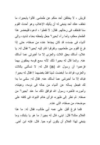 ‫ﻗﺭﻴﺵ ، ﻻ ﻴﺨﺘﻠﻔﻥ ﺃﺤﺩ ﻤﻨﻜﻡ ﻋﻥ ﻁﻌﺎﻤﻰ. ﻗﺎﻟﻭﺍ ﻴﺎﺒﺤﻴﺭﺍ، ﻤﺎ‬
‫ﺘﺨﻠﻑ ﻋﻨﻙ ﺃﺤﺩ ﻴﻨﺒﻐﻰ ﻟﻪ ﺃﻥ ﻴﺄﺘﻴﻙ ﺍﻹﻏﻼﻡ، ﻭﻫﻭ ﺃﺤﺩﺙ ﺍﻟﻘﻭﻡ‬
‫ﺴﻨﺎ ﻓﺘﺨﻠﻑ ﻓﻰ ﺭﺤﺎﻟﻬﻡ. ﻓﻘﺎل: ﻻ ﺘﻔﻌﻠﻭﺍ ، ﺍﺩﻋﻭﻩ ﻓﻠﻴﺤﻀﺭ ﻫﺫﺍ‬
‫ﺍﻟﻁﻌﺎﻡ ﻤﻌﻜﻡ، ﻭﻟﻤﺎ ﺭﺁﻩ "ﺒﺤﻴﺭﺍ" ﺠﻌل ﻴﻠﺤﻅﻪ ﺒﻌﻨﺎﺀ ﺸﺩﻴﺩ، ﻭﺇﻟﻰ‬
‫ﺃﺸﻴﺎﺀ ﻓﻰ ﺠﺴﺩﻩ، ﻗﺩ ﻜﺎﻥ ﻴﺠﺩﻫﺎ ﻋﻨﺩﻩ ﻤﻥ ﺼﻔﺘﻪ، ﺤﺘﻰ ﺇﺫﺍ‬
‫ﻓﺭﻍ ﺍﻟﻘﻭﻡ ﻤﻥ ﻁﻌﺎﻤﻬﻡ، ﻭﺘﻔﺭﻗﻭﺍ ﻗﺎﻡ ﺇﻟﻴﻪ "ﺒﺤﻴﺭﺍ" ﻓﻘﺎل ﻟﻪ: ﻴﺎ‬
‫ﻏﻼﻡ، ﺃﺴﺎﻟﻙ ﺒﺤﻕ ﺍﻟﻼﺕ ﻭﺍﻟﻌﺯﻯ ﺇﻻ ﻤﺎ ﺃﺨﺒﺭﺘﻰ ﻋﻤﺎ ﺃﺴﺎﻟﻙ‬
‫ﻋﻨﻪ. ﻭﺇﻨﻤﺎ ﻗﺎل ﻟﻪ ﺒﺤﻴﺭﺍ ﺫﻟﻙ ﻷﻨﻪ ﺴﻤﻊ ﻗﻭﻤﻪ ﻴﺤﻠﻔﻭﻥ ﺒﻬﻤﺎ‬
‫ﻓﺯﻋﻤﻭﺍ ﺃﻥ ﺭﺴﻭل ﺍﷲ }‪ {‬ﻗﺎل ﻟﻪ: ﻻ ﺘﺴﺄﻟﻨﻰ ﺒﺎﻟﻼﺕ‬
‫ﻭﺍﻟﻌﺯﻯ، ﻓﻭﺍﷲ ﻤﺎ ﺃﺒﻐﻀﺕ ﺸﻴﺌﺎ ﻗﻁ ﺒﻐﻀﻬﻤﺎ ! ﻓﻘﺎل ﻟﻪ ﺒﺤﻴﺭﺍ:‬
‫ﻓﺒﺎﷲ ﺇﻻ ﻤﺎ ﺃﺨﺒﺭﺘﻨﻰ ﻋﻤﺎ ﺃﺴﺎﻟﻙ ﻋﻨﻪ. ﻓﻘﺎل ﻟﻪ: ﺴﻠﻨﻰ ﻤﺎ ﺒﺩﺍ‬
‫ﻟﻙ ﻓﺠﻌل ﻴﺴﺄﻟﻪ ﻋﻥ ﺃﺸﻴﺎﺀ ﻤﻥ ﺤﺎﻟﻪ ﻓﻰ ﻨﻭﻤﻪ، ﻭﻫﻴﺌﺘﻪ،‬
‫ﻭﺃﻤﻭﺭﻩ، ﻓﺄﺨﺒﺭﻩ ﺭﺴﻭل ﺍﷲ ﻓﻭﺍﻓﻕ ﺫﻟﻙ ﻤﺎ ﻋﻨﺩ "ﺒﺠﻴﺭﺍ" ﻤﻥ‬
‫ﺼﻔﺘﻪ. ﺜﻡ ﻨﻅﺭ ﺇﻟﻰ ﻅﻬﺭﻩ، ﻓﺭﺃﻯ ﺨﺎﺘﻡ ﺍﻟﻨﺒﻭﺓ، ﻓﻰ ﻜﺘﻔﻪ ﻋﻠﻰ‬
                           ‫ﻤﻭﻀﻌﻪ، ﻤﻥ ﺼﻔﺘﻪ، ﺍﻟﺘﻰ ﻋﻨﺩﻩ.‬
‫ﻓﻠﻤﺎ ﻓﺭﻍ ﺃﻗﺒل ﻋﻠﻰ ﻋﻤﻪ ﺃﺒﻰ ﻁﺎﻟﺏ، ﻓﻘﺎل ﻟﻪ: ﻤﺎ ﻫﺫﺍ‬
‫ﺍﻟﻐﻼﻡ ﻤﻨﻙ؟ ﻗﺎل: ﺍﺒﻨﻰ، ﻓﺎل ﻟﻪ ﺒﺠﻴﺭﺍ: ﻤﺎ ﻫﻭ ﻴﺎ ﺒﺎﺒﻨﻙ، ﻭﻤﺎ‬
‫ﻴﻨﺒﻐﻰ ﻟﻬﺫﺍ ﺍﻟﻐﻼﻡ ﺃﻥ ﻴﻜﻭﻥ ﺃﺒﻭﻩ ﺤﻴﺎ. ﻗﺎل: ﻓﺈﻨﻪ ﺍﺒﻥ ﺃﺨﻰ.‬
 