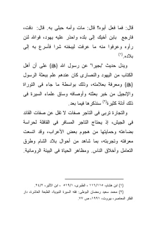 ‫ﻗﺎل: ﻓﻤﺎ ﻓﻌل ﺃﺒﻭﻩ؟ ﻗﺎل: ﻤﺎﺕ ﻭﺃﻤﻪ ﺤﺒﻠﻰ ﺒﻪ. ﻗﺎل: ‪‬ﺩﻗﺕ،‬
‫ﻓﺎﺭﺠﻊ ﺒﺎﺒﻥ ﺃﺨﻴﻙ ﺇﻟﻰ ﺒﻠﺩﻩ ﻭﺍﺤﺫﺭ ﻋﻠﻴﻪ ﻴﻬﻭﺩ، ﻓﻭﺍﷲ ﻟﺌﻥ‬
‫ﺭﺃﻭﻩ ﻭﻋﺭﻓﻭﺍ ﻤﻨﻪ ﻤﺎ ﻋﺭﻓﺕ ﻟﻴﺒﺨﻨﻪ ﺸﺭﺍ ﻓﺄﺴﺭﻉ ﺒﻪ ﺇﻟﻰ‬
             ‫ﹰ‬
                                                                 ‫) ١(‬
                                                                        ‫ﺒﻼﺩﻩ.‬
‫ﻭﻴﺩل ﺤﺩﻴﺙ "ﺒﺠﻴﺭﺍ" ﻋﻥ ﺭﺴﻭل ﺍﷲ }‪ {‬ﻋﻠﻰ ﺃﻥ ﺃﻫل‬
‫ﺍﻟﻜﺘﺎﺏ ﻤﻥ ﺍﻟﻴﻬﻭﺩ ﻭﺍﻟﻨﺼﺎﺭﻯ ﻜﺎﻥ ﻋﻨﺩﻫﻡ ﻋﻠﻡ ﺒﺒﻌﺜﺔ ﺍﻟﺭﺴﻭل‬
‫}‪ {‬ﻭﻤﻌﺭﻓﺔ ﺒﻌﻼﻤﺘﻪ، ﻭﺫﻟﻙ ﺒﻭﺍﺴﻁﺔ ﻤﺎ ﺠﺎﺀ ﻓﻰ ﺍﻟﺘﻭﺭﺍﺓ‬
‫ﻭﺍﻹﻨﺠﻴل ﻤﻥ ﺨﺒﺭ ﺒﻌﺜﺘﻪ ﻭﺃﻭﺼﺎﻓﻪ ﻭﺴﺎﻕ ﻋﻠﻤﺎﺀ ﺍﻟﺴﻴﺭﺓ ﻓﻰ‬
                                                    ‫) ٢(‬
                             ‫ﺴﻨﺫﻜﺭﻫﺎ ﻓﻴﻤﺎ ﺒﻌﺩ.‬             ‫ﺫﻟﻙ ﺃﺩﻟﺔ ﻜﺜﻴﺭﺓ‬
‫ﻭﺍﻟﺘﺠﺎﺭﺓ ﺘﺭﺒﻰ ﻓﻰ ﺍﻟﺘﺎﺠﺭ ﺼﻔﺎﺕ ﻻ ﺘﻘل ﻋﻥ ﺼﻔﺎﺕ ﺍﻟﻘﺎﺌﺩ‬
‫ﻓﻰ ﺍﻟﺠﻴﺵ، ﺇﺫ ﻴﺤﺘﺎﺝ ﺍﻟﺘﺎﺠﺭ ﺍﻟﻤﺴﺎﻓﺭ ﻓﻰ ﺍﻟﻘﺎﻓﻠﺔ ﻟﺤﺭﺍﺴﺔ‬
‫ﺒﻀﺎﻋﺘﻪ ﻭﺤﻤﺎﻴﺘﻬﺎ ﻤﻥ ﻫﺠﻭﻡ ﺒﻌﺽ ﺍﻷﻋﺭﺍﺏ، ﻭﻗﺩ ﺍﺘﺴﻌﺕ‬
‫ﻤﻌﺭﻓﺘﻪ ﻭﺘﺠﺭﺒﺘﻪ، ﺒﻤﺎ ﺸﺎﻫﺩ ﻤﻥ ﺃﺤﻭﺍل ﺒﻼﺩ ﺍﻟﺸﺎﻡ ﻭﻁﺭﻕ‬
‫ﺍﻟﺘﻌﺎﻤل ﻭﺃﺨﻼﻕ ﺍﻟﻨﺎﺱ. ﻭﻤﻅﺎﻫﺭ ﺍﻟﺤﻴﺎﺓ ﻓﻰ ﺍﻟﺒﻴﺌﺔ ﺍﻟﺭﻭﻤﺎﻨﻴﺔ.‬




       ‫)١( ﺍﺒﻥ ﻫﺸﺎﻡ، ٥١١/٦١١ ، ﺍﻟﻁﺒﺭﻯ، ١/٩١٥ ، ﺍﺒﻥ ﺍﻷﺜﻴﺭ، ٢/٤٢.‬
‫)٢( ﻤﺤﻤﺩ ﺴﻌﻴﺩ ﺭﻤﻀﺎﻥ ﺍﻟﺒﻭﻁﻰ: ﻓﻘﻪ ﺍﻟﺴﻴﺭﺓ ﺍﻟﻨﺒﻭﻴﺔ، ﺍﻟﻁﺒﻌﺔ ﺍﻟﻌﺎﺸﺭﺓ، ﺩﺍﺭ‬
                                    ‫ﺍﻟﻔﻜﺭ ﺍﻟﻤﻌﺎﺼﺭ، ﺒﻴﺭﻭﺕ، ١٩٩١، ﺹ ٧٧.‬
 