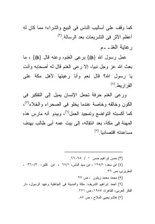 ‫ﻜﻤﺎ ﻭﻗﻑ ﻋﻠﻰ ﺃﺴﺎﻟﻴﺏ ﺍﻟﻨﺎﺱ ﻓﻰ ﺍﻟﺒﻴﻊ ﻭﺍﻟﺸﺭﺍﺀ؛ ﻤﻤﺎ ﻜﺎﻥ ﻟﻪ‬
                      ‫) ٣(‬
                             ‫ﺃﻋﻅﻡ ﺍﻷﺜﺭ ﻓﻰ ﺍﻟﺘﺸﺭﻴﻌﺎﺕ ﺒﻌﺩ ﺍﻟﺭﺴﺎﻟﺔ.‬
                                                      ‫ﺭﻋﺎﻴﺔ ﺍﻟﻐﻨــﻡ‬
‫ﻋﻤل ﺭﺴﻭل ﺍﷲ }‪ {‬ﺒﺭﻋﻰ ﺍﻟﻐﻨﻡ، ﻭﻋﻨﻪ ﻗﺎل }‪ ، {‬ﻤﺎ‬
‫ﺒﻌﺙ ﺍﷲ ﻋﺯ ﻭﺠل ﻨﺒﻴﺎ، ﺇﻻ ﺭﻋﻰ ﺍﻟﻐﻨﻡ ﻗﺎل ﻟﻪ ﺃﺼﺤﺎﺒﻪ ﻭﺃﻨﺕ‬
‫ﻴﺎ ﺭﺴﻭل ﺍﷲ؟ ﻗﺎل ﻨﻌﻡ ﻭﺃﻨﺎ ﺭﻋﻴﺘﻬﺎ ﻷﻫل ﻤﻜﺔ ﻋﻠﻰ‬
                                                            ‫) ٤(‬
                                                                   ‫ﺍﻟﻘﺭﺍﺭﻴﻁ.‬
‫ﻭﺭﻋﻰ ﺍﻟﻐﻨﻡ ﺤﺭﻓﺔ ﺘﺠﻌل ﺍﻹﻨﺴﺎﻥ ﻴﻤﻴل ﺇﻟﻰ ﺍﻟﺘﻔﻜﻴﺭ ﻓﻰ‬
‫ﺍﻟﻜﻭﻥ ﻭﺨﺎﻟﻘﻪ ﻭﺨﺎﺼﺔ ﻋﻨﺩﻤﺎ ﻴﺨﻠﻭ ﻓﻰ ﺍﻟﺼﺤﺭﺍﺀ ﻭﺍﻟﺨﻼﺀ)٥(،‬
‫ﻜﻤﺎ ﺃﻜﺴﺒﺘﻪ ﺍﻟﺘﻭﺍﻀﻊ ﻭﺘﻤﺠﻴﺩ ﺍﻟﻌﻤل)٦(، ﻭﻴﺒﺩﻭ ﺃﻨﻪ ﻤﺎﺭﺱ ﻫﺫﻩ‬
‫ﺍﻟﻤﻬﻨﺔ ﻓﻰ ﻤﻜﺔ، ﺒﻌﺩ ﺍﻨﺘﻘﺎﻟﻪ، ﺇﻟﻰ ﺒﻴﺕ ﻋﻤﻪ ﺃﺒﻰ ﻁﺎﻟﺏ ﺒﻬﺩﻑ‬
                                               ‫)٧ (‬
                                                      ‫ﻤﺴﺎﻋﺩﺘﻪ ﺍﻗﺘﺼﺎﺩﻴﺎ.‬



                                ‫)٣( ﺤﺴﻥ ﺇﺒﺭﺍﻫﻴﻡ ﺤﺴﻥ ١ / ٥٦-٦٦.‬
‫)٤( ﺍﺒﻥ ﺴﻌﺩ، ١/٥٢١ ، ﺍﺒﻥ ﺴﻴﺩ ﺍﻟﻨﺎﺱ، ١/٧٦ ، ﺍﺒﻥ ﻜﺜﻴﺭ، ٢/٠٦٣ ،‬
                                                         ‫ﺍﻟﻤﻘﺭﻴﺯﻯ، ﺹ ٦٣.‬
                                    ‫)٥( ﻤﺤﻤﺩ ﻤﺤﻤﺩ ﺯﻴﺘﻭﻥ ، ﺹ ٧٢‬
‫)٦( ﺃﺤﻤﺩ ﺍﺒﺭﺍﻫﻴﻡ ﺍﻟﺸﺭﻴﻑ: ﻤﻜﺔ ﻭﺍﻟﻤﺩﻴﻨﺔ ﻓﻰ ﺍﻟﺠﺎﻫﻠﻴﺔ ﻭﻋﻬﺩ ﺍﻟﺭﺴﻭل، ﺩﺍﺭ‬
                                    ‫ﺍﻟﻔﻜﺭ ﺍﻟﻌﺭﺒﻰ، ﺍﻟﻘﺎﻫﺭﺓ، ٥٨٩١، ﺹ ١٧٢.‬
                                     ‫)٧( ﻫﺎﺸﻡ ﻴﺤﻴﻰ ﺍﻟﻤﻼﺡ ، ﺹ ٧٨.‬
 