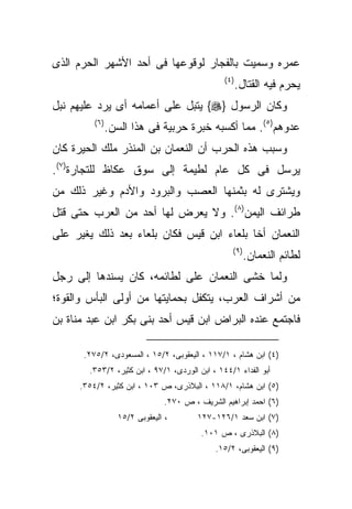 ‫ﻋﻤﺭﻩ ﻭﺴﻤﻴﺕ ﺒﺎﻟﻔﺠﺎﺭ ﻟﻭﻗﻭﻋﻬﺎ ﻓﻰ ﺃﺤﺩ ﺍﻷﺸﻬﺭ ﺍﻟﺤﺭﻡ ﺍﻟﺫﻯ‬
                                                ‫) ٤(‬
                                                       ‫ﻴﺤﺭﻡ ﻓﻴﻪ ﺍﻟﻘﺘﺎل.‬
‫ﻭﻜﺎﻥ ﺍﻟﺭﺴﻭل }‪ {‬ﻴﺘﺒل ﻋﻠﻰ ﺃﻋﻤﺎﻤﻪ ﺃﻯ ﻴﺭﺩ ﻋﻠﻴﻬﻡ ﻨﺒل‬
         ‫) ٦(‬
                ‫ﻋﺩﻭﻫﻡ)٥(. ﻤﻤﺎ ﺃﻜﺴﺒﻪ ﺨﺒﺭﺓ ﺤﺭﺒﻴﺔ ﻓﻰ ﻫﺫﺍ ﺍﻟﺴﻥ.‬
‫ﻭﺴﺒﺏ ﻫﺫﻩ ﺍﻟﺤﺭﺏ ﺃﻥ ﺍﻟﻨﻌﻤﺎﻥ ﺒﻥ ﺍﻟﻤﻨﺫﺭ ﻤﻠﻙ ﺍﻟﺤﻴﺭﺓ ﻜﺎﻥ‬
‫ﻴﺭﺴل ﻓﻰ ﻜل ﻋﺎﻡ ﻟﻁﻴﻤﺔ ﺇﻟﻰ ﺴﻭﻕ ﻋﻜﺎﻅ ﻟﻠﺘﺠﺎﺭﺓ)٧(.‬
‫ﻭﻴﺸﺘﺭﻯ ﻟﻪ ﺒﺜﻤﻨﻬﺎ ﺍﻟﻌﺼﺏ ﻭﺍﻟﺒﺭﻭﺩ ﻭﺍﻷﺩﻡ ﻭﻏﻴﺭ ﺫﻟﻙ ﻤﻥ‬
‫ﻁﺭﺍﺌﻑ ﺍﻟﻴﻤﻥ)٨(. ﻭﻻ ﻴﻌﺭﺽ ﻟﻬﺎ ﺃﺤﺩ ﻤﻥ ﺍﻟﻌﺭﺏ ﺤﺘﻰ ﻗﺘل‬
‫ﺍﻟﻨﻌﻤﺎﻥ ﺃﺨﺎ ﺒﻠﻌﺎﺀ ﺍﺒﻥ ﻗﻴﺱ ﻓﻜﺎﻥ ﺒﻠﻌﺎﺀ ﺒﻌﺩ ﺫﻟﻙ ﻴﻐﻴﺭ ﻋﻠﻰ‬
                                                   ‫) ٩(‬
                                                          ‫ﻟﻁﺎﺌﻡ ﺍﻟﻨﻌﻤﺎﻥ.‬
‫ﻭﻟﻤﺎ ﺨﺸﻰ ﺍﻟﻨﻌﻤﺎﻥ ﻋﻠﻰ ﻟﻁﺎﺌﻤﻪ، ﻜﺎﻥ ﻴﺴﻨﺩﻫﺎ ﺇﻟﻰ ﺭﺠل‬
‫ﻤﻥ ﺃﺸﺭﺍﻑ ﺍﻟﻌﺭﺏ، ﻴﺘﻜﻔل ﺒﺤﻤﺎﻴﺘﻬﺎ ﻤﻥ ﺃﻭﻟﻰ ﺍﻟﺒﺄﺱ ﻭﺍﻟﻘﻭﺓ؛‬
‫ﻓﺎﺠﺘﻤﻊ ﻋﻨﺩﻩ ﺍﻟﺒﺭﺍﺽ ﺍﺒﻥ ﻗﻴﺱ ﺃﺤﺩ ﺒﻨﻰ ﺒﻜﺭ ﺍﺒﻥ ﻋﺒﺩ ﻤﻨﺎﺓ ﺒﻥ‬

      ‫)٤( ﺍﺒﻥ ﻫﺸﺎﻡ ، ١/٧١١ ، ﺍﻟﻴﻌﻘﻭﺒﻰ، ٢/٥١ ، ﺍﻟﻤﺴﻌﻭﺩﻯ، ٢/٥٧٢.‬
        ‫ﺃﺒﻭ ﺍﻟﻔﺩﺍﺀ ١/٤٤١ ، ﺍﺒﻥ ﺍﻟﻭﺭﺩﻯ، ١/٧٩ ، ﺍﺒﻥ ﻜﺜﻴﺭ، ٢/٣٥٣.‬
     ‫)٥( ﺍﺒﻥ ﻫﺸﺎﻡ، ١/٨١١ ، ﺍﻟﺒﻼﺫﺭﻯ، ﺹ ٣٠١ ، ﺍﺒﻥ ﻜﺜﻴﺭ، ٢/٤٥٣.‬
                               ‫)٦( ﺍﺤﻤﺩ ﺇﺒﺭﺍﻫﻴﻡ ﺍﻟﺸﺭﻴﻑ ، ﺹ ٠٧٢.‬
                  ‫، ﺍﻟﻴﻌﻘﻭﺒﻰ ٢/٥١‬       ‫)٧( ﺍﺒﻥ ﺴﻌﺩ ١/٦٢١-٧٢١‬
                                         ‫)٨( ﺍﻟﺒﻼﺫﺭﻯ ، ﺹ ١٠١.‬
                                             ‫)٩( ﺍﻟﻴﻌﻘﻭﺒﻰ، ٢/٥١.‬
 