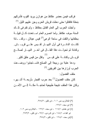 ‫ﻓﺭﻜﺏ ﻓﻴﻤﻥ ﺤﻀﺭ ﻋﻜﺎﻅ ﻤﻥ ﻫﻭﺍﺯﻥ ﻴﺭﻴﺩ ﺍﻟﻘﻭﻡ، ﻓﺄﺩﺭﻜﻬﻡ‬
 ‫) ٢(‬
        ‫ﺒﻨﺨﻠﺔ ﻓﺎﻗﺘﺘﻠﻭﺍ ﺤﺘﻰ ﺩﺨﻠﺕ ﻗﺭﻴﺵ ﺍﻟﺤﺭﻡ ﻭﺠﻥ ﻋﻠﻴﻬﻡ ﺍﻟﻠﻴل.‬
‫ﻭﺃﺠﻠﺕ ﺍﻟﺤﺭﺏ ﺇﻟﻰ ﺍﻟﻌﺎﻡ ﺍﻟﻘﺎﺒل ﺒﻌﻜﺎﻅ ، ﻭﻟﻡ ﺘﻘﻡ ﻓﻰ ﺘﻠـﻙ‬
‫ﺍﻟﺴﻨﺔ ﺴﻭﻑ ﻋﻜﺎﻅ. ﻭﻟﻤﺎ ﺍﻨﺼﺭﻡ ﺍﻟﻌﺎﻡ ﺍﺴـﺘﻌﺩﺕ ﻜـل ﻗﺒﻴﻠـﺔ‬
                                ‫) ٣(‬
‫ﻗﻴﺱ ﻋﻴﻼﻥ ، ﻭﻜﻨــﺎﻨﺔ‬                    ‫ﺒﺤﻠﻔﺎﺌﻬﺎ ﻭﺍﻟﺘﻘﺕ ﻓﻰ ﺴﺎﺤﺔ ﺍﻟﻭﻋﻰ‬
‫ﻜﺎﻨـﺕ ﺍﻟﺩﺍﺌـﺭﺓ ﻓﻰ ﺃﻭل ﺍﻟﻨﻬـﺎﺭ ﻟﻘـﻴﺱ ﻋﻠـﻰ ﻗﺭﻴــﺵ.‬
‫ﻭﻜﻨﺎﻨﺔ ﺜﻡ ﺘﺤﻭﻟـﺕ ﺩﻓﺔ ﺍﻟﻘﺘـﺎل ﻓﻰ ﺁﺨـﺭ ﺍﻟﻨﻬـﺎﺭ ﻟﺼﺎﻟـﺢ‬
                                       ‫) ٤(‬
  ‫ﻭﻗﺘل ﻤﻥ ﻗﻴﺱ ﺨﻠﻕ ﻜﺜﻴﺭ.‬                       ‫ﻗﺭﻴـﺵ ﻭﻜﻨﺎﻨـﺔ ﻋﻠﻰ ﻗﻴـﺱ‬
‫ﻭﺩﻋﺎ ﻋﺘﺒﺔ ﺒﻥ ﺭﺒﻴﻌﺔ ﺇﻟﻰ ﺍﻟﺼﻠﺢ ﻓﺎﺴـﺘﺠﺎﺒﻭﺍ ﻭﻭﻀـﻌﺕ‬
                                       ‫) ٥(‬
                                              ‫ﺍﻟﺤﺭﺏ ﺃﻭﺯﺍﺭﻫﺎ ﺒﻴﻥ ﺍﻟﻔﺭﻴﻘﻴﻥ.‬
                                                            ‫ﺤﻠﻑ ﺍﻟﻔﻀﻭل:‬
                                                   ‫) ١(‬
‫ﺒﻌﺩ ﺤﺭﺏ ﺍﻟﻔﺠﺎﺭ ﺒﺄﺭﺒﻌـﺔ ﺃﺸـﻬﺭ،‬                             ‫ﻜﺎﻥ ﺤﻠﻑ ﺍﻟﻔﻀﻭل‬
‫ﻭﻜﺎﻥ ﻫﺫﺍ ﺍﻟﺤﻠﻑ ﻨﺘﻴﺠﺔ ﻁﺒﻴﻌﻴﺔ ﻟﺤﺎﺠـﺔ ﻤﻜـﺔ ﺇﻟـﻰ ﺍﻷﻤـﻥ‬



                           ‫)٢( ﺍﻟﺒﻼﺫﺭﻯ، ﺹ ١٠١ ، ﺍﺒﻥ ﻜﺜﻴﺭ، ٢/٤٥٣.‬
                                                      ‫)٣( ﺍﺒﻥ ﺴﻌﺩ، ١/٧٢١.‬
        ‫)٤( ﺍﺒﻥ ﻫﺸﺎﻡ، ١/٨١١ ، ﺍﺒﻥ ﺴﻌﺩ، ١/٧٢١ ، ﺍﻟﺒﻼﺫﺭﻯ، ﺹ ٢٠١.‬
           ‫ﺍﺒﻭ ﺍﻟﻔﺩﺍﺀ، ١/٤٤١ ، ﺍﺒﻥ ﺍﻟﻭﺭﺩﻯ، ١/٧٩ ، ﺍﺒﻥ ﻜﺜﻴﺭ، ٢/٣٥٣.‬
                             ‫)٥(ﺍﺒﻥ ﺴﻌﺩ، ١/٨٢١ ، ﺍﺒﻥ ﻜﺜﻴﺭ، ٢/٤٥٣.‬
 