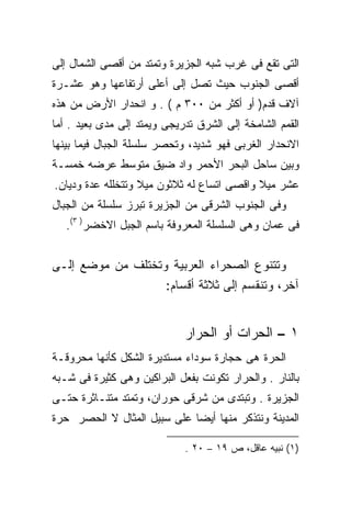 ‫ﺍﻟﺘﻰ ﺘﻘﻊ ﻓﻰ ﻏﺭﺏ ﺸﺒﻪ ﺍﻟﺠﺯﻴﺭﺓ ﻭﺘﻤﺘﺩ ﻤﻥ ﺃﻗﺼﻰ ﺍﻟﺸﻤﺎل ﺇﻟﻰ‬
‫ﺃﻗﺼﻰ ﺍﻟﺠﻨﻭﺏ ﺤﻴﺙ ﺘﺼل ﺇﻟﻰ ﺃﻋﻠﻰ ﺃﺭﺘﻔﺎﻋﻬﺎ ﻭﻫﻭ ﻋﺸـﺭﺓ‬
‫ﺁﻻﻑ ﻗﺩﻡ) ﺃﻭ ﺃﻜﺜﺭ ﻤﻥ ٠٠٣ ﻡ ( . ﻭ ﺍﻨﺤﺩﺍﺭ ﺍﻷﺭﺽ ﻤﻥ ﻫﺫﻩ‬
‫ﺍﻟﻘﻤﻡ ﺍﻟﺸﺎﻤﺨﺔ ﺇﻟﻰ ﺍﻟﺸﺭﻕ ﺘﺩﺭﻴﺠﻰ ﻭﻴﻤﺘﺩ ﺇﻟﻰ ﻤﺩﻯ ﺒﻌﻴﺩ . ﺃﻤﺎ‬
‫ﺍﻻﻨﺤﺩﺍﺭ ﺍﻟﻐﺭﺒﻰ ﻓﻬﻭ ﺸﺩﻴﺩ، ﻭﺘﺤﺼﺭ ﺴﻠﺴﻠﺔ ﺍﻟﺠﺒﺎل ﻓﻴﻤﺎ ﺒﻴﻨﻬﺎ‬
‫ﻭﺒﻴﻥ ﺴﺎﺤل ﺍﻟﺒﺤﺭ ﺍﻷﺤﻤﺭ ﻭﺍﺩ ﻀﻴﻕ ﻤﺘﻭﺴﻁ ﻋﺭﻀﻪ ﺨﻤﺴـﺔ‬
‫ﻋﺸﺭ ﻤﻴﻼ ﻭﺍﻗﺼﻰ ﺍﺘﺴﺎﻉ ﻟﻪ ﺜﻼﺜﻭﻥ ﻤﻴﻼ ﻭﺘﺘﺨﻠﻠﻪ ﻋﺩﺓ ﻭﺩﻴﺎﻥ.‬
‫ﻭﻓﻰ ﺍﻟﺠﻨﻭﺏ ﺍﻟﺸﺭﻗﻰ ﻤﻥ ﺍﻟﺠﺯﻴﺭﺓ ﺘﺒﺭﺯ ﺴﻠﺴﻠﺔ ﻤﻥ ﺍﻟﺠﺒﺎل‬
   ‫ﻓﻰ ﻋﻤﺎﻥ ﻭﻫﻰ ﺍﻟﺴﻠﺴﻠﺔ ﺍﻟﻤﻌﺭﻭﻓﺔ ﺒﺎﺴﻡ ﺍﻟﺠﺒل ﺍﻻﺨﻀﺭ) ٣(.‬


‫ﻭﺘﺘﻨﻭﻉ ﺍﻟﺼﺤﺭﺍﺀ ﺍﻟﻌﺭﺒﻴﺔ ﻭﺘﺨﺘﻠﻑ ﻤﻥ ﻤﻭﻀﻊ ﺇﻟـﻰ‬
                   ‫ﺁﺨﺭ، ﻭﺘﻨﻘﺴﻡ ﺇﻟﻰ ﺜﻼﺜﺔ ﺃﻗﺴﺎﻡ:‬


                             ‫١ – ﺍﻟﺤﺭﺍﺕ ﺃﻭ ﺍﻟﺤﺭﺍﺭ‬
‫ﺍﻟﺤﺭﺓ ﻫﻰ ﺤﺠﺎﺭﺓ ﺴﻭﺩﺍﺀ ﻤﺴﺘﺩﻴﺭﺓ ﺍﻟﺸﻜل ﻜﺄﻨﻬﺎ ﻤﺤﺭﻭﻗـﺔ‬
‫ﺒﺎﻟﻨﺎﺭ . ﻭﺍﻟﺤﺭﺍﺭ ﺘﻜﻭﻨﺕ ﺒﻔﻌل ﺍﻟﺒﺭﺍﻜﻴﻥ ﻭﻫﻰ ﻜﺜﻴﺭﺓ ﻓﻰ ﺸـﺒﻪ‬
‫ﺍﻟﺠﺯﻴﺭﺓ . ﻭﺘﺒﺘﺩﻯ ﻤﻥ ﺸﺭﻗﻰ ﺤﻭﺭﺍﻥ، ﻭﺘﻤﺘﺩ ﻤﺘﻨـﺎﺜﺭﺓ ﺤﺘـﻰ‬
‫ﺍﻟﻤﺩﻴﻨﺔ ﻭﻨﺘﺫﻜﺭ ﻤﻨﻬﺎ ﺃﻴﻀﺎ ﻋﻠﻰ ﺴﺒﻴل ﺍﻟﻤﺜﺎل ﻻ ﺍﻟﺤﺼﺭ ﺤﺭﺓ‬

                             ‫)١( ﻨﺒﻴﻪ ﻋﺎﻗل، ﺹ ٩١ – ٠٢ .‬
 