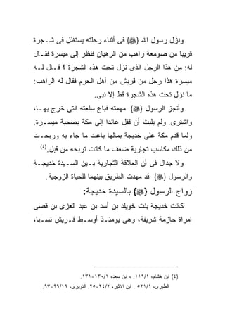 ‫ﻭﻨﺯل ﺭﺴﻭل ﺍﷲ }‪ {‬ﻓﻰ ﺃﺜﻨﺎﺀ ﺭﺤﻠﺘﻪ ﻴﺴﺘﻅل ﻓﻰ ﺸـﺠﺭﺓ‬
‫ﻗﺭﻴﺒﺎ ﻤﻥ ﺼﻭﻤﻌﺔ ﺭﺍﻫﺏ ﻤﻥ ﺍﻟﺭﻫﺒﺎﻥ ﻓﻨﻅﺭ ﺇﻟﻰ ﻤﻴﺴﺭﺓ ﻓﻘـﺎل‬
‫ﻟﻪ: ﻤﻥ ﻫﺫﺍ ﺍﻟﺭﺠل ﺍﻟﺫﻯ ﻨﺯل ﺘﺤﺕ ﻫﺫﻩ ﺍﻟﺸﺠﺭﺓ ؟ ﻗـﺎل ﻟـﻪ‬
‫ﻤﻴﺴﺭﺓ ﻫﺫﺍ ﺭﺠل ﻤﻥ ﻗﺭﻴﺵ ﻤﻥ ﺃﻫل ﺍﻟﺤﺭﻡ ﻓﻘﺎل ﻟﻪ ﺍﻟﺭﺍﻫﺏ:‬
                         ‫ﻤﺎ ﻨﺯل ﺘﺤﺕ ﻫﺫﻩ ﺍﻟﺸﺠﺭﺓ ﻗﻁ ﺇﻻ ﻨﺒﻰ.‬
‫ﻭﺃﻨﺠﺯ ﺍﻟﺭﺴﻭل }‪ {‬ﻤﻬﻤﺘﻪ ﻓﺒﺎﻉ ﺴﻠﻌﺘﻪ ﺍﻟﺘﻰ ﺨﺭﺝ ﺒﻬـﺎ،‬
‫ﻭﺍﺸﺘﺭﻯ. ﻭﻟﻡ ﻴﻠﺒﺙ ﺃﻥ ﻗﻔل ﻋﺎﺌﺩﺍ ﺇﻟﻰ ﻤﻜﺔ ﺒﺼﺤﺒﺔ ﻤﻴﺴـﺭﺓ.‬
‫ﻭﻟﻤﺎ ﻗﺩﻡ ﻤﻜﺔ ﻋﻠﻰ ﺨﺩﻴﺠﺔ ﺒﻤﺎﻟﻬﺎ ﺒﺎﻋﺕ ﻤﺎ ﺠﺎﺀ ﺒﻪ ﻭﺭﺒﺤـﺕ‬
  ‫) ٤(‬
         ‫ﻤﻥ ﺫﻟﻙ ﻤﻜﺎﺴﺏ ﺘﺠﺎﺭﻴﺔ ﻀﻌﻑ ﻤﺎ ﻜﺎﻨﺕ ﺘﺭﺒﺤﻪ ﻤﻥ ﻗﺒل.‬
‫ﻭﻻ ﺠﺩﺍل ﻓﻰ ﺃﻥ ﺍﻟﻌﻼﻗﺔ ﺍﻟﺘﺠﺎﺭﻴﺔ ﺒـﻴﻥ ﺍﻟﺴـﻴﺩﺓ ﺨﺩﻴﺠـﺔ‬
     ‫ﻭﺍﻟﺭﺴﻭل }‪ {‬ﻗﺩ ﻤﻬﺩﺕ ﺍﻟﻁﺭﻴﻕ ﺒﻴﻨﻬﻤﺎ ﻟﻠﺤﻴﺎﺓ ﺍﻟﺯﻭﺠﻴﺔ.‬
                    ‫ﺯﻭﺍﺝ ﺍﻟﺭﺴﻭل }‪ {‬ﺒﺎﻟﺴﻴﺩﺓ ﺨﺩﻴﺠﺔ:‬
‫ﻜﺎﻨﺕ ﺨﺩﻴﺠﺔ ﺒﻨﺕ ﺨﻭﻴﻠﺩ ﺒﻥ ﺃﺴﺩ ﺒﻥ ﻋﺒﺩ ﺍﻟﻌﺯﻯ ﺒﻥ ﻗﺼﻰ‬
‫ﺍﻤﺭﺍﺓ ﺤﺎﺯﻤﺔ ﺸﺭﻴﻔﺔ، ﻭﻫﻰ ﻴﻭﻤﺌـﺫ ﺃﻭﺴـﻁ ﻗـﺭﻴﺵ ﻨﺴـﺒﺎ،‬




                   ‫)٤( ﺍﺒﻥ ﻫﺸﺎﻡ، ١/٩١١. ، ﺍﺒﻥ ﺴﻌﺩ، ١/٠٣١-١٣١.‬
   ‫ﺍﻟﻁﺒﺭﻯ، ١/١٢٥ . ﺍﺒﻥ ﺍﻻﺜﻴﺭ، ٢/٤٢-٥٢. ﺍﻟﻨﻭﻴﺭﻯ، ٦١/٦٩-٧٩.‬
 