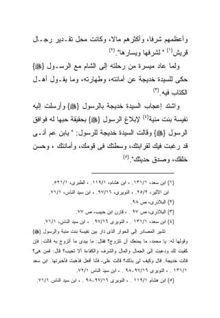 ‫ﻭﺃﻋﻅﻤﻬﻡ ﺸﺭﻓﺎ، ﻭﺃﻜﺜﺭﻫﻡ ﻤﺎﻻ، ﻭﻜﺎﻨﺕ ﻤﺤل ﺘﻘـﺩﻴﺭ ﺭﺠـﺎل‬
                                    ‫) ٢(‬                                  ‫) ١(‬
                                           ‫" ﻟﺸﺭﻓﻬﺎ ﻭﻴﺴﺎﺭﻫﺎ".‬                    ‫ﻗﺭﻴﺵ‬
‫ﻭﻟﻤﺎ ﻋﺎﺩ ﻤﻴﺴﺭﺓ ﻤﻥ ﺭﺤﻠﺘﻪ ﺇﻟﻰ ﺍﻟﺸﺎﻡ ﻤﻊ ﺍﻟﺭﺴـﻭل }‪{‬‬
‫ﺤﻜﻰ ﻟﻠﺴﻴﺩﺓ ﺨﺩﻴﺠﺔ ﻋﻥ ﺃﻤﺎﻨﺘﻪ، ﻭﻁﻬﺎﺭﺘﻪ، ﻭﻤﺎ ﻴﻘـﻭل ﺃﻫـل‬
                                                                 ‫) ٣(‬
                                                                        ‫ﺍﻟﻜﺘﺎﺏ ﻓﻴﻪ.‬
‫ﻭﺍﺸﺘﺩ ﺇﻋﺠﺎﺏ ﺍﻟﺴﻴﺩﺓ ﺨﺩﻴﺠﺔ ﺒﺎﻟﺭﺴﻭل }‪ {‬ﻭﺃﺭﺴﻠﺕ ﺇﻟﻴﻪ‬
                                                         ‫) ٤(‬
‫ﻹﺒﻼﻍ ﺍﻟﺭﺴﻭل }‪ {‬ﺒﺤﻘﻴﻘﺔ ﺤﺒﻬﺎ ﻟﻪ ﻓﻭﺍﻓﻕ‬                            ‫ﻨﻔﻴﺴﺔ ﺒﻨﺕ ﻤﻨﻴﺔ‬
‫ﺍﻟﺭﺴﻭل }‪ {‬ﻭﻗﺎﻟﺕ ﺍﻟﺴﻴﺩﺓ ﺨﺩﻴﺠﺔ ﻟﻠﺭﺴﻭل: " ﻴﺎﺒﻥ ﻋﻡ ﺃﻨـﻰ‬
‫ﻗﺩ ﺭﻏﺒﺕ ﻓﻴﻙ ﻟﻘﺭﺍﺒﺘﻙ، ﻭﺴﻁﺘﻙ ﻓﻰ ﻗﻭﻤﻙ، ﻭﺃﻤﺎﻨﺘﻙ ، ﻭﺤﺴﻥ‬
                                             ‫) ٥(‬
                                                    ‫ﺨﻠﻘﻙ، ﻭﺼﺩﻕ ﺤﺩﻴﺜﻙ".‬

         ‫)١( ﺍﺒﻥ ﺴﻌﺩ، ١/١٣١. ، ﺍﺒﻥ ﻫﺸﺎﻡ، ١/٩١١. ، ﺍﻟﻁﺒﺭﻯ، ١/١٢٥.‬
       ‫ﺍﺒﻥ ﺍﻷﺜﻴﺭ، ٢/٥٢. ، ﺍﻟﻨﻭﻴﺭﻯ، ٦١/٧٩. ، ﺍﺒﻥ ﺴﻴﺩ ﺍﻟﻨﺎﺱ، ١/١٧.‬
                                                    ‫)٢( ﺍﻟﺒﻼﺫﺭﻯ، ﺹ ٨٩.‬
                    ‫)٣( ﺍﻟﺒﻼﺫﺭﻯ، ﺹ ٧٩ . ، ﻗﺎﺭﻥ ﺍﺒﻥ ﺤﺒﻴﺏ، ﺹ ٧٧.‬
     ‫)٤( ﺍﺒﻥ ﺴﻌﺩ، ١/١٣١ . ، ﺍﻟﻨﻭﻴﺭﻯ ٦١/٧٩. ، ﺍﺒﻥ ﺴﻴﺩ ﺍﻟﻨﺎﺱ، ١/١٧.‬
‫ﺘﺸﻴﺭ ﺍﻟﻤﺼﺎﺩﺭ ﺇﻟﻰ ﺍﻟﺤﻭﺍﺭ ﺍﻟﺫﻯ ﺩﺍﺭ ﺒﻴﻥ ﻨﻔﻴﺴﺔ ﺒﻨﺕ ﻤﻨﺒﺔ ﻭﺍﻟﺭﺴﻭل }‪{‬‬
‫ﻭﻗﻭﻟﻬﺎ ﻟﻪ: ﻴﺎ ﻤﺤﻤﺩ، ﻤﺎ ﻴﻤﻨﻌﻙ ﺃﻥ ﺘﺘﺯﻭﺝ؟ ﻓﻘﺎل: ﻤﺎ ﺒﻴﺩﻯ ﻤﺎ ﺃﺘﺯﻭﺝ ﺒﻪ ﻗﺎﻟﺕ: ﻓﺈﻥ‬
‫ﻜﻔﻴﺕ ﻟﻙ ﻭﺩﻋﻴﺕ ﺇﻟﻰ ﺍﻟﺠﻤﺎل ﻭﺍﻟﻤﺎل ﻭﺍﻟﺸﺭﻑ ﻭﺍﻟﻜﻔﺎﺀﺓ ﺃﻻ ﺘﺠﻴﺏ؟ ﻗﺎل: ﻓﻤﻥ ﻫﻰ؟‬
‫ﻗﺎﻟﺕ ﺨﺩﻴﺠﺔ. ﻗﺎل ﻭﻜﻴﻑ ﻟﻰ ﺒﺫﻟﻙ؟ ﻗﺎﻟﺕ ﻋﻠﻰ، ﻓﺄﻨﺎ ﺃﻓﻌل ﻓﺫﻫﺒﺕ ﻓﺄﺨﺒﺭﺘﻬﺎ. ﺍﺒﻥ ﺴﻌﺩ‬
                    ‫١/١٣١ . ، ﺍﻟﻨﻭﻴﺭﻯ ٦١/٧٩-٨٩ . ، ﺍﺒﻥ ﺴﻴﺩ ﺍﻟﻨﺎﺱ ١/٢٧.‬
 ‫)٥( ﺍﺒﻥ ﻫﺸﺎﻡ ١/٩١١ . ، ﺍﻟﻨﻭﻴﺭﻯ ٦١/٧٩-٨٩ . ، ﺍﺒﻥ ﺴﻴﺩ ﺍﻟﻨﺎﺱ ١/١٧.‬
 